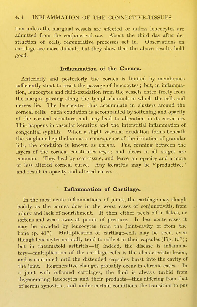 tion unless the marginal vessels are affected, or unless leucocytes are admitted from the conjunctival sac. About the third day after de- struction of cells, regenerative processes set in. Observations on cartilage are more difficult, but they show that the above results hold good. Inflammation of the Cornea. Anteriorly and posteriorly the cornea is limited by membranes sufficiently stout to resist the passage of leucocytes ; but, in inflamma- tion, leucocytes and fluid-exudation from the vessels enter freely from the margin, passing along the Lymph-channels in which the cells and nerves lie. The leucocytes thus accumulate in clusters around the corneal cells. Such exudation is accompanied by softening and opacity of the corneal structure, and may lead to alteration in its curvature. This happens in vascular keratitis and the interstitial inflammation of congenital syphilis. When a slight vascular exudation forms beneath the roughened epithelium as a consequence of the irritation of granular lids, the condition is known as pa7mtis. Pus, forming between the layei-s of the cornea, constitutes onyx; and ulcers in all stages are common. They heal by scar-tissue, and leave an opacity and a more or less altered corneal curve. Any keratitis may be productive, and result in opacity and altered curve. Inflammation of Cartilage. In the most acute inflammations of joints, the cartilage may slough bodily, as the cornea does in the worst cases of conjunctivitis, from injury and lack of nourishment. It then either peels off* in flakes, or softens and wears away at points of pressure. In less acute cases it may be invaded by leucocytes from the joint-cavity or from the bone (p. 417). Multiplication of cartilage-cells may be seen, even though leucocytes naturally tend to collect in their capsules (Fig. 157) ; but in rheumatoid arthritis—if, indeed, the disease is inflamma- torjf—multiplication of the cai'tilage-cells is the characteristic lesion, and is continued until the distended capsules burst into the cavity of the joint. Regenerative changes probably occur in chronic cases. In a joint with inflamed cartilages, the fluid is always turbid from degenerating leucocytes and their products—thus differing from that of serous synovitis ; and under certain conditions the transition to pus