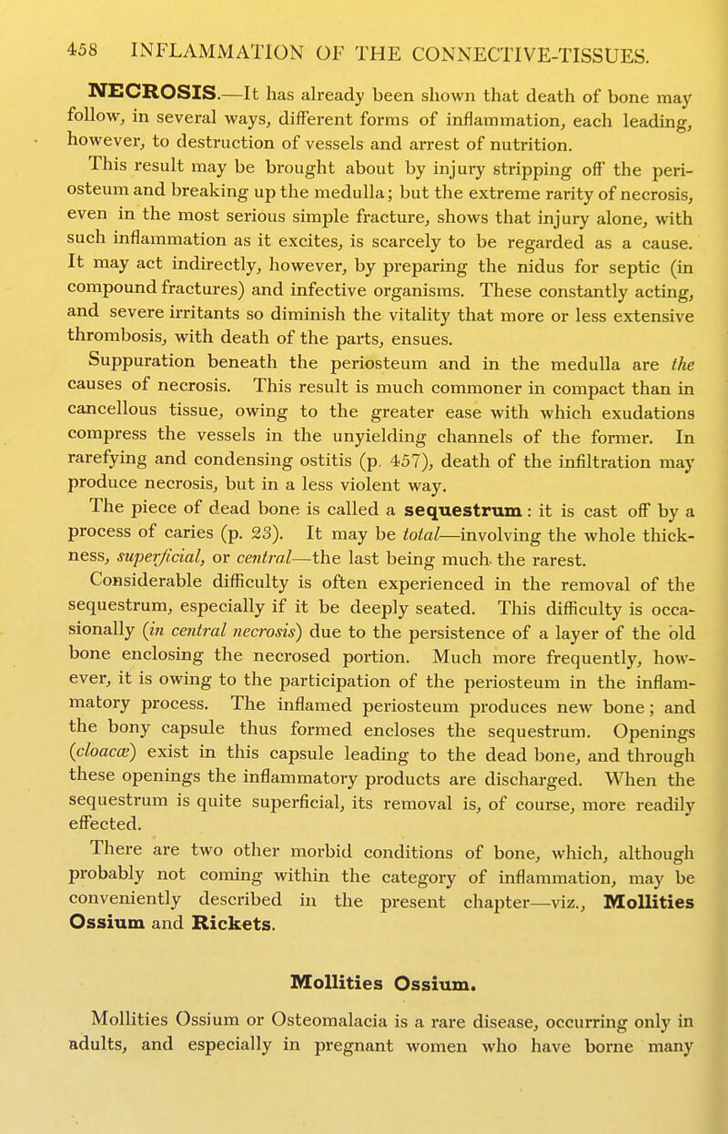 NECROSIS.—It has already been shown that death of bone may follow, in several ways, different forms of inflammation, each leading, however, to destruction of vessels and arrest of nutrition. This result may be brought about by injury stripping off the peri- osteum and breaking up the medulla; but the extreme rarity of necrosis, even in the most serious simple fracture, shows that injury alone, with such inflammation as it excites, is scarcely to be regarded as a cause. It may act indirectly, however, by preparing the nidus for septic (in compound fractures) and infective organisms. These constantly acting, and severe irritants so diminish the vitality that more or less extensive thrombosis, with death of the parts, ensues. Suppuration beneath the periosteum and in the medulla are the causes of necrosis. This result is much commoner in compact than in cancellous tissue, owing to the greater ease with which exudations compress the vessels in the unyielding channels of the former. In rarefying and condensing ostitis (p. 457), death of the infiltration may produce necrosis, but in a less violent way. The piece of dead bone is called a sequestrum: it is cast off by a process of caries (p. 23). It may be iote/—involving the whole thick- ness, superficial, or central—the last being much, the rarest. Considerable difficulty is often experienced in the removal of the sequestrum, especially if it be deeply seated. This difl^culty is occa- sionally (m central necrosis) due to the persistence of a layer of the bid bone enclosing the necrosed portion. Much more frequently, how- ever, it is owing to the participation of the periosteum in the inflam- matory process. The inflamed periosteum produces new bone; and the bony capsule thus formed encloses the sequestrum. Openings {cloaccB) exist in this capsule leading to the dead bone, and through these openings the inflammatory products are discharged. When the sequestrum is quite superficial, its removal is, of course, more readily effected. There are two other morbid conditions of bone, which, although probably not coming within the category of inflammation, may be conveniently described in the present chapter—viz., Mollities Ossium and Rickets. Mollities Ossium. Mollities Ossi um or Osteomalacia is a rare disease, occurring only in adults, and especially in pregnant women who have borne many