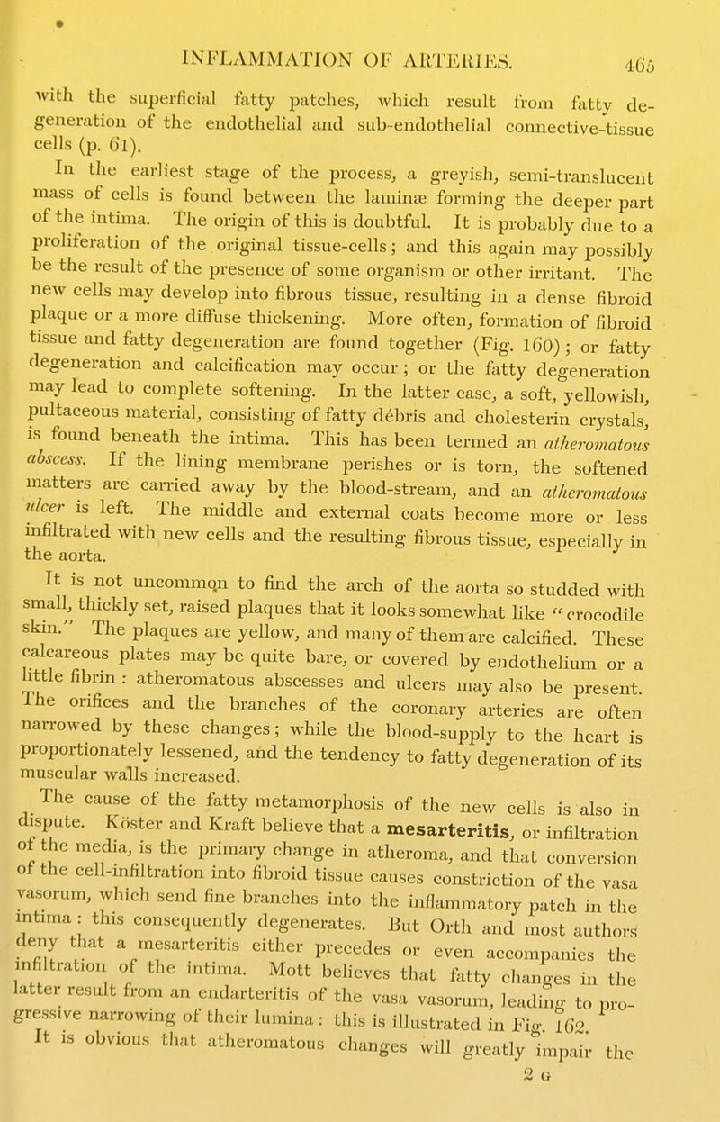 I with the superficial fatty patches, which result from fatty de- f generation of the endothelial and sub-endothelial connective-tissue cells (p. 61). In the earliest stage of the process, a greyish, semi-translucent mass of cells is found between the laminae forming the deeper part of the intima. The origin of this is doubtful. It is probably due to a proliferation of the original tissue-cells; and this again may possibly be the result of the presence of some organism or other irritant. The new cells may develop into fibrous tissue, resulting in a dense fibroid plaque or a more diffuse thickening. More often, formation of fibroid tissue and fatty degeneration are found together (Fig. 16O) ; or fatty degeneration and calcification may occur; or the fatty degeneration may lead to complete softening. In the latter case, a soft, yellowish, pultaceous material, consisting of fatty debris and cholesterin crystals,' is found beneath the intima. This has been termed an aiherovmtoii abscess. If the lining membrane perishes or is torn, the softened matters are carried away by the blood-stream, and an atheromatous ulcer IS left. The middle and external coats become more or less infiltrated with new cells and the resulting fibrous tissue, especially in the aorta. It is not uncommqn to find the arch of the aorta so studded with small, thickly set, raised plaques that it looks somewhat like  crocodile skin. The plaques are yellow, and many of them are calcified. These calcareous plates may be quite bare, or covered by endothelium or a httle fibrm : atheromatous abscesses and ulcers may also be present. Ihe orifices and the branches of the coronary arteries are often narrowed by these changes; while the blood-supply to the heart is proportionately lessened, and the tendency to fatty degeneration of its muscular walls increased. The cause of the fatty metamorphosis of the new cells is also in dispute. Koster and Kraft believe that a mesarteritis, or infiltration of the media, is the primary change in atheroma, and that conversion of the cell-infiltration into fibroid tissue causes constriction of the vasa vasorum, which send fine branches into the inflammatory patch in the mtima: this consequently degenerates. But Orth and most authors deny that a mesarteritis either precedes or even accompanies the infiltration of the intima. Mott believes that fetty changes in the latter result from an endarteritis of the vasa vasorum, leading to pro- gressive narrowing of their lumina: this is illustrated in Fin- iQo It IS obvious that atheromatous changes will greatly Impah- the