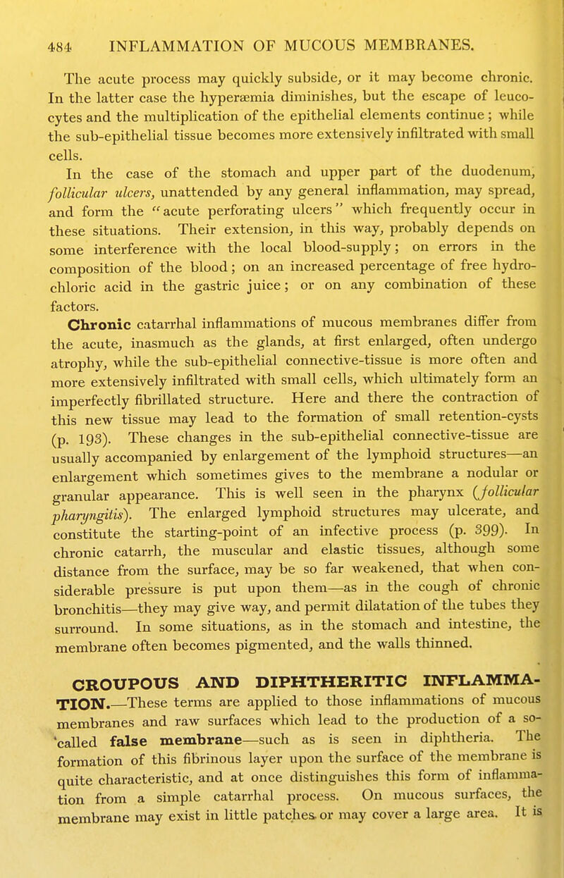 The acute process may quickly subside, or it may become chronic. In the latter case the hyperaemia diminishes, but the escape of leuco- cytes and the multiplication of the epithelial elements continue ; while the sub-epithelial tissue becomes more extensively infiltrated with small cells. In the case of the stomach and upper part of the duodenum, follicular ulcers, unattended by any general inflammation, may spread, and form the acute perforating ulcers which frequently occur in these situations. Their extension, in this way, probably depends on some interference with the local blood-supply; on errors in the composition of the blood; on an increased percentage of free hydro- chloric acid in the gastric juice; or on any combination of these factors. Chronic catarrhal inflammations of mucous membranes differ from the acute, inasmuch as the glands, at first enlarged, often undergo atrophy, while the sub-epithelial connective-tissue is more often and more extensively infiltrated with small cells, which ultimately form an Imperfectly fibrillated structure. Here and there the contraction of this new tissue may lead to the formation of small retention-cysts (p. 193). These changes in the sub-epithelial connective-tissue are usually accompanied by enlargement of the lymphoid structures—an enlargement which sometimes gives to the membrane a nodular or granular appearance. This is well seen in the pharynx (Jollicular pharyngitis). The enlarged lymphoid structures may ulcerate, and constitute the starting-point of an infective process (p. 399)- In chronic catarrh, the muscular and elastic tissues, although some distance from the surface, may be so far weakened, that when con- siderable pressure is put upon them—as in the cough of chronic bronchitis—they may give way, and permit dilatation of the tubes they surround. In some situations, as in the stomach and intestine, the membrane often becomes pigmented, and the walls thinned. CROUPOUS AND DIPHTHERITIC INFLAMMA- TION. These terms are applied to those inflammations of mucous membranes and raw surfaces which lead to the production of a so- 'called false membrane—such as is seen in diphtheria. The formation of this fibrinous layer upon the surface of the membrane is quite characteristic, and at once distinguishes this form of inflamma- tion from a simple catarrhal process. On mucous surfaces, the membrane may exist in little patches, or may cover a large area. It is