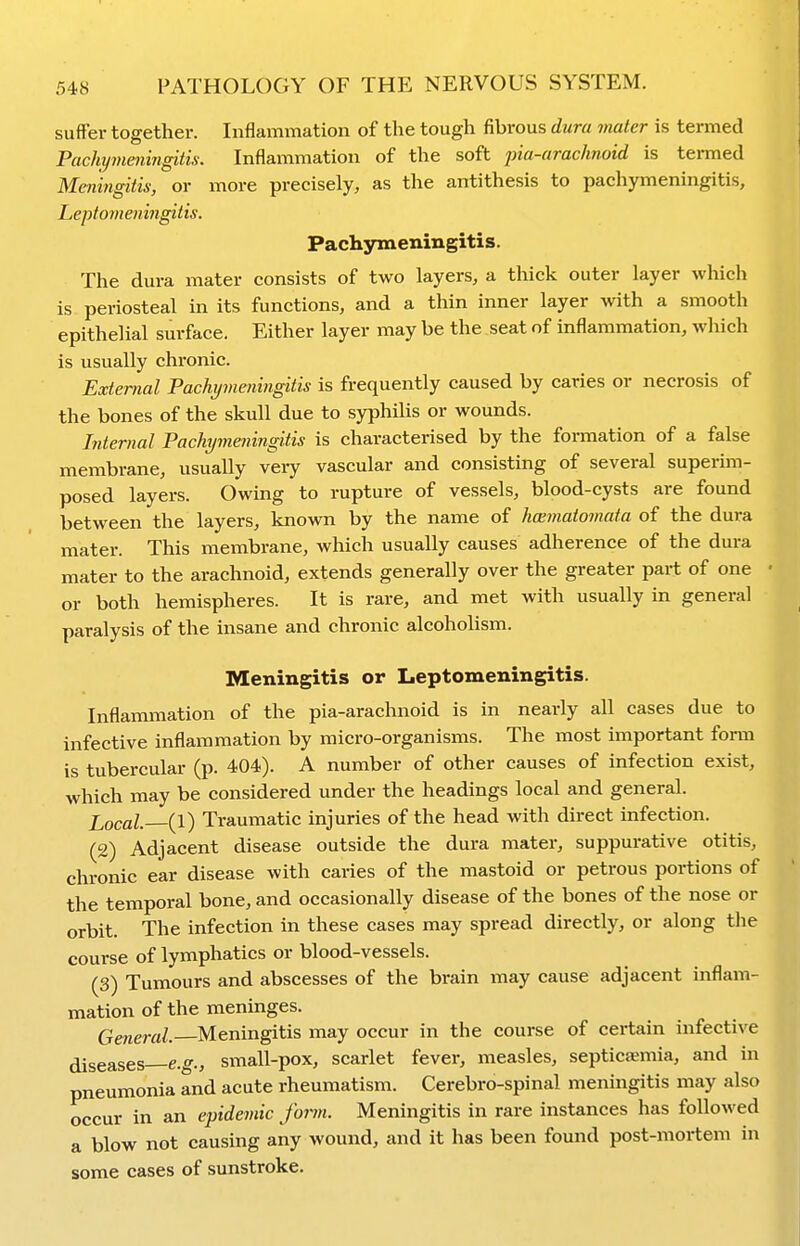 suffer together. Inflammation of the tough fibrous dura mater is termed Pachymeningitis. Inflammation of the soft pia-arachnoid is tei-med Meningitis, or more precisely, as the antithesis to pachymeningitis. Leptomeningitis. Pachymeningitis. The dura mater consists of two layers, a thick outer layer which is periosteal in its functions, and a thin inner layer with a smooth epithelial surface. Either layer may be the seat of inflammation, which is usually chronic. External Pachymeningitis is frequently caused by caries or necrosis of the bones of the skull due to syphilis or wounds. Internal Pachymeningitis is characterised by the formation of a false membrane, usually veiy vascular and consisting of several superim- posed layers. Owing to rupture of vessels, blood-cysts are found between the layers, known by the name of hcBmatomata of the dura mater. This membrane, which usually causes adherence of the dura mater to the arachnoid, extends generally over the greater part of one or both hemispheres. It is rare, and met with usually in general paralysis of the insane and chronic alcoholism. Meningitis or Leptomeningitis. Inflammation of the pia-arachnoid is in nearly all cases due to infective inflammation by micro-organisms. The most important form is tubercular (p. 404). A number of other causes of infection exist, which may be considered under the headings local and general. ]\,ocal. (1) Traumatic injuries of the head with direct infection. (2) Adjacent disease outside the dura mater, suppurative otitis, chronic ear disease with caries of the mastoid or petrous portions of the temporal bone, and occasionally disease of the bones of the nose or orbit. The infection in these cases may spread directly, or along the course of lymphatics or blood-vessels. (3) Tumours and abscesses of the brain may cause adjacent inflam- mation of the meninges. General. Meningitis may occur in the course of certain infective ^seases e.g., small-pox, scarlet fever, measles, septiceemia, and in pneumonia and acute rheumatism. Cerebro-spinal meningitis may also occur in an epidemic form. Meningitis in rare instances has followed a blow not causing any wound, and it has been found post-mortem in some cases of sunstroke.