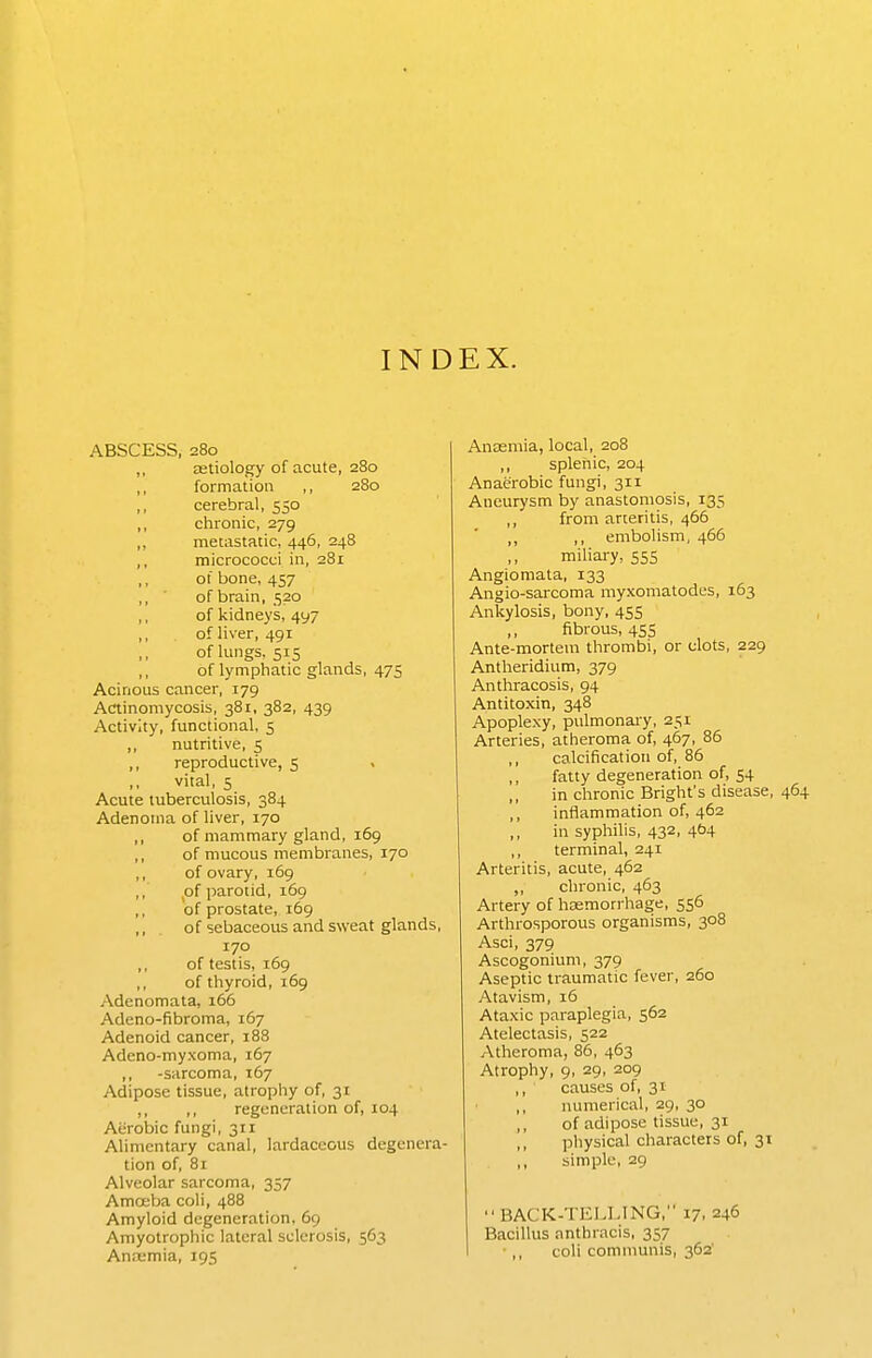 INDEX. ABSCESS, 280 ,, astiology of acute, 280 ,, formation ,, 280 ,, cerebral, 550 ,, chronic, 279 ,, metastatic, 446, 248 ,, micrococci in, 281 of bone, 457 ,, ■ of brain, 520 ,, of kidneys, 497 ,, of liver, 491 of lungs. 515 ,, of lymphatic glands, 47S Acinous cancer, 179 Actinomycosis, 381, 382, 439 Activity, functional, 5 ,, nutritive, 5 ,, reproductive, 5 vital, 5 Acute tuberculosis, 384 Adenoma of liver, 170 ,, of mammary gland, 169 ,, of mucous membranes, 170 ,, of ovary, 169 ,, p{ parotid, 169 ,, of prostate, 169 ,, of sebaceous and sweat glands, 170 ,, of testis, 169 ,, of thyroid, 169 Adenomata, 166 Adeno-fibroma, 167 Adenoid cancer, 188 Adeno-myxoma, 167 ,, -sarcoma, 167 Adipose tissue, atrophy of, 31 ,, ,, regeneration of, 104 Aerobic fungi, 311 Alimentary canal, lardaceous degenera- tion of, 81 Alveolar sarcoma, 357 Amoeba coli, 488 Amyloid degeneration, 69 Amyotrophic lateral sclerosis, 563 Anaemia, 195 Anaemia, local, 208 ,, splenic, 204 Anaerobic fungi, 311 Aneurysm by anastomosis, 135 ,, from arteritis, 466 ,, ,, embolism, 466 miliary, 555 Angiomata, 133 Angio-sarcoma myxomatodes, 163 Ankylosis, bony, 455 ,, fibrous, 4SS Ante-mortem thrombi, or clots, 229 Antheridium, 379 Anthracosis, 94 Antitoxin, 348 Apoplexy, pulmonary, 251 Arteries, atheroma of, 467, 86 ,, calcification of, 86 fatty degeneration of, 54 in chronic Bright's disease, 464 ,, inflammation of, 462 ,, in syphilis, 432, 4b4 ,, terminal, 241 Arteritis, acute, 462 „ chronic, 463 Artery of haemorrhage, 556 Arthrosporous organisms, 308 Asci, 379 Ascogonium, 379 Aseptic traumatic fever, 260 Atavism, 16 Ataxic paraplegia, 562 Atelectasis, 522 Atheroma, 86, 463 Atrophy, 9, 29, 209 ,, causes of, 31 numerical, 29, 30 of adipose tissue, 31 physical characters of, 31 ,, simple, 29  BACK-TELLING, 17, 246 Bacillus anthracis, 357 ■ ,, coli communis, 362