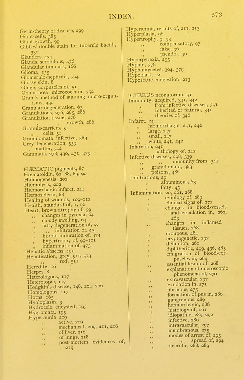 Germ-lheory of disease, 399 Giant-cells, 385 Giant-growth, 99 , , , -ii; Gibbes' double stain for tubercle bacilli, 330 Glanders, 434 Glands, scrofulous, 476 Glandular tumours, 166 Glioma, 155 Glomerulo-nephritis, 504 Glossy skin, 8 Gluge, corpuscles of, 51 Gonorrhosa, micrococci in, 352 Gram's method of staining micro-organ- isms, 330 Granular degeneration, 63 Granulations, 276, 285, 286 Granulation tissue, 276 ,, growth, 286 Granule-carriers, 51 ,, cells, 51 Granulomata, infective, 383 Grey degeneration, 559 ,, matter, 542 Gummata, 278, 430, 431, 429 H.5:MATIC pigments, 87 Haematoidin, 62, 88, 89, 90 Hasmogenesis, 202 Haemolysis, 202 Hsemorrhagic infarct, 241 Hasmosiderin, 88 Healing of wounds, 109-112 Health, standard of, 1, 12 Heart, brown atrophy of, 59 changes in pyrexia, 64 cloudy swelling, 64 fatty degeneration of, 57 ,, infiltration of, 43 fibroid induration of, 474 hypertrophy of, 99-101 inflammation of, 473 Hepatic abscess, 491 Hepatisation, grey, 511, 513 ,, red, 511 Heredity, 16 Herpes, 8 Heterologous, 117 Heterotopic, 117 Hodgkin's disease, 148, 204, 206 Homologous, 117 Horns, 165 Hyaloplasm, 3 Hydrocele, encysted, 193 Hygromata, 195 Hyperaemia, 209 active, 209 ,, mechanical, 209, 211, 216 of liver, 216 of lungs, 218 ,, post-mortem evidences of, 215 Hypercemia, results of, 2it, 213 Hyperplasia, 96 Hypertrophy, 9, 93 ,, compensatory, 97 false, 96 ,, pseudo-, 96 Hyperpyrexia, 255 Hyphas, 378 Hyphomycetes, 304, 378 Hypoblast, 12 Hypostatic congestion, 213 ICTERUS neonatorum, 91 Immunity, acquired, 341, 342 from infective diseases, 341 ,, inherited or natural, 341 ,, theories of, 346 Infarct, 241 hasmorrhagic, 241, 242 large, 247 ,, small, 247 white, 241, 242 Infarction, 241 pathology of, 242 Infective diseases, 298, 339 ,, immunity from, 341 ,, granulomata, 383 ,, poisons, 486 Infiltrations, 29 ,, albuminous, 63 fatty, 45 Inflammation, 20, 261, 268 ,, aetiology of, 289 clinical signs of, 272 changes in blood-vessels and circulation in, 262, 263 changes in inflamed tissues, 268 ,, croupous, 484 ,, cryptogenetic, 292 definition, 261 diphtheritic, 299, 436, 485 ,, emigration of blood-cor- puscles in, 264 ,, essential lesion of, 268 explanation of microscopic phenomena of, 270 extravascular, 297 ,, exudation in, 271 ,, fibrinous, 275 formation of pus in, 280 ,, gangrenous, 289 ,, hemorrhagic, 286 histology of, 261 ,, idiopathic, 289, 292 infective, 280 intravascular, 297 membranous, 275 ,, modes of arrest of, 295 ,, ,, spread of, 294 ,, necrotic, 288, 289