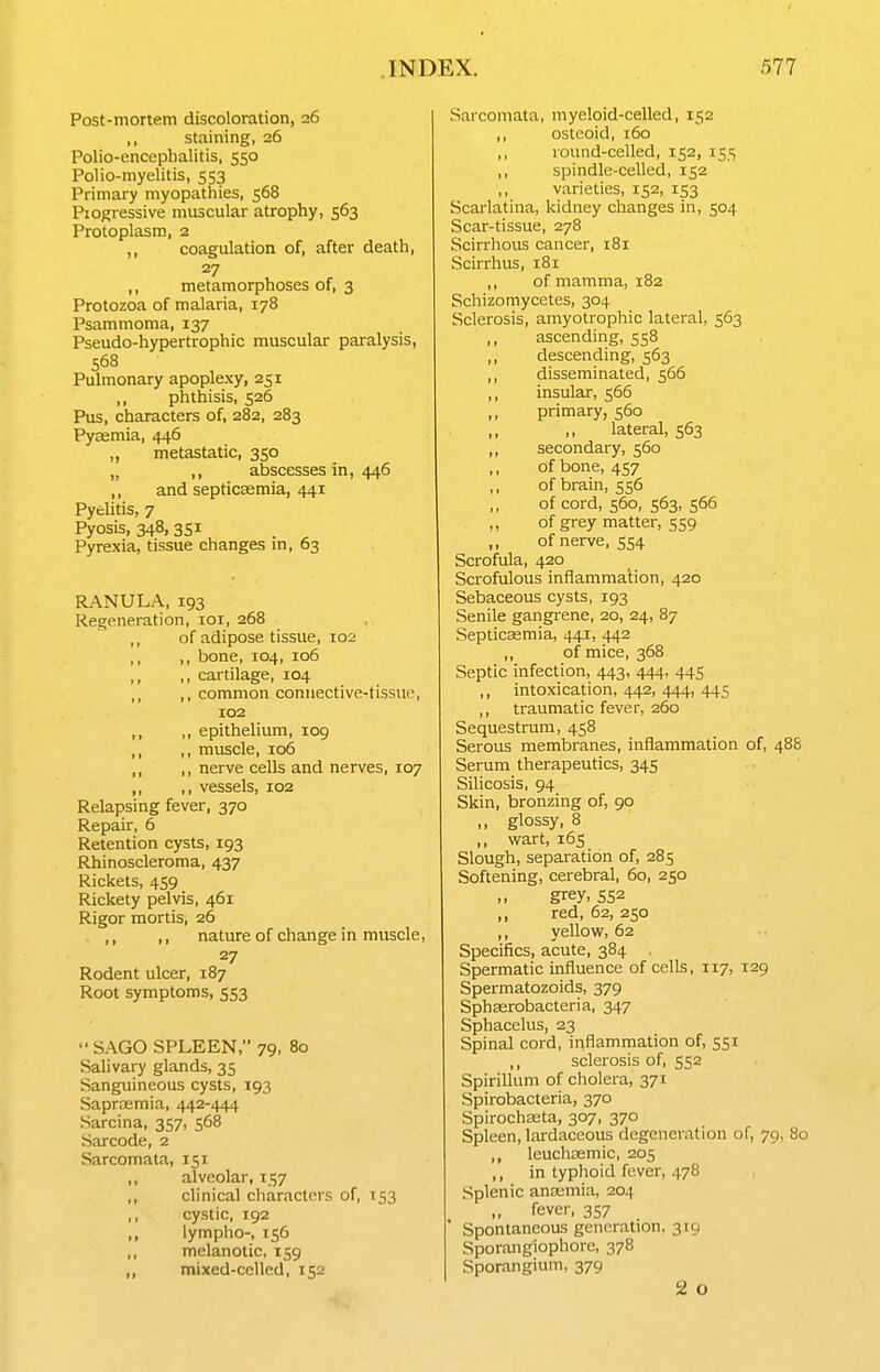 Post-mortem discoloration, 26 ,, staining, 26 Polio-encephalitis, 550 Polio-myelitis, 553 Primary myopathies, 568 Piogressive muscular atrophy, 563 Protoplasm, 2 ,, coagulation of, after death, 27 ,, metamorphoses of, 3 Protozoa of malaria, 178 Psammoma, 137 Pseudo-hypertrophic muscular paralysis, 568 Pulmonary apoplexy, 251 ,, phthisis, 526 Pus, characters of, 282, 283 Pyzemia, 446 „ metastatic, 350 „ ,, abscesses in, 446 ,, and septicaemia, 441 Pyelitis, 7 Pyosis, 348, 3SI Pyrexia, tissue changes m, 63 RANULA, 193 Regeneration, loi, 268 ,, of adipose tissue, 102 ,, ,, bone, 104, 106 ,, ,, cartilage, 104 ,, ,, common connective-tissue, 102 ,, ,, epithelium, 109 ,, ,, muscle, 106 ,, ,, nerve cells and nerves, 107 ,, ,, vessels, 102 Relapsing fever, 370 Repair, 6 Retention cysts, 193 Rhinoscleroma, 437 Rickets, 459 Rickety pelvis, 461 Rigor mortis, 26 ,, ,, nature of change in muscle, 27 Rodent ulcer, 187 Root symptoms, 553 SAGO SPLEEN, 79, 80 Salivary glands, 35 Sanguineous cysts, 193 Sapraemia, 442-444 Sarcina, 357, 568 Sarcode, 2 Sarcomata, 151 ,, alveolar, 157 ,, clinical characters of, 153 ,, cystic, 192 ,, lympho-, 156 ,, melanotic, 159 ,, mixed-celled, 152 Sarcomata, myeloid-celled, 152 ,, osteoid, 160 ,, round-celled, 152, 155 ,, spindle-celled, 152 varieties, 152, 153 Scarlatina, kidney changes in, 504 Scar-tissue, 278 Scirrhous cancer, 181 Scirrhus, 181 ,, of mamma, 182 Schizomycetes, 304 Sclerosis, amyotrophic lateral, 563 ascending, 558 ,, descending, 563 ,, disseminated, 566 ,, insular, 566 primary, 560 lateral, 563 ,, secondary, 560 ,, of bone, 457 ,, of brain, 556 of cord, 560, 563, 566 of grey matter, 559 of nerve, 5S4 Scrofula, 420 Scrofulous inflammalion, 420 Sebaceous cysts, 193 Senile gangrene, 20, 24, 87 Septicaemia, 441, 442 ,, of mice, 368 Septic infection, 443, 444, 445 ,, intoxication, 442, 444, 445 ,, traumatic fever, 260 Sequestrum, 458 Serous membranes, inflammation of, 488 Serum therapeutics, 345 Silicosis, 94 Skin, bronzing of, 90 ,, glossy, 8 ,, wart, 165 Slough, separation of, 285 Softening, cerebral, 60, 250 grey, 552 ,, red, 62, 250 ,, yellow, 62 Specifics, acute, 384 . Spermatic influence of cells, 117, 129 Spermatozoids, 379 Sphaerobacteria, 347 Sphacelus, 23 Spinal cord, inflammation of, 551 ,, sclerosis of, 552 Spirillum of cholera, 371 Spirobacteria, 370 Spirochasta, 307, 370 Spleen, lardaceous degeneration of, 79, 80 ,, leuchcemic, 205 ,, in typhoid fever, 478 Splenic anasmia, 204 „ fever, 357 Spontaneous generation, 319 Sporangiophore, 378 Sporangium, 379 2 o