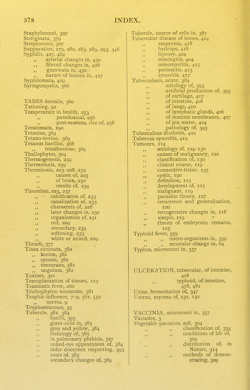 Staphylococci, 307 Sterigmata, 379 Streptococci, 307 Suppuration, 279, 280, 283, 289, 293, 348 Syphilis, 427, 464 ,, arterial changes in, 432 ,, fibroid changes in, 428 ,, gummata in, 430 ■ ,, nature of lesions in, 427 Syphilomata, 429 Syringomyelia, 566 TABES dorsalis, 560 Tattooing, 92 Temperature in health, 253 ■,, paradoxical, 256 ., post-mortem, rise of, 258 Teratomata, 190 Tetanine, 369 Tetano-toxine, 369 Tetanus bacillus, 368 ,, toxalbumose, 369 Thallophytes, 304 Thermogenesis, 259 Thermotaxis, 259 Thrombosis, 223-228, 252 ,, causes of, 223 ,, of brain, 250 ,, results of, 234 Thrombus, 223, 237 ,, calcification of, 233 ,, canalisation of, 233 ,, characters of, 228 ,, later changes in, 230 ,, organisation of, 231 ,, red, 229 ,, secondary, 239 ,, ■ softening, 233 ,, white or mixed, 229 Thrush, 377 Tinea circinata, 382 ,, kerion, 382 ,, sycosis, 382 ,, tonsurans, 581 ,, imguium, 382 Toxines, 321 Transplantation of tissues, 113 Traumatic fever, 260 Trichophyton tonsurans, 381 Trophic influence, 7-9, 561, 552 ,, nerves, 9 Trophoneuroses, 35 Tubercle, 381, 384 bacilli, 395 giant-cells in, 385 grey and yellow, 384 histology of, 385 in pulmonary phthisis, 527 naked-eye appearances of, 384 older doctrines respecting, 393 seats of, 385 secondary changes of, 389 Tubercle, source of cells in, 387 Tubercular disease of bones, 414 ,, empyema, 418 ,, hydrops, 418 leprosy, 424 ,, meningitis, 404 ,, osteomyelitis, 415 ,, periostitis, 415 ,, synovitis, 417 Tuberculosis, acute, 384 astiology of, 393 artificial production of, 393 of cartilage, 417 of intestine, 408 of lungs, 410 of lymphatic glands, 406 of mucous membranes, 407 of pia mater, 404 pathology of, 393 Tuberculous diathesis, 422 Tuberosa synovitis, 419 Tumours, 114 ,, aetiology of, 124-130 ,, causes of malignancy, 120 ,, classification of, 130 ,, clinical course, 119 ,, connective-tissue, 135 ,, cystic, 190 ,, definition, 115 ,, development of, 115 ,, malignant, 119 ,, parasitic theory, 127 ,, recurrence and generalisation, 120 ,, retrogressive changes in, 118 ,, simple, 119 ,, theory of embryonic remains, Typhoid fever, 359 ,, ,, micro-organisms in, 359 ,, ,, muscular change in, 64 Typhus, micrococci in, 357 ULCERATION, tubercular, of intestine, 408 ,, typhoid, of intestine, 478, 481 Urine, fermentation of, 347 Uterus, myoma of, 131, 132 VACCINIA, micrococci in, 357 Vacuoles, 3 Vegetable parasites, 298, 304 ,, ,, classification of, 334 ,, ,, conditions of life of, 309 distribution of, in Nature, 314 ,, methods of demon- strating, 329