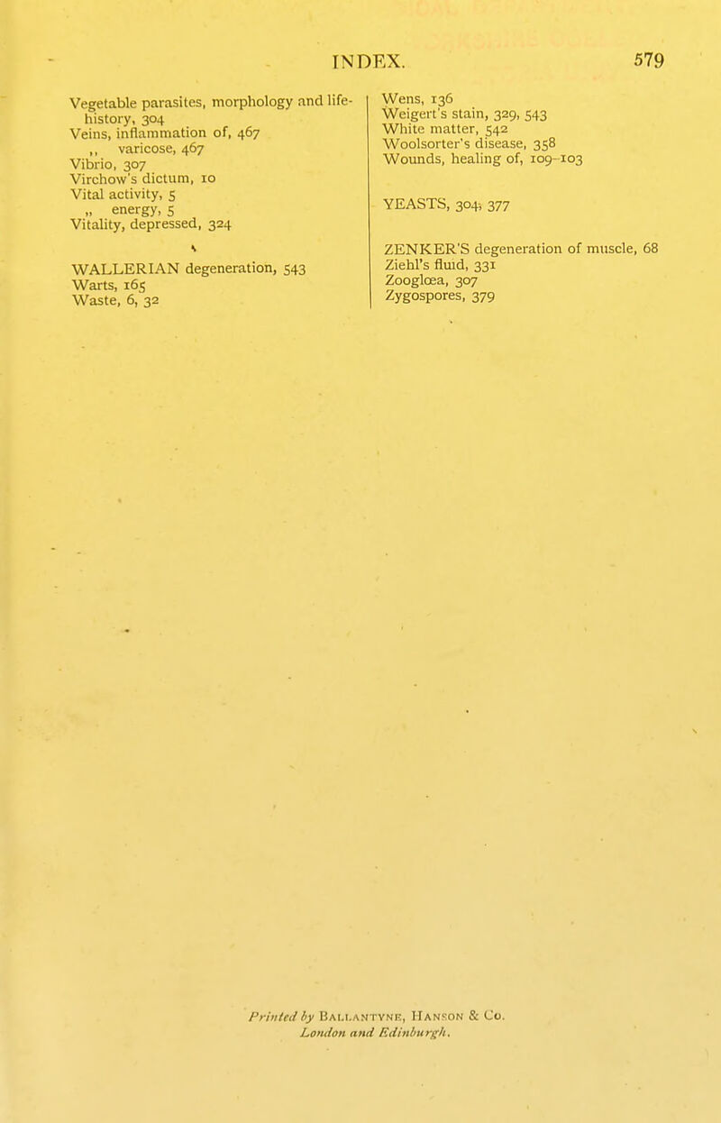 Vegetable parasites, morphology and life- history, 304 Veins, inflammation of, 467 ,, varicose, 467 Vibrio, 307 Virchow's dictum, 10 Vital activity, 5 „ energy, 5 Vitality, depressed, 324 WALLERIAN degeneration, 543 Warts, 165 Waste, 6, 32 Wens, 136 Weigert's stain, 329, 543 White matter, 542 Woolsorter's disease, 358 Wounds, healing of, 109-103 YEASTS, 304-, 377 ZENKER'S degeneration of muscle, 68 Ziehl's fluid, 331 Zoogloea, 307 Zygospores, 379 Printed by Bam-antynr, Hanson & Co. Lotuion and Edinburgh,
