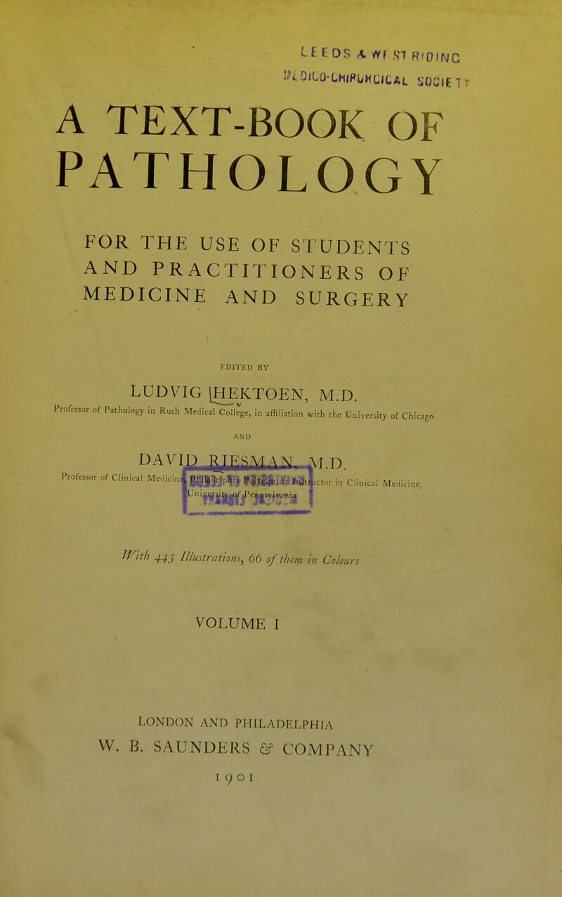 LEEDS A Wf.STRIDING A TEXT-BOOK OF PATHOLOGY FOR THE USE OF STUDENTS AND PRACTITIONERS OF MEDICINE AND SURGERY EDITED BY LUDVIG [HEKTOEN, M.D. Professor of Pathology in Rush Medical College, in affiliation with the University of Chicago AND DAVID ^jJKSMAM T\/r n Professor of Clinical Meclicinl |g|3jp^^ |^3af^*3tl,ctor inQinical Medicine TVith 44J Illustrations, 66 of them in Colours VOLUME I London and Philadelphia W. B. SAUNDERS & COMPANY I 9 o I