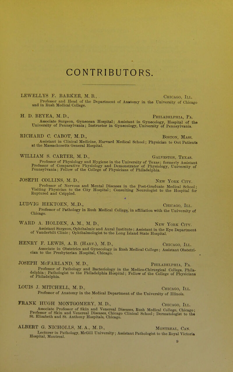 CONTRIBUTORS. LEWELLYS F. BARKER, M. B., Chicago, III. Professor and Head of the Department of Anatomy in the University of Chicago and in Bush Medical College. H. D. BEYEA, M.D., Philadelphia, Pa. Associate Surgeon, Gynecean Hospital; Assistant in Gynecology, Hospital of the University of Pennsylvania; Instructor in Gynecology, University of Pennsylvania. RICHARD C. CABOT, M. D., Boston, Mass. Assistant in Clinical Medicine, Harvard Medical School; Physician to Out Patients at the Massachusetts General Hospital. WILLIAM S. CARTER, M. D., Galveston, Texas. Professor of Physiology and Hygiene in the University of Texas; formerly Assistant Professor of Comparative Physiology and Demonstrator of Physiology, University of Pennsylvania; Fellow of the College pf Physicians of Philadelphia. JOSEPH COLLINS, M. D., New York City. Professor of Nervous and Mental Diseases in the Post-Graduate Medical School; Visiting Physician to the City Hospital; Consulting Neurologist to the Hospital for Euptured and Crippled. 4 LUDVIG HEKTOEN, M..D., Chicago, III. Professor of Pathology in Eush Medical Collpge, in affiliation with the University of Chicago. •■ WARD A. HOLDEN, A. M., M. D., New York City. Assistant Surgeon, Ophthalmic and Aural Institute ; Assistant in the Eye Department of Vanderbilt Clinic ; Ophthalmologist to the Long Island State Hospital. HENRY F. LEWIS, A. B. (Harv.), M.D., Chicago, III. Associate in Obstetrics and Gynecology in Eush Medical College; Assistant Obstetri- cian to the Presbyterian Hospital, Chicago. JOSEPH McFARLAND, M. D., Philadelphia, Pa. Professor of Pathology and Bacteriology in the Medico-Chirurgical College, Phila- delphia ; Pathologist to the Philadelphia Hospital; Fellow of the College of Physicians of Philadelphia. LOUIS J. MITCHELL, M. D., Chicago, III. Professor of Anatomy in the Medical Department of the University of Illinois. FRANK HUGH MONTGOMERY, M. D., Chicago, III. Associate Professor of Skin and Venereal Diseases, Eush Medical College, Chicago; Professor of Skin and Venereal Diseases, Chicago Clinical School; Dermatologist to the St, Elizabeth and St. Anthony Hospitals, Chicago. ALBERT G. NICHOLLS, M.A., M. D., Montreal, Can. Lecturer in Pathology, McQill University; Assistant Pathologist to the Eoyal Victoria Hospital, Montreal.