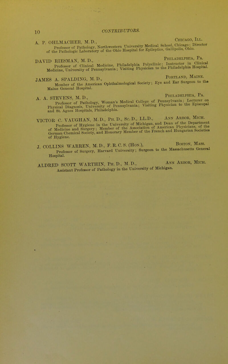 A. P. OHLMACHER, M.D., ^ ^ S''^''°'J?;t«r Professor of Pathology, Northwestern University Medical School Chicago; Director of the pfthologic laboratory of the Ohio Hospital for Epileptics, GalhpoUs, Ohio. DAVID RIESMAN,M.D., . ^'l'^^'^^^^,,, JAMES A. SPALDING, M.D., Portland. Maine Member of the American Ophthalmological Society; Eye and Ear Surgeon to the Maine General Hospital. A A. STEVENS, M. D., Philadelphia Pa. Professor of Pathology, Woman's Medical College of Pennsy vania; Lecturer on PhysS SnosirUnSity of Pennsylvania; Visiting Physician to the Episcopal and St. Agnes Hospitals, Philadelphia. VICTOR C. VAUGHAN, M.D., Ph.D., Sc.D., LL.D., Ann Arbor Mich. Professor of Hygiene in the University of Michigan, and Dean of the Department of Hygiene. J. COLLINS WARREN, M.D., E.R.C.S. (Hon.), Boston Mass. Professor of Surgery, Harvard University; Surgeon to the Massachusetts General Hospital. ALDRED SCOTT WARTHIN, Ph.D., M.D., Ann Arbor, Mich. Assistant Professor of Pathology in the University of Michigan.
