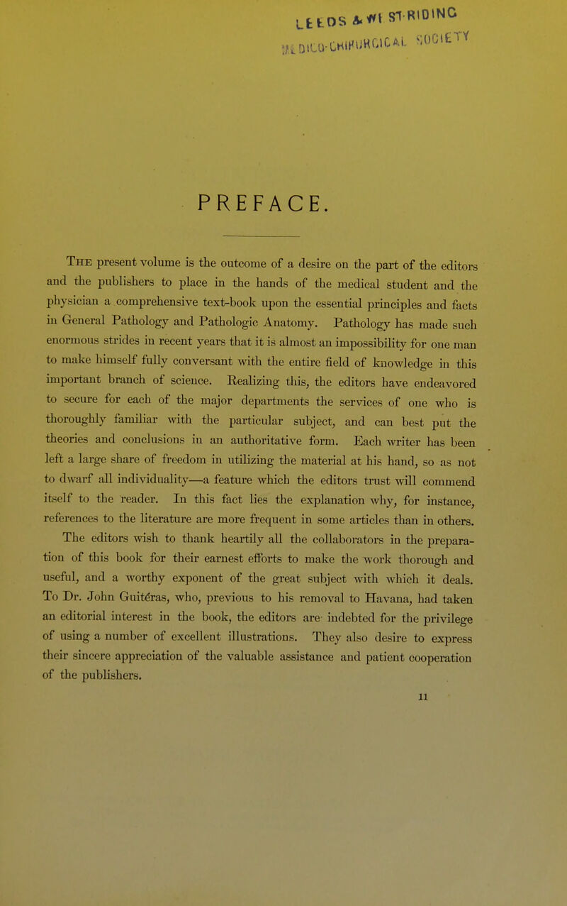 UtOS A^^t SI RIDING l/tDlCa-CHlHUHGlCAl MJGiei PREFACE. The present volume is the outcome of a desire on the part of the editors and the publishers to place m the hands of the medical student and the physician a comprehensive text-book upon the essential principles and facts in General Pathology and Pathologic Anatomy. Pathology has made such enormous strides in recent years that it is almost an impossibility for one man to make himself fully conversant with the entire field of knowledge in this important branch of science. Realizing this, the editors have endeavored to secure for each of the major departments the services of one who is thoroughly familiar with the particular subject, and can best put the theories and conclusions in an authoritative form. Each writer has been left a large share of freedom in utilizing the material at his hand, so as not to dwarf all individuality—a feature which the editors trust will commend itself to the reader. In this fact lies the explanation why, for instance, references to the literature are more frequent in some articles than in others. The editors wish to thank heartily all the collaborators in the prepara- tion of this book for their earnest efforts to make the work thorough and useful, and a worthy exponent of the great subject with which it deals. To Dr. John Guiteras, who, previous to his removal to Havana, had taken an editorial interest in the book, the editors are- indebted for the privilege of using a number of excellent illustrations. They also desire to express their sincere appreciation of the valuable assistance and patient cooperation of the publishers.