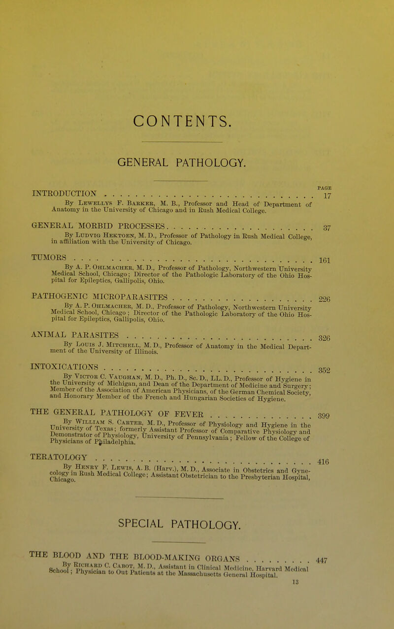 CONTENTS. GENERAL PATHOLOGY. PAGE INTRODUCTION I7 By Lewellys F. Babker, M. B., Professor and Head of Department of Anatomy in the University of Chicago and in Eush Medical College. GENERAL MORBID PROCESSES 37 By LuDViG Hektoen, M. D., Professor of Pathology in Eush Medical College, in affiliation with the University of Chicago. TUMORS Igl By A. P. Ohlmachek, M. D., Professor of Pathology, Northwestern University Medical School, Chicago; Director of the Pathologic Laboratory of the Ohio Hos- pital for Epileptics, Gallipolis, Ohio. PATHOGENIC MICROPARASITES 226 Ohlmachee, M. D., Professor of Pathology, Northwestern University Medical School, Chicago ; Director of the Pathologic Laboratory of the Ohio Hos- pital for Epileptics, Gallipolis, Ohio. ANIMAL PARASITES 326 P^^^^^^iS J- Mitchell, M.D., Professor of Anatomy in the Medical Depart- ment of the University of Illinois. ^ INTOXICATIONS 352 By VicTOK C. Vaughan, M. D., Ph. D., Sc. D., LL. D., Professor of Hygiene'in the University of Michigan, and Dean of the Department of Medicine and Surgery; Member of the Association of American Physicians, of the German Chemical Society and Honorary Member of the French and Hungarian Societies of Hygiene. THE GENERAL PATHOLOGY OF FEVER 399 Uni^ZJ^J'^V^'^ ^.D., Professor of Physiology and HygiJne' in the Demons^^tnr nfvT' Assistant Professor of Comparative Physiology and FhTsicTa*^ oT PtflSphfa' ^^^^ Pennsylvania; Fellow of the College of TERATOLOGY colo,Jl^in^R';XM^di^nTp'i^^-^-/-T-^^ in Obstetrics and Gviie- ChSo CoWege; Assistant Obstetrician to the Presbyterian Hospital, SPECIAL PATHOLOGY. THE BLOOD AND THE BLOOD-MAKING ORGANS 447 a.\,^7 ^- Cabot, M. D., Assistant in Clinical Medicine Harvard Medical School; Physician to Out Patients at the Massachusetts General Hosjital