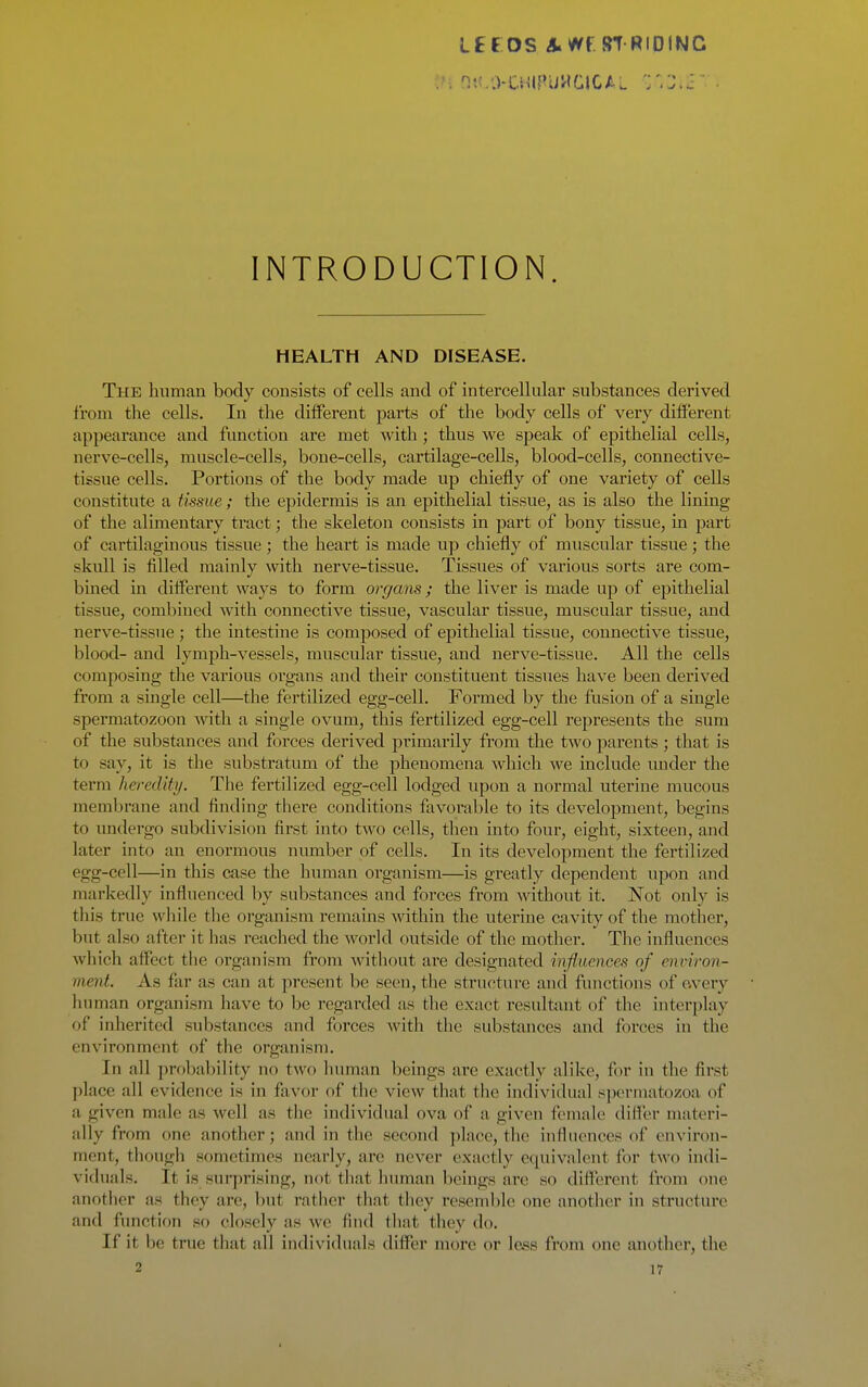 LEC OS A^t. STRIOtNC INTRODUCTION. HEALTH AND DISEASE. The human body consists of cells and of intercellular substances derived from the cells. In the different parts of the body cells of very different appearance and function are met with ; thus we sjjeak of epithelial cells, nerve-cells, muscle-cells, bone-cells, cartilage-cells, blood-cells, connective- tissue cells. Portions of the body made up chiefly of one variety of cells constitute a tissue ; the epidermis is an epithelial tissue, as is also the lining of the alimentary tract; the skeleton consists in part of bony tissue, in j)art of cartilaginous tissue; the heart is made up chiefly of muscular tissue; the skull is filled mainly with nerve-tissue. Tissues of various sorts are com- bined in different ways to form organs; the liver is made up of epithelial tissue, combined with connective tissue, vascular tissue, muscular tissue, and nerve-tissue ; the intestine is composed of epithelial tissue, connective tissue, blood- and lymph-vessels, muscular tissue, and nerve-tissue. All the cells composing the various organs and their constituent tissues have been derived from a single cell—the fertilized egg-cell. Formed by the fusion of a single spermatozoon with a single ovum, this fertilized egg-cell represents the sum of the substances and forces derived primarily from the two parents; that is to say, it is the substratum of the phenomena which we include under the term heredity. The fertilized egg-cell lodged upon a normal uterine mucous membrane and finding there conditions favoi'able to its development, begins to undergo subdivision first into two cells, then into four, eight, sixteen, and later into an enormous number of cells. In its development the fertilized egg-cell—in this case the human organism—is greatly dependent upon and markedly influenced by substances and forces from without it. Not only is this true wliile the organism remains within the uterine cavity of the mother, but also after it has reached tlie world outside of the mother. The influences which affect the organism from without are designated influence's of environ- ment. As far as can at present be seen, the structure and functions of every human organism have to be regarded as tlie exact resultant of the interplay of inherited substances and forces with the substances and foi-ces in the environment of the organism. In all probability no two human beings are exactly alike, for in the first place all evidence is in favor of the view that the individual sjicrmatozoa of a given male as well as the individual ova of a given female difi'er materi- ally from one another; and in the second place, the influences of environ- ment, though sometimes nearly, arc never exactly equivalent for two indi- viduals. It is surprising, not that liuman beings are so different from one another as they are, but rather that they resemble one another in structure and function so closely as we find that they do. If it be true that all individuals differ more or less from one another, the
