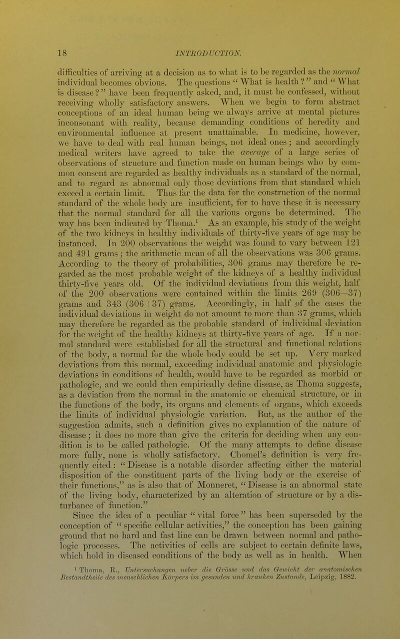 difficulties of arriving at a decision as to what is to be regarded as the normal individual becomes obvious. The questions  What is health ?  and  What is disease? have been frequently asked, and, it must be confessed, without receiving wholly satisfactory answers. When we begin to form abstract conceptions of an ideal human being we always arrive at mental jiictures inconsonant with reality, because demanding conditions of heredity and environmental influence at present unattainable. In medicine, howe\'er, we have to deal with real human beings, not ideal ones; and accordingly medical writers have agreed to take the average of a large series of observations of structure and function made on human beings who by com- mon consent are regarded as healthy individuals as a standard of the noi-mal, and to regard as abnormal only those deviations from that standard Avhich exceed a certain limit. Thus far the data for the construction of the normal standard of the whole body are insufficient, for to have these it is necessary that the normal standard for all the various organs be determined. The way has been indicated by Thoma.^ As an example, his study of the weight of the two kidneys in healthy individuals of thirty-five years of age may be instanced. In 200 observations the weight was found to vary between 121 and 491 grams; the arithmetic mean of all the observations was 306 grams. According to the theory of probabilities, 306 grams may therefore be re- garded as the most probable weight of the kidneys of a healthy individual thirty-five years old. Of the individual deviations from this weight, half of the 200 observations were contained within the limits 269 (306—37) grams and 343 (306+37) grams. Accordingly, in half .of the cases the individual deviations in weight do not amount to more than 37 grams, -which may therefore be regarded as the probable standard of individual deviation for the weight of the healthy kidneys at thirty-five years of age. If a nor- mal standard were established for all the structural and fmictional relations of the body, a normal for the whole body could be set up. Very marked deviations from this normal, exceeding individual anatomic and physiologic deviations in conditions of health, would have to be regarded as morbid or pathologic, and we could then empirically define disease, as Thoma suggests, as a deviation from the normal in the anatomic or chemical structure, or in the functions of the body, its organs and elements of organs, which exceeds the limits of individual physiologic variation. But, as the author of the suggestion admits, such a definition gives no explanation of the nature of disease ; it does no more than give the criteria for deciding A\'hen any con- dition is to be called pathologic. Of the many attempts to define disease more fully, none is wholly satisfactory. Chomel's definition is very fre- quently cited:  Disease is a notable disorder affecting either the material disposition of the constituent parts of the living body or the exercise of their functions, as is also that of Monnei'et,  Disease is an abnormal state of the living body, characterized by an alteration of structure or by a dis- turbance of fimction. Since the idea of a peculiar  vital force has been superseded by the conception of  specific cellular activities, the conception has been gaining ground that no hard and fast line can be drawn between normal and patlio- logic processes. The activities of cells are subject to certain definite laws, which hold in diseased conditions of the body as well as in health. When ' Thoma. R., Untersnchungen neber die Grouse iind das Qevichf der annto7nisc.hen Bestandtheile des menschlichen Rorpers im gesimden und h'anken Ztisiandc^ Leipzig, 1882.