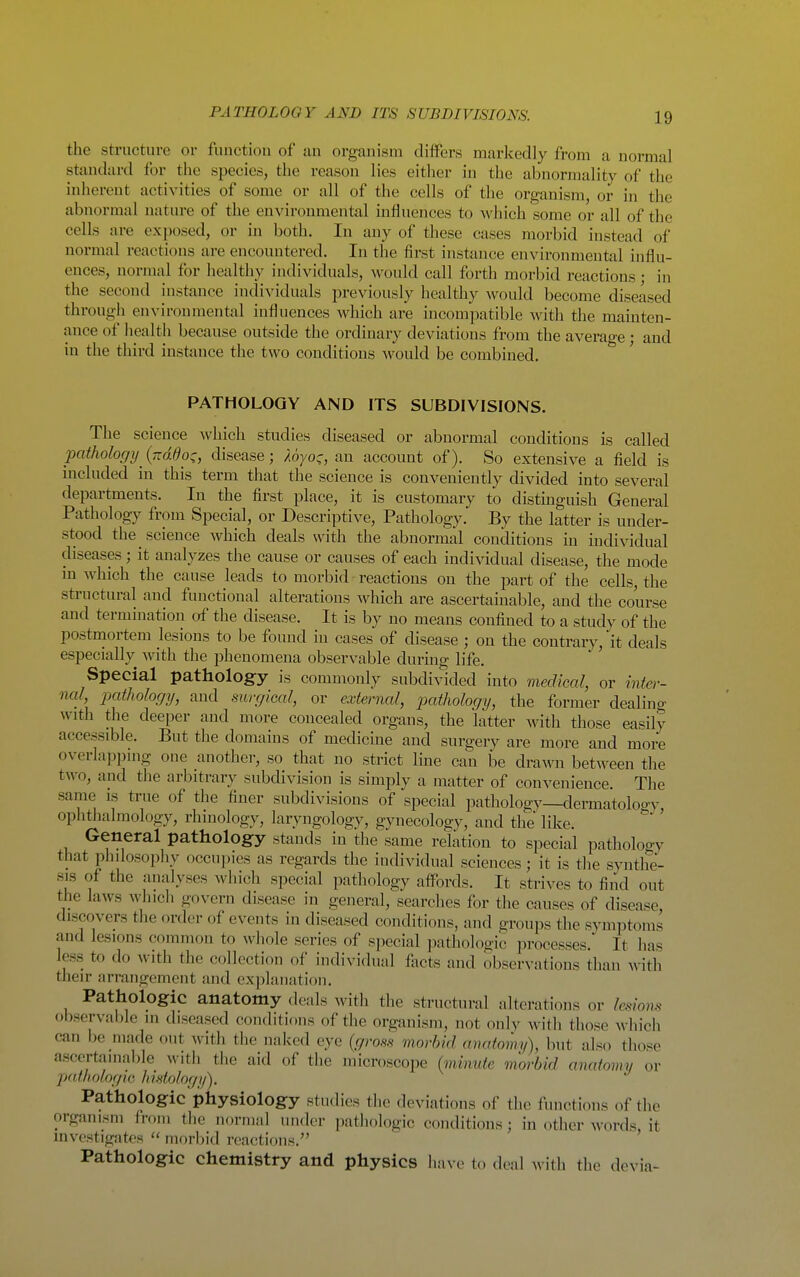 PATHOLOGY AND ITS SUBDIVISIONS. the structure or funetiou of an organism diifers markedly from a normal standard for the species, the reason lies either in the abnormality of the inherent activities of some or all of the cells of the organism, or in the abnormal nature of the environmental influences to which some or all of the cells are exposed, or in both. In any of these cases morbid instead of normal reactions are encountered. In the first instance environmental influ- ences, normal for healthy individuals, would call forth morbid reactions; in the second instance individuals previously healthy would become diseased through environmental influences which are incompatible with the mainten- ance of health because outside the ordinary deviations from the average; and in the third instance the two conditions would be combined. PATHOLOGY AND ITS SUBDIVISIONS. The science Avhich studies diseased or abnormal conditions is called pathology ^ {ndOo^, disease; Aoyo-, an account of). So extensive a field is included in this term that the science is conveniently divided into several departments. In the first place, it is customary to distuiguish General Pathology from Special, or Descriptive, Pathology. By the latter is under- stood the science which deals with the abnormal conditions in individual diseases; it analyzes the cause or causes of each individual disease, the mode in which the cause leads to morbid reactions on the part of the cells, the structural and functional alterations which are ascertainable, and the course and termination of the disease. It is by no means confined to a study of the postmortem lesions to be found in cases of disease ; on the contrary,'it deals especially with the phenomena observable during life. Special pathology is commonly subdivided into medical, or inter- nal pathology, and mvgical, or external, patholociy, the former dealino- with the deeper and more concealed organs, the latter with those easily accessible. But the domains of medicine and surgery are more and more overlappmg one another, so that no strict line can be drawn between the two, and the arbitrary subdivision is simply a matter of convenience. The same is true of the finer subdivisions of special pathology—dermatoloo-y ophthalmology, rhinology, laryngology, gynecology, and the like. ''^' General pathology stands in the same relation to special pathology that philosophy occupies as regards the individual sciences; it is the syntlfe- sis of the analyses which special pathology aflPords. It strives to find out tJie laws which govern disease in general, searches for the causes of disease, discovers the order of events in diseased conditions, and groups the symptoms and lesions common to whole series of special ]3atholooic processes. It has less to do with the collection of individual fiicts and observations than with their arrangement and explanation. Pathologic anatomy deals with the structural alterations or Wwm observable in diseased conditions of the organism, not only with those wliich can be made out with the naked eye {gross morbid anatomy), but also those ascertainable with the aid of the microscope (mhmtc morbid anatomy or pathologic histology). Pathologic physiology studies the deviations of the functions of the organism from the normal under pathologic conditions; in other Avords, it investigates morbid reactions. Pathologic chemistry and physics have to deal with the devia-