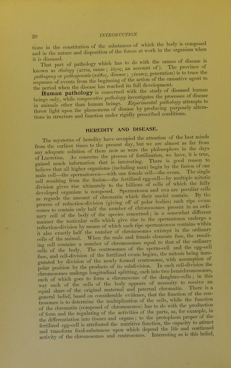 tions in the constitution of the substances of which the body is composed and in the nature and disposition of the forces at work m the organism when ' of pathology which has to do with the causes of ^ease Is known as etiology {acria, cause; Aoyoc, an account of). .^^^J^^^l'^^l pathogmy or pathogenesis {nddo,, disease ; yi.eac,, generation) is to trace the sCence of events from the beginning of the action of the causative agent to the period when the disease has reached its full development Human pathology is concerned with the study of diseased human hemes only, while covi^craii^e pathology investigates the processes of disease in aShnals other than human beings. Experimental pathology at empts to throw light upon the phenomena of disease by producmg piirposely altera- tions in structure and function under rigidly prescribed conditions. HEREDITY AND DISEASE. The mysteries of heredity have occupied the attention of the best minds from the earliest times to the present day, but we are almost as far from any adequate solution of them now as were the philosophers m the clays of Lucretius. As concerns the process of fertilization, we have, it is true gained much information that is interesting. There is good reason to believe that all higher organisms (including man) begni by the fusion of one male cell-the spermatozoon-with one female cell-the ovum. The sing e cell resulting from the fusion-the fertilized egg-cel -by multiple mitotac division gives rise ultimately to the billions of cells of which t^ie hdly developecl organism is composed. Spermatozoa and ova are peculiar ce Is as regards the amomit of chromatin which their nuclei contam._ By th. procefs of reduction-division (giving oif of polar bodies) each ripe ovum comes to contain only half the number of chromosomes present in an orch- narv cell of the body of the species concerned; m a somewhat difleient manner the testicular cells which give rise to the spermatozoa undergo a reduction-division by means of which each ripe spermatozoon^ contams withm it also exactly half the niuTiber of chromosomes existent in the ordmary cells of the animal. When the male and female elements fuse the result- ing cell contains a number of chromosomes equal to that of the ordinary cells of the body. The centrosomes of the sperm-cell and the_ egg-cell fuse and cell-division of the fertilized ovum begins, the mitosis being inau- gurated by division of the newly formed centrosome, with assnmption ot polar position by the products of its subdivision. In eacli cell-division the chromosomes undergo longitudmal splitting, each into two hemichromosomes, each of which goes to form a chromosome of the daughter-cells; in tins way each of the cells of the body appears of necessity_ to i-eceive an equal share of the original maternal and paternal chromatin. Tliere is a general belief, based on considerable evidence, that the function of the cen- trosomes is to determine the multiplication of the cells, while the function of the chromatin (composed of chromosomes) has to do with the production of form and the regulating of the activities of the parts, as, for example in the differentiation into tissues and organs; to the protoplasm proper ot the fertilized egg-cell is attributed the nutritive function, the capacity to attract and transform food-substances upon which depend the life and continued activity of the chromosomes and centrosomes. Interesting as is this beliet,