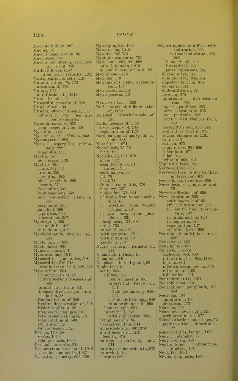 Movable kidney, 927 Mucius, 94 Mucoid degenoratiou, 94 Mucoraceiu, '^84 Mucous membranes, saccharo- mycosis of, 289 Miiller's fibers, 1162 iu uopbritic retinitis, 1192 Multipliciitiou of cells, 119 Mummification, 78, 733 arsenic and, 355 Mumps, 766 aural lesions in, 1218 Mural thrombi, 64 Muscardiu, parasite of, 292 Muscle-fiber, 130 Muscles, effect of arsenic, 355 voluntary, 724. See also Voluntary muscles. Muscular exercise, 399 tissue, regeneration, 130 Mycelium, 282 Mycetoma. See Madura foot. Mycomycetes, 285 Mycosis, aspergillar pulmo- nary, 292 fuugoides, 1111 Myeliu, 657 new, origin, 129 Myelitis, 561 acute, 562-564 arsenic, 355 ascending, 563 blood-vessels in, 565 chronic, 570 descending, 563 lymphogenous, 562 new connective tissue in, 567 peripheral, 565 purulent, 566 syphilitic, 560 titberculous, 567 Myelocytes, 456 eosinophilic, 482 in leukemia, 478 Myelocythemia, chronic, 478, 485 Myeloma, 203, 693 Myeloplaxes, 664 Myiasis, cause, 351 Myocarcinoma, 1041 Myocardite segmentaire, 508 Myocarditis, 516-518 chronic interstitial, 508, 518 Myocardium, 504 actinomycosis of, 521 acute infectious diseases and, 508 animal parasites in, 521 diseases of, effect of, on circu- lation, 38 fragmentation of, 509 hyaline degeneration of, 508 hydatid cysts in, 521 progressive changes, 510 retrogressive changes, 504 segmentation of, 509 syphilis of, 520 tuberculosis of, 520 Myoma, 179, 180 cystic, 1040 telangiectatic, 1039 Myomalacia cordis, 513 Myometrium, sarcoma of, 1046 vascular changes in, 1037 Myopathy, primary, 603, 728 Myosalpingitis, 1054 Myosarcoma, 1040 Myositis, 732-734 Myotonia congenita, 731 Myxedema, 893, 901, 902 aural lesions in, 1219 mucoid degeneration in, 95 Myxolipoma, 176 Myxoma, 179 Myxomatous tissue, regenera- tion, 133 Myxosarcoma, 207 Myxosporidia, 307 Nagana disease, 325 Nail, matrix of, inflammation of, 1159 Nail-bed, hyperkeratosis of, 1158 Nails, diseases of, 1158 hypertrophy of, 135 regeneration of, 126 Nasopharyngeal polypoid tu- mors, 838 Nearthrosis, 674 Necrobiosis, 73, 74 fatty, 97 Necrosis, 73, 671, 679 anemic, 82 coagulation, 74, 81 kidney, 935 colliquative, 80 fat, 76 focal, 74 from osteomyelitis, 678 mercury, 367 molecular, 671, 681 of brain, from venous occlu- sion, 48 of intestine, from venous occlusion, 48 of jaw-bones, from phos- phorus, 361 phosphorus, 671, 680 quiet, 723 tuberculous, 685 with gangrene, 78 with softening, 80 Zenker's, 729 Negro lethargy, parasite of, 247 Nemathelminthes, 340 Nematoda, 340 Neoplasms, heredity and, 23 Nephritis, 942 acute, 944 diffuse, 945 hemorrhages in, 951 interstitial tissue in, 951 pathologicanatomy,948- 952 pathologic histology, 948 tubular changes in, 950 hemorrhagic, 951 interstitial, 952 with suppuration, 954 lymphomatous, 951 parenchymatous, 944 arteriosclerotic, 967, 974 aural lesions in, 1219 blood in, 970 cardiac hypertrophy and, 511 cardiovascular system in, 973 catarrhal, 944 chronic, 960 Nephritis, chronic diffuse, with induration, 963 without induration, 960- 963 hemorrhagic, 962 interstitial, 963 parenchymatous, 961 degenerative, 944 desquamative, 944, 951 digestive tract in, 974 edema in, 974 endocarditis in, 974 fever in, 975 functional disturbances from, 969 mycotic papillary, 955 nervous .system in, 975 nonsuppurative, 952 organic disturbances from, 969 pericarditis and, 499, 974 respiratory tract in, 975 retinal changes in, 1191 senile, 967 skin in, 975 suppurative, 954-956 toxemia in, 971 tubal, 944 urine in, 968, 969 Nephrolithiasis, 994 Nerve-cell, 555-557 Nerve-centers, injury to, ther- motasis and, 409 Nerve-fibers, structure, 656 Nerve-lesions, gangrene and, 79 Nerves, affections of, 656 Nervous system, 555 actinomycosis of, 651 effect of arsenic on, 355 in controlling tempera- ture, 402 in inflammation, 140 in nephritis, 975 regeneration, 127 syphilis of, 626, 650 Neuralgia in multiple sclerosis, 648 Neuraxones, 555 Neurilemma, 657 Neuritis, 656-661 cachectic, 656, 659 interstitial, 656, 658, 1195 leprous. 661 myelitis secondary to, 565 retrobulbar, 1195 tuberculous, 661 Neurodermatitis, 1131 Neurofibroma, 173 Neuroglioma, ganglionic, 193, 653 Neuroma, 194 amputation, 130 plexiform, 173 Neurone, 555 Neurones, new, origin, 129 peripheral motor, 577 Neuropathetic hemorrhage, 52 predisposition, inheritance, 22 Neuroretinitis, benign, 1186 Neurotic atrophy, 86 Neurotropism, 658 Neutrophiles, polymorpho- nuclear, 454 Nevi, 183, 1097 Nevus, lymphatic, 186