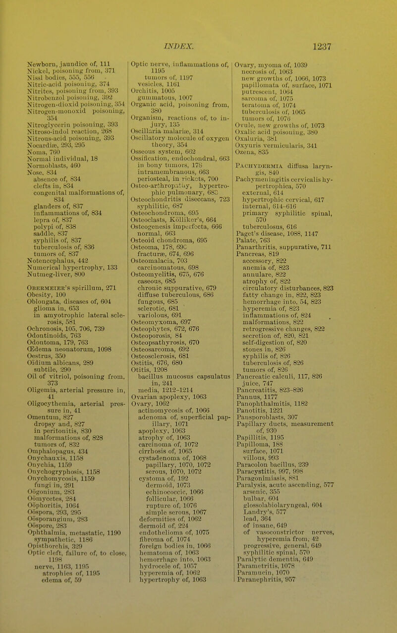 Newborn, jaundice of, 111 Nickul, poisoning from, 371 Nissl bodies, ooo, 550 Niti-ic-ucid poisoning, 37-t Nitrites, poisoning from, 393 Nitrobonzol poisoning, 392 Nitrogen-dioxid poisoning, 354 Nitrogen-mouoxid poisoning, 351 Nitroglycerin poisoning, 393 Nitroso-indol reaction, 268 Nitrous-acid poisoning, 393 Nocardije, 293, 295 Noma, 760 Normal individual, 18 Normoblasts, 460 Nose. S34 absence of, 834 clefts in, 834 congenital malformatious of, 834 glanders of, 837 inflammations of, 834 lepra of, 837 polypi of, 838 saddle, 837 syphilis of, 837 tuberculosis of, 836 tumors of, 837 Notencephalus, 442 Numerical hypertropliy, 133 Nutmeg-liver, 800 Obermeier's spirillum, 271 Obesity, 100 Oblongata, diseases of, 604 glioma in, 653 in amyotrophic lateral scle- rosis, 581 Ochronosis, 105, 706, 739 Odontinoids, 763 Odontoma, 179, 763 Oedema neonatorum, 1098 Oestrus, 350 Oidium albicans, 289 subtile, 290 Oil of vitriol, poisoning from, 373 Oligemia, arterial pressure in, 41 Oligocythemia, arterial pres- sure in, 41 Omentum, 827 dropsy and, 827 in peritonitis, 830 malformations of, 828 tumors of, 832 Omphalopagus, 434 Onychauxis, 1158 Onychia, 1159 Onychogryphosis, 1158 Onychomycosis, 1159 fungi in, 291 Oogonium, 283 Ofiinycetes, 284 Oophoritis, 1064 Ofispora, 293, 295 Oosporangium, 283 Oospore, 283 Ophthalmia, metastatic, 1190 sympathetic, 1180 Opisthorchis, 329 Optic cleft, failure of, to close, 1198 nerve, 1163, 1195 atrophies of, 1195 edema of, 59 Optic nerve, inflammations of, 1195 tumors of, 1197 vesicles, 1161 Orchitis, 1005 gummatous, 1007 Organic acid, poisoning from, 380 Organism, reactions of, to in- jury, 135 Oscillaria malarije, 314 Oscillatory molecule of oxygen theory, 354 Osseous system, 6G2 Ossification, endochondral, 663 in bony tumors, 178 iutramembrauous, 663 periosteal, in rickets, 700 Osteo-arthropatUy, hypertro- phic pulmonary, 683 Osteochondritis diseccans, 723 syphilitic, 687 Osteochondroma, 695 Osteoclasts, Kiilliker's, 664 Osteogenesis imperfecta, 666 normal, 663 Osteoid chondroma, 695 Osteoma, 178, 69C fractures, 674, 696 Osteomalacia, 703 carcinomatous, 698 Osteomyelitis, 675, 676 caseous, 685 chronic suppurative, 679 diffuse tuberculous, 686 fungous, 685 sclerotic, 681 variolous, 691 Osteomyxoma, 697 Osteophytes, 672, 676 Osteoporosis, 84 Osteopsathyrosis, 670 Osteosarcoma, 692 Osteosclerosis, 681 Ostitis, 676, 680 Otitis, 1208 bacillus mucosus capsulatus in, 241 media, 1212-1214 Ovarian apoplexy, 1063 Ovary, 1062 actinomycosis of, 1066 adenoma of, superficial pap- illary, 1071 apoplexy, 1063 atrophy of, 1063 carcinoma of, 1072 cirrhosis of, 1065 cystadenoma of, 1068 papillary, 1070, 1072 serous, i070, 1072 cystoma of, 192 dermoid, 1073 echinococcic, 1066 follicular, 1066 rupture of, 1076 simple serous, 1067 deformities of, 1062 dermoid of, 224 endothelioma of, 1075 fibroma of, 1074 foreign bodies in, 1066 hematoma of, 1063 hemorrhage into, 1063 hydrocele of, 10.57 hyperemia of, 1062 hypertrophy of, 1063 Ovary, myoma of, 1039 necrosis of, 10()3 new growtlis of, 1066, 1073 pai)illoniala of, surface, 1071 putrescent, 1064 sarcoma of, 1075 terutonni of, 1074 tuberculosis of, 1065 tumors of, 1076 Ovule, new growllis of, 1073 Oxalic acid poisoning, 380 Oxaluria, .381 Oxyuris vormicularis, 341 Ozena, 835 PACHYDEitMiA difl'usa laryn- gis, 840 Pachymeningitis cervicalis hy- pertropliica, 570 external, 614 hypertrophic cervical, 617 internal, 614-616 primary syphilitic spinal, 570 tuberculosus, 616 Paget's disease, 1088, 1147 Palate, 763 Panarthritis, suppurative, 711 Pancreas, 819 accessory, 822 anemia of, 823 annulare, 822 atrophy of, 822 circulatory disturbances, 823 fatty change in, 822, 823 hemorrhage into, 54, 823 hyperemia of, 823 inflammations of, 824 malformatious, 822 retrogressive changes, 822 secretion of, 820, 821 self-digestion of, 820 stones in, 826 syphilis of, 826 tuberculosis of, 826 tumors of, 826 Pancreatic calculi, 117, 826 juice, 747 Pancreatitis, 823-826 Pannus, 1177 Panophthalmitis, 1182 Panotitis, 1221 Pansporoblasts, 307 Papillary ducts, measurement of, 930 Papillitis, 1195 Papilloma, 188 surface, 1071 villous, 993 Paracolon bacillus, 239 Paracystitis, 997, 998 Paragonimiasis, 881 Paralysis, acute ascending, 577 arsenic, 3.55 bulbar, 604 glossolabiolaryngeal, 604 Landrv's, 577 lead, 364 of insane, 649 of vasoconstrictor nerves, hyperemia from, 42 progressive, general, 649 syphilitic spinal, .570 Paralytic dementia, 649 Parametritis, 1078 Para mucin, 1070 Paranephritis, 957