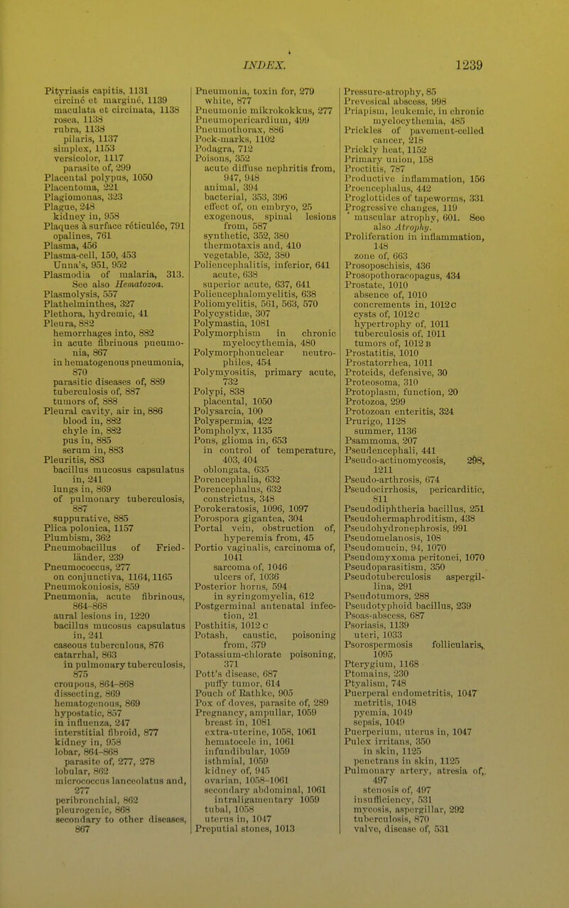 Pityriasis capitis, 1131 circiu6 ot margiuo, 1139 mauuluta et circiuata, 1138 rosea, 1138 rubra, 1138 pilaris, 1137 simplex, 1153 versicolor, 1117 parasite of, 299 Placental polypus, 1050 Placontoma, 221 Plagiomouas, 323 Plague, 248 kiduey iu, 958 Plaques i\ surface r6ticulde, 791 opalines, 761 Plasma, 456 Plasma-cell, 150, 453 Unua's, 951, 952 Plasmodia of malaria, 313. See also Heimtozoa. Plasmolysis, 557 Plathelminthes, 327 Plethora, hydremic, 41 Pleura, 832 hemorrhages into, 882 iu acute fibrinous pneumo- nia, 867 in hematogenous pneumonia, 870 parasitic diseases of, 889 tuberculosis of, 887 tumors of, 888 Pleural cavity, air in, 886 blood iu, 882 chyle in, 882 pus in, 885 serum in, 883 Pleuritis, 883 bacillus mucosus capsulatus in, 241 lungs in, 869 of pulmonary tuberculosis, 887 suppurative, 885 Plica polonica, 1157 Plumbism, 362 Pneumobacillus of Fried- lander, 239 Pneumococcus, 277 on conjunctiva, 1164,1165 Pneumokouiosis, 859 Pneumonia, acute fibrinous, 864-868 aural lesions in, 1220 bacillus mucosus capsulatus in, 241 caseous tuberculous, 876 catarrhal, 863 in pulmonary tuberculosis, 875 croupous, 864-868 dissecting, 869 hematogenous, 869 hypostatic, 857 in influenza, 247 interstitial fibroid, 877 kidney in, 958 lobar, 864-868 parasite of, 277, 278 lobular, 862 micrococcus lanccolatus and, 277 peribronchial, 862 pleurogenic, 868 secondary to other diseases, 867 Pneumonia, toxin for, 279 white, 877 Puoumonie mikrokokkus, 277 Pueumoporicardiuui, 499 Pneumothorax, 886 Pock-marks, 1102 Podagra, 712 Poisons, 352 acute difluso nephritis from, 947, 948 animal, 394 bacterial, 353, 396 efl'ect of, on embryo, 25 exogenous, spinal lesions from, 587 synthetic, 352, 380 thermotaxis and, 410 vegetable, 352, 380 Poliencephalitis, inferior, 641 acute, 638 superior a(;ute, 637, 641 Polieucephalomyelitis, 638 Poliomyelitis, 561, 563, 570 Polycystidaj, 307 Polymastia, 1081 Pol3rmorphism in chronic myelocythemia, 480 Polymorphonuclear neutro- pbiles, 454 Polymyositis, primary acute, 732 Polypi, 838 placental, 1050 Polysarcia, 100 Polyspermia, 422 Pompholys, 1135 Pons, glioma in, 653 in control of temperature, 403, 404 oblongata, 635 Porencephalia, 632 Porencephalus, 632 constrictus, 348 Porokeratosis, 1096, 1097 Porospora gigantea, 304 Portal vein, obstruction of, hyperemia from, 45 Portio vaginalis, carcinoma of, 1041 sarcoma of, 1046 ulcers of, 1036 Posterior horns, 594 in syringomyelia, 612 Postgerminal antenatal infec- tion, 21 Posthitis, 1012 c Potash, caustic, poisoning from, 379 Potassium-chlorate poisoning, 371 Pott's disease, 687 pufly tumor, 614 Pouch of Eathke, 905 Pox of doves, parasite of, 289 Pregnancy, am])ullar, 1059 breast in, 1081 extra-uterine, 1058, 1061 hematocele in, 1061 infundibular, 1059 isthniial, 1059 kidney of, 945 ovarian, 1058-1061 secondary abdominal, 1061 intraligainentary 1059 tubal, 1058 uterus in, 1047 Preputial stones, 1013 Pressure-atrophy, 85 Prevesical abscess, 998 Priapism, leukemic, in chronic myelocythemia, 485 Prickles of pavement-celled cancer, 218 Prickly heat, 1152 Primary union, 158 Proctitis, 787 Productive inflammation, 156 Proencephalus, 442 Proglottides of tapeworms, 331 Progressive changes, 119 muscular atrophy, 601. See also Atrophy. Proliferation in inflammation, 148 zone of, 663 Prosoposchisis, 436 Prosopothoracopagus, 434 Prostate, 1010 absence of, 1010 concrements in, 1012o cysts of, 1012 c hypertrophy of, 1011 tuberculosis of, 1011 tumors of, 1012 b Prostatitis, 1010 Prostatorrhea, 1011 Proteids, defensive, 30 Proteosoma, 310 Protoplasm, function, 20 Protozoa, 299 Protozoan enteritis, 324 Prurigo, 1128 summer, 1136 Psammoma, 207 Pseudencephali, 441 Pseudo-actinomvcosis, 298, 1211 Pseudo-arthrosis, 674 Pseudocirrhosis, pericarditic, 811 Pseudodiphtheria bacillus, 251 Pseudohermaphroditism, 438 Pseudohydronephrosis, 991 Pseudomelanosis, 108 Pseudomucin, 94, 1070 Pseudomyxoma peritonei, 1070 Pseudoparasitism, 350 Pseudotuberculosis aspergil- lina, 291 Pseudotumors, 288 Pseudotyphoid bacillus, 239 Psoas-absccss, 687 Psoriasis, 1139 uteri, 1033 Psorospermosis foUicularis^ 1095 Pterygium, 1168 Ptomains, 230 Ptyalism, 748 Puerperal endometritis, 1047 metritis, 1048 pyemia, 1049 sepsis, 1040 Puerperium, uterus in, 1047 Pulex irritans, 350 in skin, 1125 penetrans in skin, 1125 Pulmonary artery, atresia of,. 497 stenosis of, 497 insutticiency, .531 mycosis, aspergillar, 292 tuberculosis, 870 valve, disease of, 531