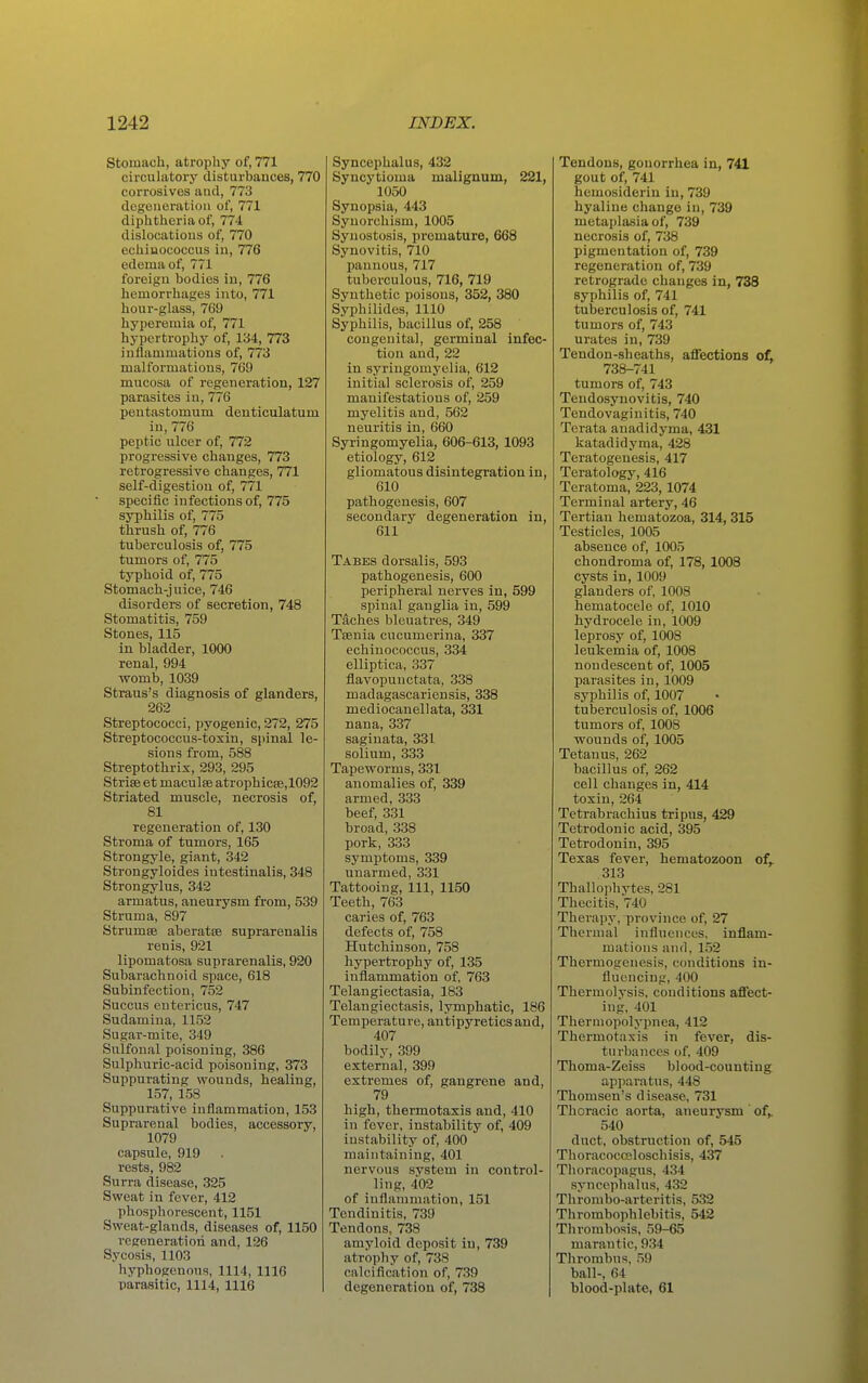 Stomach, atrophy of, 771 circulatory disturbances, 770 corrosives and, 773 degeneration of, 771 diphtheria of, 774 dislocations of, 770 echiuococcus in, 776 edema of, 771 foreign bodies in, 776 hemorrhages into, 771 hour-glass, 769 hyperemia of, 771 hypertrophy of, 134, 773 inflammations of, 773 malformations, 769 mucosa of regeneration, 127 parasites in, 776 pentastomum denticulatum in, 776 peptic ulcer of, 772 progressive changes, 773 retrogressive changes, 771 self-digestion of, 771 specific infections of, 775 syphilis of, 775 thrush of, 776 tuberculosis of, 775 tumors of, 775 typhoid of, 775 Stomach-juice, 746 disorders of secretion, 748 Stomatitis, 759 Stones, 115 in bladder, 1000 renal, 994 womb, 1039 Straus's diagnosis of glanders, 262 Streptococci, pyogenic, 272, 275 Streptococcus-toxin, spinal le- sions from, 588 Streptothrix, 293, 295 Strife et maculse atrophic8e,1092 Striated muscle, necrosis of, 81 regeneration of, 130 Stroma of tumors, 165 Strongyle, giant, 342 Strongyloides iutestinalis, 348 Strongylus, 342 armatus, aneurysm from, 539 Struma, 897 StrumsB aberatte suprarenalis renis, 921 lipomatosa suprarenalis, 920 Subarachnoid space, 618 Subinfection, 752 Succus entericus, 747 Sudamina, 1152 Sugar-mite, 349 Sulfonal poisoning, 386 Sulphuric-acid poisoning, 373 Suppurating wounds, healing, 157, 158 Suppurative inflammation, 153 Suprarenal bodies, accessory, 1079 capsule, 919 rests, 982 Surra disease, 325 Sweat in fever, 412 phosphorescent, 1151 Sweat-glands, diseases of, 1150 regeneration and, 126 Sycosis, 1103 hyphogenous, 1114, 1116 parasitic, 1114, 1116 Syncephalus, 432 Syncytioma malignum, 221, 1050 Synopsia, 443 Synorchism, 1005 Synostosis, premature, 668 Synovitis, 710 pannous, 717 tuberculous, 716, 719 Synthetic poisons, 352, 380 Syphilides, 1110 Syphilis, bacillus of, 258 congenital, germinal infec- tion and, 22 in syringomyelia, 612 initial sclerosis of, 259 manifestations of, 259 myelitis and, 562 neuritis in, 660 Syringomyelia, 606-613, 1093 etiology, 612 gliomatous disintegration in, 610 pathogenesis, 607 secondary degeneration in, 611 Tabes dorsal is, 593 pathogenesis, 600 peripheral nerves in, 599 spinal ganglia in, 599 Taches bleuatres, 349 Taenia cucumerina, 337 echinococcus, 334 elliptica, 337 flavopunctata, 338 madagascariensis, 338 mediocanellata, 331 nana, 337 saginata, 331 solium, 333 Tapeworms, 331 anomalies of, 339 armed, 333 beef, 331 broad, 338 pork, 333 symptoms, 339 unarmed, 331 Tattooing, 111, 1150 Teeth, 763 caries of, 763 defects of, 758 Hutchinson, 758 hypertrophy of, 135 inflammation of, 763 Telangiectasia, 183 Telangiectasis, lymphatic, 186 Temperature, antipyretics and, 407 bodily, 399 external, 399 extremes of, gangrene and, 79 high, thermotaxis and, 410 in fever, instability of, 409 instability of, 400 maintaining, 401 nervous system in control- ling, 402 of inflammation, 151 Tendinitis, 739 Tendons, 738 amyloid deposit in, 739 atrophy of, 738 calcification of, 739 degeneration of, 738 Tendons, gonorrhea in, 741 gout of, 741 hemosiderin in, 739 hyaline change in, 739 metaplasia of, 739 necrosis of, 738 pigmentation of, 739 regeneration of, 739 retrograde changes in, 738 syphilis of, 741 tuberculosis of, 741 tumors of, 743 urates in, 739 Tendon-sheaths, afTections ofL 738-741 tumors of, 743 Tendosynovitis, 740 Tendovaginitis, 740 Terata auadidyma, 431 katadidyma, 428 Teratogenesis, 417 Teratology, 416 Teratoma, 223, 1074 Terminal artery, 46 Tertian hematozoa, 314, 315 Testicles, 1005 absence of, 1005 chondroma of, 178, 1008 cysts in, 1009 glanders of, 1008 hematocele of, 1010 hydrocele in, 1009 leprosy of, 1008 leukemia of, 1008 nondescent of, 1005 parasites in, 1009 syphilis of, 1007 tuberculosis of, 1006 tumors of, 1008 wounds of, 1005 Tetanus, 262 bacillus of, 262 cell changes in, 414 toxin, 264 Tetrabrachius tripns, 429 Tetrodonic acid, 395 Tetrodonin, 395 Texas fever, hematozoon of^. 313 Thallophytes, 281 Thecitis, 740 Therapy, province of, 27 Thermal influences, inflam- mations and, 152 Thermogenesis, conditions in- fluencing, 400 Thermolysis, conditions affect- ing. 401 Thermopolypnea, 412 Thermotaxis in fever, dis- turbances of, 409 Thoma-Zeiss blood-counting apparatus, 448 Thomsen's disease, 731 Thoracic aorta, aneurysm ' of,. 540 duct, obstruction of, 545 Thoracoccsloschisis, 437 Thoracopagus, 434 syncephalus, 432 Thrombo-arteritis, 532 Thrombophlebitis, 542 Thrombosis, 59-65 marantic, 934 Thrombus, 59 ball-, 64 blood-plate, 61