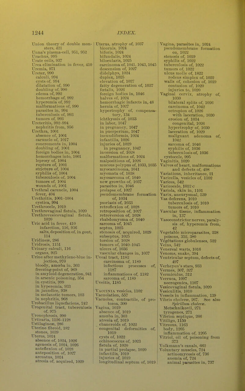 Union theory of double mon- sters, 421 Unna's plasnia-coll, 951, 952 Uracil us, 995 Urate cells, 937 Urea elimination in fever, 410 Uremia, 971 Ureter, 990 calculi, 994 cysts of, 994 dilatation of, 990 doubling of, 990 edema of, 992 hemorrhage of, 992 hyperemia of, 992 malformations of, 990 parasites in, 994 tuberculosis of, 993 tumors of, 993 Ureteritis, 992-994 nephritis from, 956 Urethra, 1001 absence of, 1001 caruncle of, 1017 concrements in, 1004 doubling of, 1001 foreign bodies in, 1004 hemorrhages into, 1001 leprosy of, 1004 rupture of, 1001 stricture of, 1004 syphilis of, 1004 tuberculosis of, 1004 tumors of, 1004 wounds of, 1001 Urethral caruncle, 1004 fever, 404 Urethritis, 1001-1004 cystica, 994 Urethrocele, 1019 Urethrovaginal fistula, 1020 Urethrovesicovaginal fistula, 1020 Uric acid in fever, 410 infarction, 116, 936 salts, deposition of, in gout, 114 Uridinese, 286 Uridrosis, 1151 Urinary calculi, 116 organs, 925 Urine after methylene-blue in- jection, 970 bloody, amoeba in, 303 freezing-point of, 969 in amyloid degeneration, 941 in arsenic poisoning, 354 in cystitis, 999 in hyperemia, 933 in jaundice, 938 in melanotic tumors, 103 in nephritis, 968 Urobacillus liquefaciens, 242 Urogenital tract, tuberculosis of, 975 Uronephrosis, 990 Urticaria, 1126-1128 Ustilagineffi, 286 Uterine fibroid, 182 stones, 1039 Uterus, 1024 absence of, 1024, 1026 agenesis of, 1024, 1026 anteflexion of, 1028 anteposition of, 1027 arcuatus, 1024 atresia of, acquired, 1029 Uterus, atrophy of, 1037 bicornis, 1024 biforis, 1024 bifundalis, 1024 biloeularis, 1025 carcinoma of, 1041,1043,1045 descension of, 1027 didelphys, 1024 duplex, 1025 elevation of, 1027 fatty degeneration of, 1037 fcetalis, 1026 foreign bodies in, 1046 halves of, 1024 hemorrhagic infarcts in, 48 hernia of, 1027 hypertrophy of, compensa- tory, 134 ichthyosis of, 1033 in labor, 1047 in pregnancy, 1047 in puerperiuui, 1047 incundiformis, 1024 infantilis, 1026 injuries of, 1029 in pregnancy, 1047 inversion of, 1028 malformations of, 1024 malpositions of, 1026 mucous polypus of, 1033,1035 myocarcinoma, 1041 myomata of, 1038 myosarcoma of, 1040 new growths of, 1037 parasites in, 1046 prolapse of, 1027 pseudomembrane formation of, 1034 psoriasis of, 1033 retroflexion of, 1028 retroposition of, 1027 retroversion of, 1028 rhabdomyoma of, 1040 sarcoma of, 1045 septus, 1025 stenosis of, acquired, 1029 subseptus, 1025 torsion of, 1028 tumors of, 1040-1045 ulcers of, 1036 vascular changes in, 1037 Uveal tract, 1182 carcinoma of, 1189 infectious processes of, 1187 inflammations of, 1182 sarcoma of, 1189 Uveitis, 1185 Vaccinia vesicles, 1102 Vacuolation, 557 Vacuoles, contractile, of pro- tozoa, 300 Vagina, 1019 absence of, 1019 amoeba in, 303 atresia of, 1019 chancroids of, 1022 congenital deformities of, 1019 cysts of, 1022 echinococcus of, 1023 fistula of, 1020 in partial prolapse, 1020 infantilis, 1019 injuries of, 1019 longitudinal septum of, 1019 Vagina, parasites in, 1024 pseudomembrane formation on, 1022 stenosis of, 1019 syphilis of, 1022 tuberculosis of, 1022 tumors of, 1022 ulcus molle of, 1822 rodens simplex of, 1022 walls of, cohesion of, 1019 contusion of, 1020 injuries to, 1020 Vaginal cervix, atrophy of, 1030 bilateral splits of, 1026 carcinoma of, 1042 ectropion of, 1026 with laceration, 1030 erosion of, 1034 congenital, 1026 hypertrophy of, 1030 laceration of, 1029 malignant adenoma of, 1042 sarcoma of, 1046 syphilis of, 1036 tuberculosis of, 1036 cystocele, 995 Vaginitis, 1020 Valves of heart, malformations and defects of, 498 ' Variations, inheritance, 21 Varicella, vesicles of, 1102 Varices, 542 Varicocele, 1012 c Variola, skin in, 1101 Varix, aneurysmal, 539 Vas deferens, 1010 tuberculosis of, 1010 tumors of, 1010 Vascular tissue, inflammation in, 137 Vasoconstrictor nerves, paraly- sis of, hyperemia from, 42 Vegetable microparasites, 228 poisons, 352, 380 Vegetations globulenses, 522 Veins, 542 Venereal warts, 1016 Venoms, snake, 394 Ventricular septum, defects of, 497 Verheyen's stars, 933 Vermes, 307, 327 Vermiculus, 312 Verruca, 1097 necrogenica, 1107 Vesicovaginal fistula, 1020 Vesiculitis, 1010 Vessels in inflammation, 139 Vibrio cholerre, 267. See also Spirillum cholerse. Metschnikovii, 271 tyrogenes, 271 Vibrion septique, 266 Vitiligo, 1150 Vitreous, 1163 body, 1205 inflammation of, 1205 Vitriol, oil of, poisoning from 373 Volkmann's canals, 662 Voluntary muscles, 724 actinomycosis of, 736 anemia of, 724 animal parasites in, 737