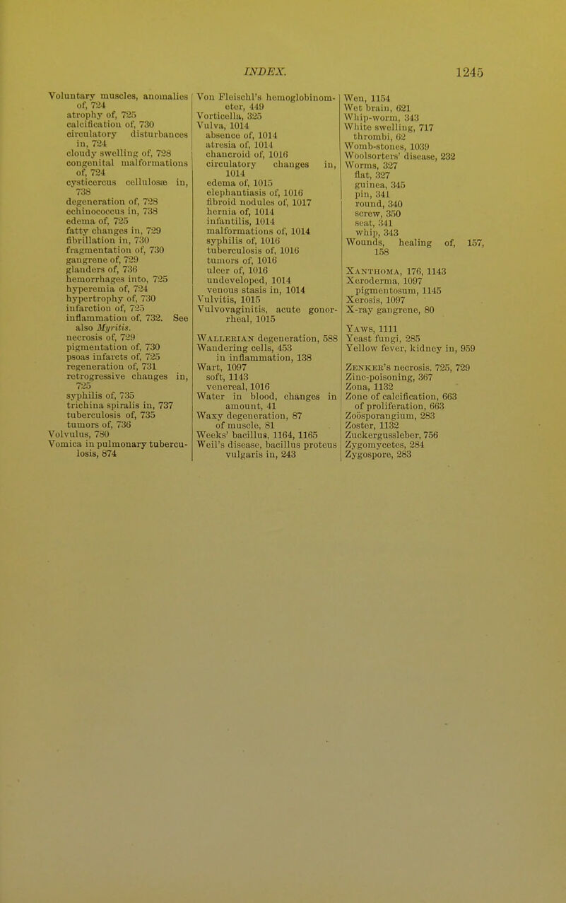 Voluntary muscles, anomalies of, 724 atrophy of, 725 calcificatiou of, 730 circulatory disturbances in, 724 cloudy swelling of, 728 congenital malformations of, 724 cysticercus collulosoe iu, 738 degeneration of, 728 echiuococcus in, 738 edema of, 725 fatty changes in, 729 fibrillation in, 730 fragmentation of, 730 gangi'ene of, 729 glanders of, 736 hemorrhages into, 725 hyperemia of, 724 hypertrophy of, 730 infarction of, 725 inflammation of, 732. See also Myritis. necrosis of, 729 pigmentation of, 730 psoas infarcts of, 725 regeneration of, 731 retrogressive changes in, 725 syphilis of, 735 trichina spiralis in, 737 tuberculosis of, 735 tumors of, 736 Volvulus, 780 Vomica in pulmonary tubercu- losis, 874 Von Floischl's hemoglobinom- otei-, 449 Vorticolla, 325 Vulva, 1014 absence of, 1014 atresia of, 1014 chancroid of, 1016 circulatory changes in, 1014 edema of, 1015 elephantiasis of, 1016 fibroid nodules of, 1017 hernia of, 1014 infantilis, 1014 malformations of, 1014 syphilis of, 1016 tuberculosis of, 1016 tumors of, 1016 ulcer of, 1016 undeveloped, 1014 venous stasis in, 1014 Vulvitis, 1015 Vulvovaginitis, acute gonor- rheal, 1015 Wallerian degeneration, 588 Wandering cells, 453 in inflammation, 138 Wart, 1097 soft, 1143 venereal, 1016 Water in blood, changes in amount, 41 Waxy degeneration, 87 of muscle, 81 Weeks' bacillus, 1164, 1165 Weil's disease, bacillus proteus vulgaris iu, 243 Wen, 1154 Wet brain, 621 Whip-worm, 343 White swelling, 717 thrombi, 62 Womb-stoues, 1039 Woolsorters' disease, 232 Worms, 327 flat, 327 guinea, 345 pin, 341 round, 340 screw, 350 seat, 341 whip, 343 Wounds, healing of, 157, 158 Xanthoma, 176, 1143 Xeroderma, 1097 pigmentosum, 1145 Xerosis, 1097 X-ray gangrene, 80 Yaws, 1111 Yeast fungi, 285 Yellow fever, kidney in, 959 Zenker's necrosis, 725, 729 Zinc-poisoning, 367 Zona, 1132 Zone of calcification, 663 of proliferation, 663 Zoosporangium, 283 Zoster, 1132 Zuckergussleber, 756 Zygomycetes, 284 Zygospore, 283