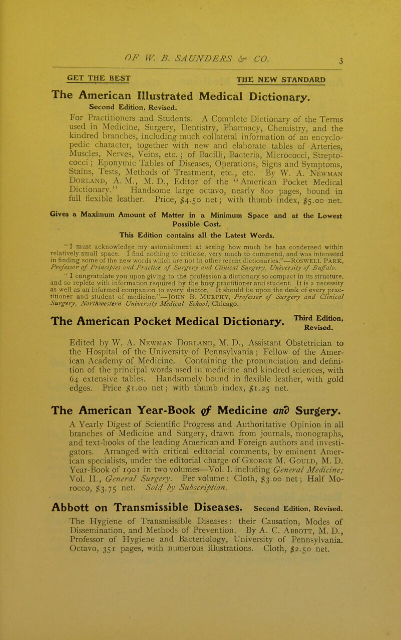 GET THE BEST THE NEW STANDARD The American Illustrated Medical Dictionary. For Practitioners and Students. A Complete Dictionary of the Terms used in Medicine, Surgery, Dentistry, Pharmacy, Chemistry, and the kindred branches, inchiding much collateral information of an encyclo- pedic character, together with new and elaborate tables of Arteries, Muscles, Nerves, Veins, etc. ; of Bacilli, Bacteria, Micrococci, Strepto- cocci ; Eponymic Tables of Diseases, Operations, Signs and Symptoms, Stains, Tests, Methods of Treatment, etc., etc. By W. A. Newman DoRL.\ND, A.M., M. D., Editor of the American Pocket Medical Dictionary. Handsome large octavo, nearly 800 pages, bound in full flexible leather. Price, ;^4.5o net; with thumb index, ^5.00 net. Gives a Maximum Amount of Matter in a Minimum Space and at the Lowest Possible Cost. This Edition contzdns all the Latest Words.  I must acknowledge my astonishment at seeing how much he has condensed within relatively small space. I find nothing to criticise, very much to commend, and was interested in finding some of the new words which are not in other recent dictionaries.—ROSWELL PARK, Professor of Principles and Practice of Sztrgery and Clinical Surgery, University of Buffalo.  I congratulate you upon giving to the profession a dictionary so compact in its structure, and so replete with information required by the busy practitioner and student. It is a necessity as well as an informed companion to every doctor. It should be upon the desk of every prac- titioner and student of medicine.—John B. Murphy, Professor of Surgery and Clinical Surgery, Northwestern University Medical School, Chicago. Edited by W. A. Newman Dorland, M. D., Assistant Obstetrician to the Hospital of the University of Pennsylvania; Fellow of the Amer- ican Academy of Medicine. Containing the pronunciation and defini- tion of the principal words used in medicine and kindred sciences, with 64 extensive tables. Handsomely bound in flexible leather, with gold edges. Price $1.00 net; with thumb index, $1.25 net. The American Year-Book cf Medicine and Surgery. A Yearly Digest of Scientific Progress and Authoritative Opinion in all branches of Medicine and Surgery, drawn from journals, monographs, and text-books of the leading American and Foreign authors and investi- gators. Arranged with critical editorial comments, by eminent Amer- ican specialists, under the editorial charge of George M. Gould, M. D. Year-Book of 1901 in two volumes—Vol. I. including General Medicine; Vol. II., General Surgery. Per volume: Cloth, ^3.00 net; Half Mo- rocco, $3.75 net. Sold by Subscription. Abbott on Transmissible Diseases. Second Edition, Revised. The Hygiene of Transmissible Diseases: their Causation, Modes of Dissemination, and Methods of Prevention. By A. C. Abbott, M. D., Professor of Hygiene and Bacteriology, University of Pennsylvania. Octavo, 351 pages, with numerous illustrations. Cloth, $2.^0 net. Second Edition, Revised. The American Pocket Medical Dictionary. Third Edition, Revised.