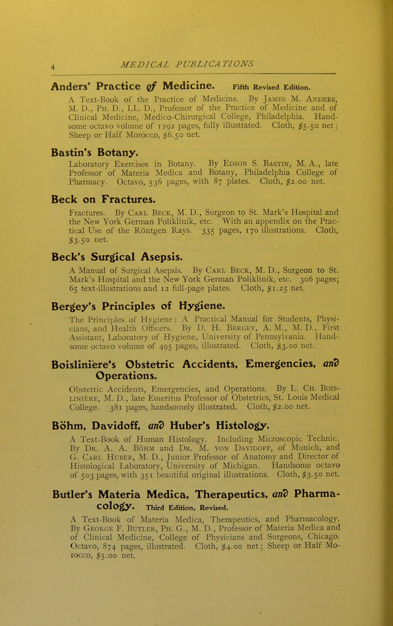 Anders* Practice cf Medicine. Fifth RevUed Edition. A Text-Book of the Practice of Medicine. By James M. Anders, M. D., Ph. D., LL. D., Professor of the Practice of Medicine and of Clinical Medicine, Medico-Chirurgical College, Philadelphia. Hand- some octavo volume of 1292 pages, fully illustrated. Cloth, ^5.50 net; Sheep or Plalf Morocco, $6.50 net. Bastin's Botany. Laboratory Exercises in Botany. By Edson S. Bastin, M. A., late Professor of Materia Medica and Botany, Philadelphia College of Pharmacy. Octavo, 536 pages, with 87 plates. Cloth, $2.00 net. Beck on Fractures. Fractures. By Carl Beck, M. D., Surgeon to St. Mark's Hospital and the New York German Poliklinik, etc. With an appendix on the Prac- tical Use of the Rontgen Rays. 335 pages, 170 illustrations. Cloth, $3.50 net. Beck's Sur£(ical Asepsis. A Manual of Surgical Asepsis. By Carl Beck, M. D., Surgeon to St. Mark's Hospital and the New York German Poliklinik, etc. 306 pages; 65 text-illustrations and 12 full-page plates. Cloth, $1.25 net. Bergey's Principles of Hygiiene. The Principles of Hygiene : A Practical Manual for Students, Physi- cians, and Health Officers. By D. H. Bergey, A.M., M. D., Firet Assistant, Laboratory of Hygiene, University of Pennsylvania. Hand- some octavo volume of 495 pages, illustrated. Cloth, ^3.00 net. Boisliniere's Obstetric Accidents, Emergencies, and Operations. Obstetric Accidents, Emergencies, and Operations. By L. Ch. Bois- LiNiERE, M. D., late Emeritus Professor of Obstetrics, St. Louis Medical College. 381 pages, handsomely illustrated. Cloth, $2.00 net. Bohm, Davidoff, arid Huber*s Histology. A Text-Book of Human Histology. Including Microscopic Technic. By Dr. A. A. Bohm and Dr. M. von Davidoff, of Munich, and G. Carl Huber, M. D., Junior Professor of Anatomy and Director of Histological Laboratory, University of Michigan. Handsome octavo of 503 pages, with 351 beautiful original illustrations. Cloth, $3.50 net. Butler's Materia Medica, Therapeutics, and Pharma- cology. Third Edition, Revised. A Text-Book of Materia Medica, Therapeutics, and Pharmacology. By George F. Butler, Ph. G., M. D., Professor of Materia Medica and of Clinical Medicine, College of Physicians and Surgeons, Chicago. Octavo, 874 pages, illustrated. Cloth, $4.00 net; Sheep or Half Mo- rocco, 5S5.00 net.