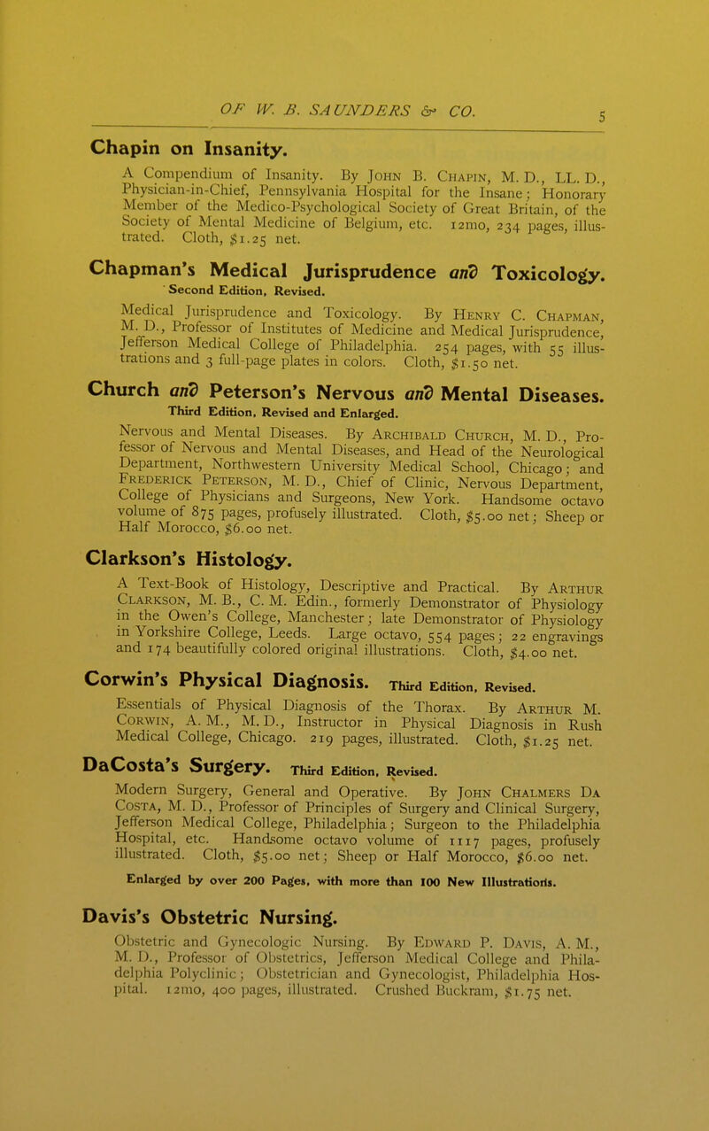 5 Chapin on Insanity. A Compendium of Insanity. By John B. Chapin, M. D., LL. D., Physician-in-Chief, Pennsylvania Hospital for the Insane : Honorary Member of the Medico-Psychological Society of Great Britain, of the Society of Mental Medicine of Belgium, etc. i2mo, 2^4 pages, illus- trated. Cloth, $1.25 net. Chapman's Medical Jurisprudence and Toxicology. Second Edition, Revised. Medical Jurisprudence and Toxicology. By Henry C. Chapman, M. D., Professor of Institutes of Medicine and Medical Jurisprudence, Jefferson Medical College of Philadelphia. 254 pages, with 55 illus- trations and 3 full-page plates in colors. Cloth, ;^i.5o net. Church and Peterson's Nervous and Mental Diseases. Third Edition, Revised and Enlarged. Nervous and Mental Diseases. By Archibald Church, M. D., Pro- fessor of Nervous and Mental Diseases, and Head of the Neurological Department, Northwestern University Medical School, Chicago- and Frederick Peterson, M. D., Chief of Clinic, Nervous Department, College of Physicians and Surgeons, New York. Handsome octavo volume of 875 pages, profusely illustrated. Cloth, ^5.00 net; Sheep or Half Morocco, $6.00 net. Clarkson's Histology. A Text-Book of Histology, Descriptive and Practical. By Arthur Clarkson, M. B., CM. Edin., formerly Demonstrator of Physiology in the Owen's College, Manchester; late Demonstrator of Physiology in Yorkshire College, Leeds. Large octavo, 554 pages; 22 engravings and 174 beautifully colored original illustrations. Cloth, ^4.00 net. Corwin's Physical Diagnosis. Third Edition, Revised. Essentials of Physical Diagnosis of the Thorax. By Arthur M. CoRwiN, A.M., M.D., Instructor in Physical Diagnosis in Rush Medical College, Chicago. 219 pages, illustrated. Cloth, $1.25 net. DaCoSta'S Surgery. rWrd Edition, Revised. Modern Surgery, General and Operative. By John Chalmers Da Costa, M. D., Professor of Principles of Surgery and Clinical Surgery, Jefferson Medical College, Philadelphia; Surgeon to the Philadelphia Hospital, etc. Handsome octavo volume of 1117 pages, profusely illustrated. Cloth, ^5.00 net; Sheep or Half Morocco, %(i.oo net. Enlarged by over 200 Pages, with more than 100 New Illustratioris. Davis's Obstetric Nursing. Obstetric and Gynecologic Nursing. By Edward P. Davis, A. M., M. D., Professor of Oijstetrics, Jefferson Medical College and Phila- delphia Polyclinic; Obstetrician and Gynecologist, Philadelphia Hos- pital. i2mo, 400 pages, illustrated. Crushed Buckram, ;$i.75 net.