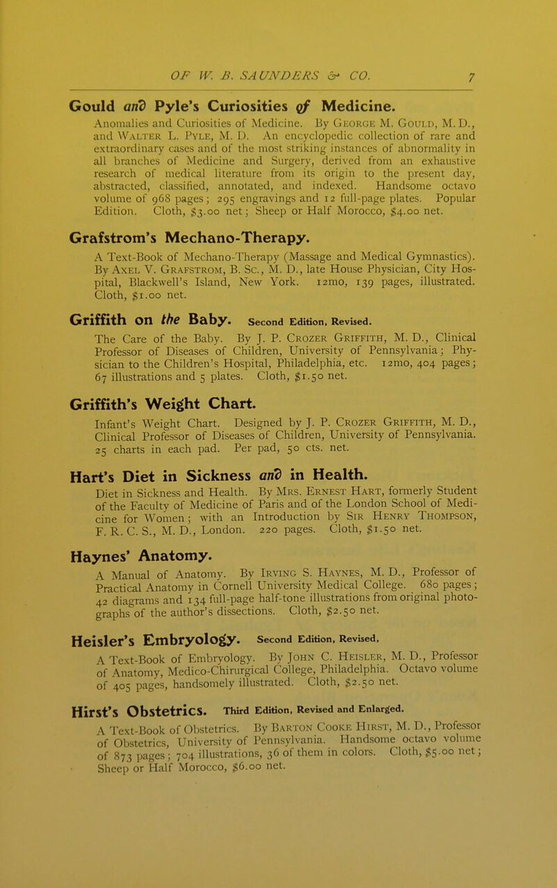 Gould and Pyle's Curiosities Medicine. Anomalies and Curiosities of Medicine. By George M, Gould, M.D., and Walter L. Pyle, M. D. An encyclopedic collection of rare and extraordinary cases and of the most striking instances of abnormality in all branches of Medicine and Surgery, derived from an exhaustive research of medical literature from its origin to the present day, abstracted, classified, annotated, and indexed. Handsome octavo volume of 96S pages; 295 engravings and 12 full-page plates. Popular Edition. Cloth, $3.00 net; Sheep or Half Morocco, $4.00 net. Grafstrom's Mechano-Therapy. A Text-Book of Mechano-Therapy (Massage and Medical Gymnastics). By Axel V. Grafstrom, B. Sc., M. D., late House Physician, City Hos- pital, Blackwell's Island, New York. i2mo, 139 pages, illustrated. Cloth, ^i.oo net. Griffith on the Baby. Second Edition, Revised. The Care of the Baby. By J. P. Crozer Griffith, M. D., Clinical Professor of Diseases of Children, University of Pennsylvania; Phy- sician to the Children's Hospital, Philadelphia, etc. i2mo, 404 pages; 67 illustrations and 5 plates. Cloth, ^1.50 net. Griffith's Weight Chart. Infant's Weight Chart. Designed by J. P. Crozer Griffith, M. D., Clinical Professor of Diseases of Children, University of Pennsylvania. 25 charts in each pad. Per pad, 50 cts. net. Hart's Diet in Sickness and in Health. Diet in Sickness and Health. By Mrs. Ernest Hart, formerly Student of the Faculty of Medicine of Paris and of the London School of Medi- cine for Women; with an Introduction by Sir Henry Thompson, F. R. C. S., M. D., London. 220 pages. Cloth, $1.50 net. Haynes* Anatomy. A Manual of Anatomy. By Irving S. Haynes, M. D., Professor of Practical Anatomy in Cornell University Medical College. 680 pages; 42 diagrams and 134 full-page half-tone illustrations from original photo- graphs of the author's dissections. Cloth, $2.50 net. Heisler'S Embryology. second Edition. Revised, A Text-Book of Embryology. By John C. Heisler, M. D., Professor of Anatomy, Medico-Chirurgical College, Philadelphia. Octavo voluir.e of 405 pages, handsomely illustrated. Cloth, $2.50 net. Hirst's Obstetrics. Third Edition, Revised and Enlarged. A Text-Book of Obstetrics. By Barton Cooke Hirst, M. D., Professor of Obstetrics, University of Pennsylvania. Handsome octavo volume of 873 pages'; 704 illustrations, 36 of them in colors. Cloth, $5.00 net; Sheep or Half Morocco, $6.00 net.