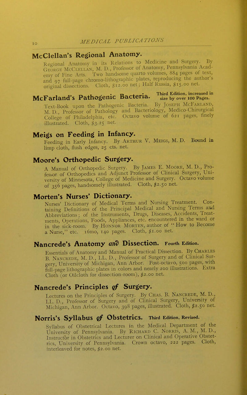 McClellan*s Regional Anatomy. Regional Anatomy in its Relations to Medicine and Surgery By CxEORGE McClkllan, M. D., Professor of Anatomy, Pennsylvania Acad- emy of Fine Arts. Two handsome quarto volumes, 884 pages of text, and 07 full-page chromo-lithographic plates, reproducing the author's original dissections. Cloth, $12.00 net; Half Russia, $15.00 net. ,» . • T* x^-.*^ Third Edition, increased in McFarland s Pathogenic Bacteria. by over loo Pages. Text-Book upon the Pathogenic Bacteria. By Joseph McFarland M D Professor of Pathology and Bacteriology, Medico-Chirurgical College of Philadelphia, etc. Octavo volume of 621 pages, finely illustrated. Cloth, $3.25 net. Meigs on Feeding in Infancy. Feeding in Early Infancy. By Arthur V. Meigs, M. D. Bound in limp cloth, flush edges, 25 cts. net. Moore's Orthopedic Surgery. A Manual of Orthopedic Surgery. By James E. Moore, M. D., Pro- fessor of Orthopedics and Adjunct Professor of Clinical Surgery, Uni- versity of Minnesota, College of Medicine and Surgery. Octavo volume of 356 pages, handsomely illustrated. Cloth, $2.50 net. Morten's Nurses* Dictionary. Nurses' Dictionary of Medical Terms and Nursing Treatment. Con- taining Definitions of the Principal Medical and Nursing Terms and Abbreviations; of the Instruments, Di-ugs, Diseases, Accidents, Treat- ments, Operations, Foods, Appliances, etc. encountered in the ward or in the sick-room. By Honnor Morten, author of  How to Become a Nurse, etc. i6mo, 140 pages. Cloth, ^i.oo net. Nancrede's Anatomy and Dissection. Fourth Edition. Essentials of Anatomy and Manual of Practical Dissection. By Charles B. Nancrede, M. D., LL. D., Professor of Surgery and of Clinical Sur- gery, University of Michigan, Ann Arbor. Post-octavo, 500 pages, with full-page lithographic plates in colors and neariy 200 illustrations. Extra Cloth (or Oilcloth for dissection-room), $2.00 net. Nancrede's Principles cf Surgery. Lectures on the Principles of Surgery. By Chas. B. Nancrede, M. D., LL. D., Professor of Surgery and of Clinical Surgery, University of Michigan, Ann Arbor. Octavo, 398 pages, illustrated. Cloth, ^2.50 net. Norris's Syllabus cf Obstetrics. Third Edition. Revised. Syllabus of Obstetrical Lectures in the Medical Department of the University of Pennsylvania. By Richard C. Norris, A. M., M. D., Instructor in Obstetrics and Lecturer on Clinical and Operative Obstet- rics, University of Pennsylvania. Crown octavo, 222 pages. Cloth, interleaved for notes, $2.00 net.