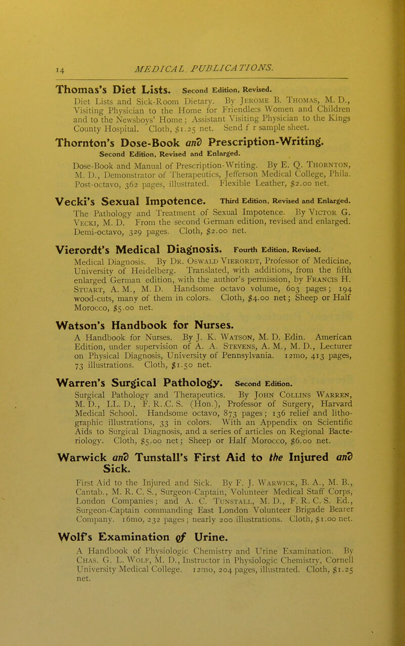 Thomas's Diet Lists. Second Edition, Revised. Diet Lists and Sick-Room Dietary. By Jerome B. Thomas, M. D., Visiting Physician to the Home for Friendlecs Women and Children and to the Newsboys' Home; Assistant Visiting Physician to the Kings County Hospital. Cloth, ,^1.25 net. Send f r sample sheet. Thornton's Dose-Book and Prescription-Writing. Second Edition, Revised and Enlarged. Dose-Book and Manual of Prescription-Writing. By E. Q. Thornton, M. D., Demonstrator of Therapeutics, Jefferson Medical College, Phila. Post-octavo, 362 pages, illustrated. Flexible Leather, $2.00 net. Vecki*S Sexual Impotence. Third Edition, Revised and Enlza-ged. The Pathology and Treatment of Sexual Impotence. By Victor G. Vecki, M. D. From the second Gemian edition, revised and enlarged. Demi-octavo, 329 pages. Cloth, ^2.00 net. VierOrdt*S Medical Diag(nOSis. Fourth Edition, Revised. Medical Diagnosis. By Dr. Oswald Vierordt, Professor of Medicine, University of Heidelberg. Translated, with additions, from the fifth enlarged German edition, with the author's permission, by Francis H. Stuart, A.M., M. D. Handsome octavo volume, 603 pages; 194 wood-cuts, many of them in colors. Cloth, ;^4.oo net; Sheep or Half Morocco, $5.00 net. Watson's Handbook for Nurses. A Handbook for Nurses. By J. K. Watson, M. D. Edin. American Edition, under supervision of A. A. Stevens, A. M., M. D., Lecturer on Physical Diagnosis, University of Pennsylvania. i2mo, 413 pages, 73 illustrations. Cloth, ;^i.5o net. Warren's Surgical Pathology. Second Edition. Surgical Pathology and Therapeutics. By John Collins Warren, M. D., LL. D., F. R.,C. S. (Hon.), Professor of Surgery, Harvard Medical School. Handsome octavo, 873 pages; 136 relief and litho- graphic illustrations, 33 in colors. With an Appendix on Scientific Aids to Surgical Diagnosis, and a series of articles on Regional Bacte- riology. Cloth, ^5.00 net; Sheep or Half Morocco, ;^6.oo net. Warwick and Tunstall's First Aid to the Injured and Sick. First Aid to the Injured and Sick. By F. J. Warwick, B. A., M. B., Cantab., M. R. C. S., Surgeon-Captain, Volunteer Medical Staff Corps, London Companies; and A. C. Tunstall, M. D., F. R. C. S. Ed., Surgeon-Captain commanding East London Volunteer Brigade Bearer Company. i6mo, 232 pages; nearly 200 illustrations. Cloth, $1.00 net. Wolfs Examination qf Urine. A Handbook of Physiologic Chemistry and Urine Examination. By Chas. G. L. Wolf, M. D., Instructor in Physiologic Chemistry, Cornell University Medical College. i2mo, 204 pages, illustrated. Cloth, $1.25 net.