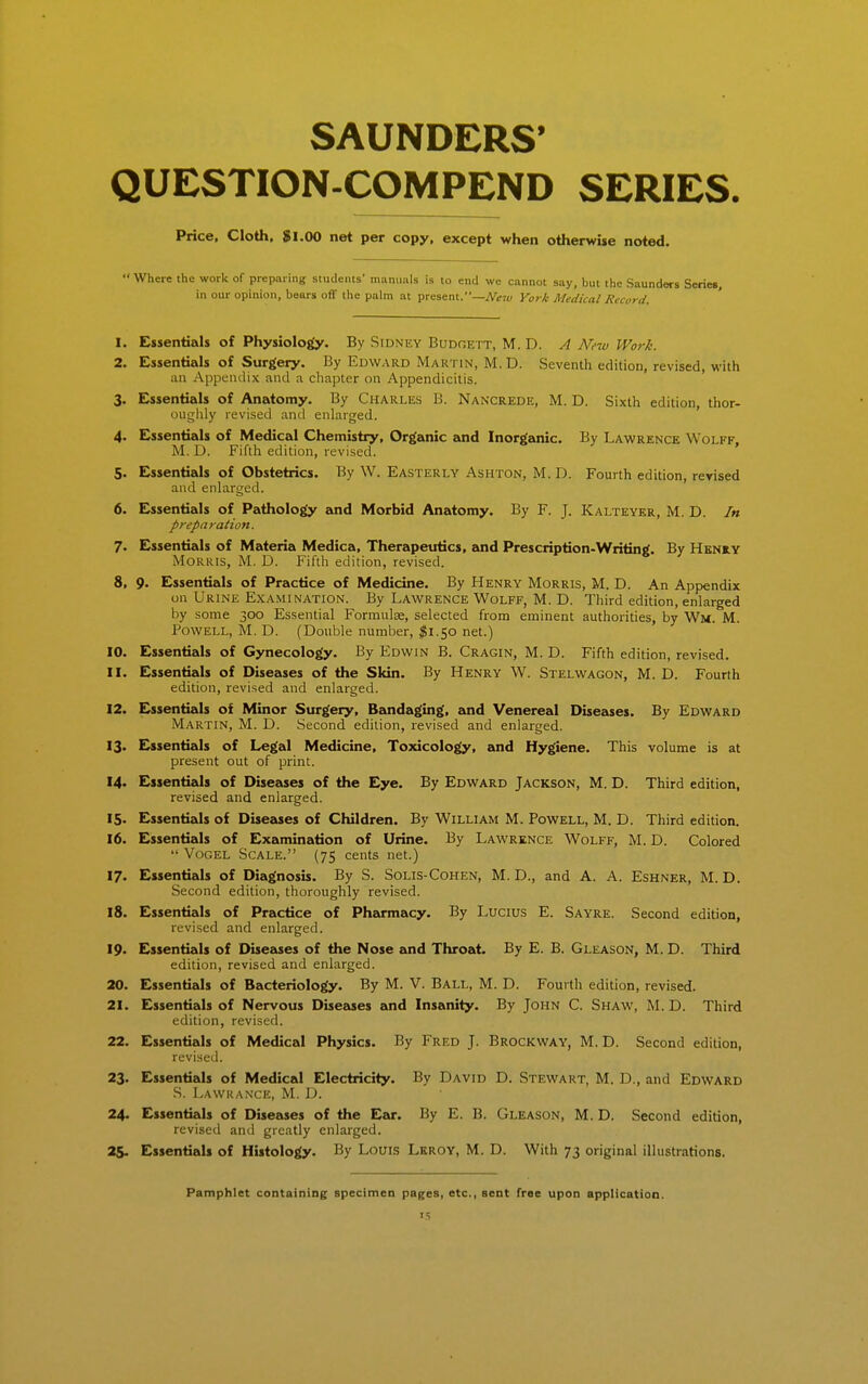 SAUNDERS' QUESTION-COMPEND SERIES. Price, Cloth, $1.00 net per copy, except when otherwise noted. Where the work of preparing students' manuals is to end we cannot say, but the Saunders Series, in our opinion, bears off the palm at present.—A'i;7£/ York Medical Record. 1. Essentials of Physiolo^Jy. By Sidney Budgett, M. D. A New Work. 2. Essentials of Surgery. By Edward Martin, M. D. Seventh edition, revised, with an Appendix and a chapter on Appendicitis. 3. Essentials of Anatomy. By Charles B. Nancrede, M. D. Sixth edition, thor- ougiily revised and enlarged. 4. Essentials of Medical Chemistry, Organic and Inorganic. By Lawrence Wolff, M. D. Fifth edition, revised. 5. Essentials of Obstetrics. By W. Easterly Ashton, M.D. Fourth edition, revised and enlarged. 6. Essentials of Pathology and Morbid Anatomy. By F. J. Kalteyer, M. D. In preparation. 7. Essentials of Materia Medica, Therapeutics, and Prescription-Writing. By Heniy Morris, M. D. Fifth edition, revised. 8. 9. Essentials of Practice of Medicine. By Henry Morris, M. D. An Appendix on Urine Examination. By Lawrence Wolff, M. D. Third edition, enlarged by some 300 Essential Formulae, selected from eminent authorities, by Wm. M. Powell, M. D. (Double number, ^1.50 net.) 10. Essentials of Gynecology. By Edwin B. Cragin, M. D. Fifth edition, revised. 11. Essentials of Diseases of the Skin. By Henry W. Stelwagon, M. D. Fourth edition, revised and enlarged. 12. Essentials of Minor Surgery, Bandaging, and Venereal Diseases. By Edward Martin, M. D. Second edition, revised and enlarged. 13. Eissentials of Legal Medicine, Toxicology, and Hygiene. This volume is at present out of print. 14. Essentials of Diseases of the Eye. By Edward Jackson, M. D. Third edition, revised and enlarged. 15. Essentials of Diseases of Children. By William M. Powell, M. D. Third edition. 16. Essentials of Examination of Urine. By Lawrence Wolff, M. D. Colored  VoGEL Scale. (75 cents net.) 17. Essentials of Diagnosis. By S. Solis-Cohen, M. D., and A. A. Eshner, M. D. Second edition, thoroughly revised. 18. Essentials of Practice of Pharmacy. By Lucius E. Sayre. Second edition, revised and enlarged. 19. Essentials of Diseases of the Nose and Throat. By E. B. Gleason, M. D. Third edition, revised and enlarged. ao. Essentials of Bacteriology. By M. V. Ball, M. D. Fourth edition, revised. 21. Essentials of Nervous Diseases and Insanity. By John C. Shaw, M. D. Third edition, revised. 22. Essentials of Medical Physics. By Fred J. Brockway, M. D. Second edition, revised. 23. Essentials of Medical Electricity. By David D. Stewart, M. D., and Edward S. Lawrance, M. D. 24. Essentials of Diseases of the Ear. By E. B. Gleason, M. D. Second edition, revised and greatly enlarged. 25. Essentials of Histology. By Louis Lkroy, M. D. With 73 original illustrations. Pamphlet containing specimen pages, etc., sent free upon application.