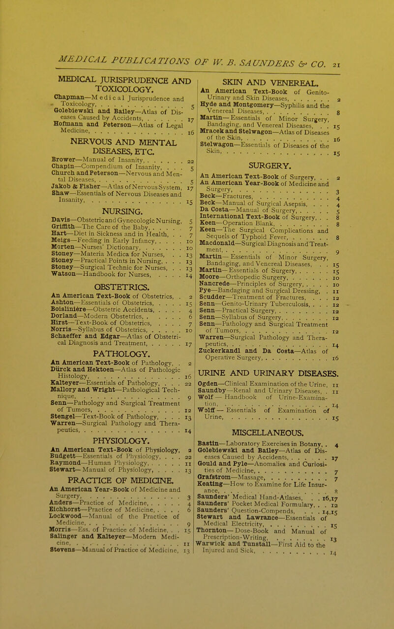 MEDICAL JURISPRUDENCE AND TOXICOLOGY. Chapman—M e d i c a 1 Jurisprudence and Toxicology - Golebiewski and BaUey—Atlas of Dis- eases Caused by Accidents 17 Hoftnann and Peterson—Atlas of Legal Medicine, NERVOUS AND MENTAL DISEASES, ETC. Brower—Manual of Insanity 22 Chapin—Compendium of Insanity, ... 5 Church and Peterson—Nervous and Men- tal Diseases, Jakob & Fisher—Atlas of Nervous System! Sha'W—Essentials of Nervous Diseases and Insanity NURSING. Davis—Obstetric and Gynecologic Nursing, Griffith—The Care of the Baby, . . . Hart—Diet in Sickness and in Health, Meigs—Feeding in Early Infancy, . . Morten—Nurses' Dictionary, .... Stoney—Materia Medica for Nurses, Stoney—Practical Points in Nursing, . Stoney—Surgical Technic for Nurses, Watson—Handbook for Nurses, . . 5 7 7 10 10 13 13 13 14 OBSTETRICS. An American Text-Book of Obstetrics Ashton—Essentials of Obstetrics, . . Boislini6re—Obstetric Accidents, . . Borland—Modern Obstetrics, . . . Hirst—Te.xt-Book of Obstetrics, . . Norrls—Syllabus of Obstetrics, . . . Schaeffer and Edgar—Atlas of Obstetri- cal Diagnosis and Treatment 17 PATHOLOGY. An American Text-Book of Pathology, . 2 Diirck and Hektoen—Atlas of Pathologic Histology 16 Kalteyer—Essentials of Pathology, ... 22 Mallory and Wright—Pathological Tech- nique 9 Senn—Pathology and Surgical Treatment of Tumors, 12 Stengel—Text-Book of Pathology, ... 13 Warren—Surgical Pathology and Thera- peutics, 14 PHYSIOLOGY. An American Text-Book of Physiology, a Budgett—Essentials of Physiology, ... 22 Raymond—Human Physiology n Stewart— Manual of Physiology, .... 13 PRACTICE OF MEDICINE. An American Year-Book of Medicine and Surgery 3 Anders—Practice of Medicine 4 Eichhorst—Practice of Medicine 6 Lockwood—Manual of the Practice of Medicine, 9 Morris—Ess. of Practice of Medicine, . . 15 Salinger and Kalteyer—Modern Medi- cine, II Stevens—Manual of Practice of Medicine, 13 SKIN AND VENEREAL. An American Text-Book of Genito- urinary and Skin Diseases 2 Hyde and Montgomery—Syphilis and the Venereal Diseases, g Martin—Essentials of Minor Surgery, Bandaging, and Venereal Diseases, . .' 15 Mracek and Stelwagon—Atlas of Diseases of the Skin jg Stelwagon—Essentials of Diseases of the Skin SURGERY. An American Text-Book of Surgery, . . 2 An American Year-Book of Medicine and Surgery 3 Beck—Fractures, 4 Beck—Manual of Surgical Asepsis, ... 4 Da Costa—Manual of Surgery 5 International Text-Book of Surgery, . . 8 Keen—Operation Blank 8 Keen—The Surgical Complications and Sequels of Typhoid Fever 8 Macdonald—Surgical Diagnosis and'Treat- ment g Martin— Essentials of Minor Surgery, Bandaging, and Venereal Diseases, . . 15 Martin—Essentials of Surgery 15 Moore—Orthopedic Surgery 10 Nancrede—Principles of Surgery, .... 10 Pye—Bandaging and Surgical Dressing, . 11 Scudder—Treatment of Fractures, ... 12 Senn—Genifo-Urinary Tuberculosis, ... 12 Senn—Practical Surgery 12 Senn—Syllabus of Surgery 12 Senn—Pathology and Surgical Treatment of Tumors 12 Warren—Surgical Pathology and Thera- peutics, 14 Zuckerkandl and Da Costa—Atlas of Operative Surgery, 16 URINE AND URINARY DISEASES. Ogden—Clinical Examination of the Urine, 11 Saundby—Renal and Urinary Diseases, . 11 Wolf— Handbook of Urine-Examina- tion, Wolfif— Essentials Urine of Examination of 14 MISCELLANEOUS. Bastln—Laboratory Exercises in Botany, . 4 Golebiewski and BaUey—Atlas of Dis- eases Caused by Accidents, ...... 17 Gould and Pyle—Anomalies and Curiosi- ties of Medicine 7 Grafstrom—Massage, 7 Keating—How to Examine for Life Insur- ance s Saunders' Medical Hand-Atlases, ! '. 16,17 Saunders' Pocket Medical Formulary, . . 12 Saunders' Question-Compends, . . . 14,15 Stewart and Lawrance—Essentials of Medical Electricity 15 Thornton—Dose-Book and Manual of Prescription-Writing 13 Warwick and Tunstall—First Aid to the Injured and Sick