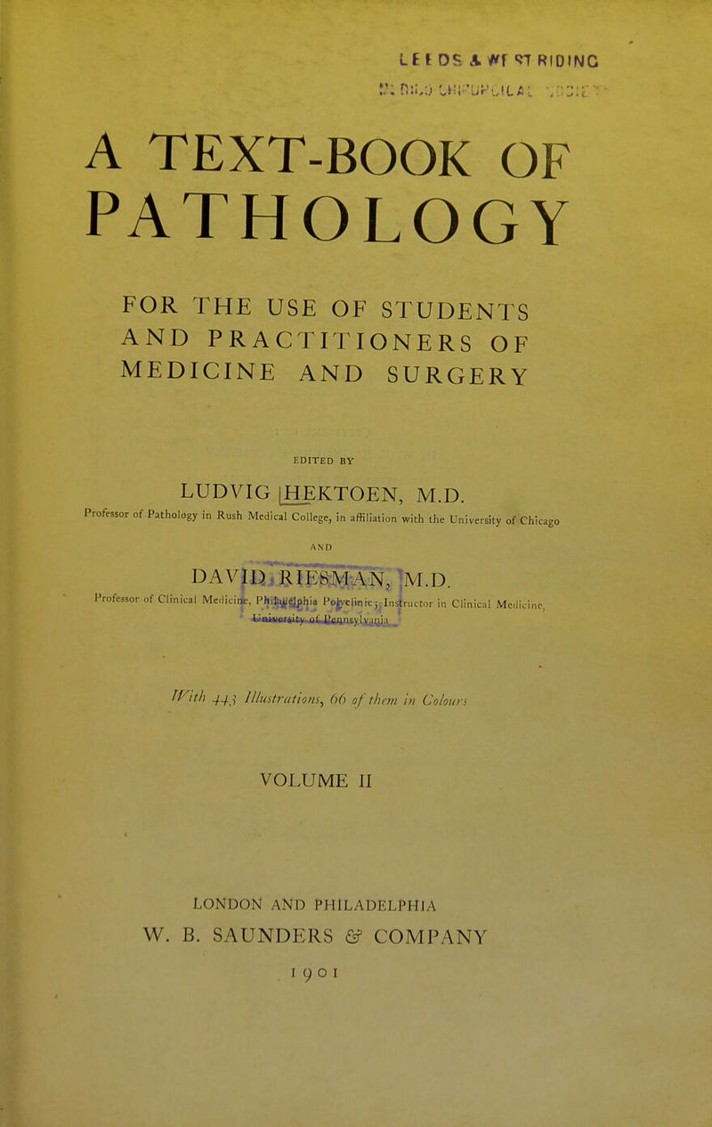 Ltl DS A Wf «JT RIDING A TEXT-BOOK OF PATHOLOGY FOR THE USE OF STUDENTS AND PRACTITIONERS OF MEDICINE AND SURGERY EDITED BY LUDVIG [HEKTOEN, M.D. Professor of Pathology in Rush Medical College, in affiliation with the University of Chicago AND DAVpj RIES^d'AN, ]M.D. Professor of Clinical Medici*, PJji;^gjghia Polyclinic j.Instructor in Clinical Medicine, • jB»i«ifiiisiitvaiij;aiin&vLyg^a__' If^it/i ^^j; lllmtratiom^ 66 of thou in Colours VOLUME II LONDON AND PHILADELPHJA W. B. SAUNDERS & COMPANY