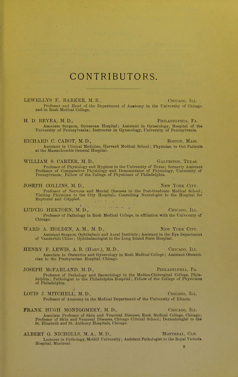 CONTRIBUTORS. LEWELLYS F. BARKER, M. B., Chicago, III. Professor and Head of the Department of Anatomy in the University of Chicago and in Bush Medical College. H. D. BEYEA, M.D., Philadelphia, Pa. Associate Surgeon, Gynecean Hospital; Assistant in Gynecology, Hospital of the University of Pennsylvania; Instructor in Gynecology, University of Pennsylvania. RICHARD C. CABOT, M.D., Boston, Mass. Assistant in Clinical Medicine, Harvard Medical School; Physician to Out Patients at the Massachusetts General Hospital. WILLIAM S. CARTER, M. D., Galveston, Texas. Professor of Physiology and Hygiene in the University of Texas; formerly Assistant Professor of Comparative Physiology and Demonstrator of Physiology, University of Pennsylvania; Fellow of the College of Physicians of Philadelphia. JOSEPH COLLINS, M. D., New York City. Professor of Nervous and Mental Diseases in -the Post-Graduate Medical School; Visiting Physician to the City Hospital.; Consulting Neurologist to the Hospital for Euptured and Crippled. - . LUDVIG HEKTOEN, M.D.,' Chicago, III. Professor of Pathology in Bush Medical College, in affiliation with the University of Chicago. WARD A. HOLDEN, A. M., M. D., New York City. Assistant Surgeon, Ophthalmic and Aural Institute; Assistant in the Eye Department of Vanderbilt Clinic ; Ophthalmologist to the Long Island State Hospital. HENRY E. LEWIS, A. B. (Harv.), M.D., Chicago, III. Associate in Obstetrics and Gynecology in Bush Medical College; Assistant Obstetri- cian to the Presbyterian Hospital, Chicago. JOSEPH McFARLAND, M.D., Philadelphia, Pa. Professor of Pathology and Bacteriology in the Medico-Chirurgical College, Phila- delphia ; Pathologist to the Philadelphia Hospital; Fellow of the College of Physicians of Philadelphia. LOUIS J. MITCHELL, M. D., Chicago, III. Professor of Anatomy in the Medical Department of the University of Uliuois. FRANK HUGH MONTGOMERY, M. D., Chicago, III. Associate Professor of Skin and Venereal Diseases, Bush Medical College, Chicago; Professor of Skin and Venereal Diseases, Chicago Clinical School; Dermatologist to the St. Elizabeth and St. Anthony Hospitals, Chicago. ALBERT G. NICHOLLS, M.A., M.D., Montreal, Can. Lecturer in Pathology, McGill University; Assistant Pathologist to the Eoyal Victoria Hospital, Montreal. ^