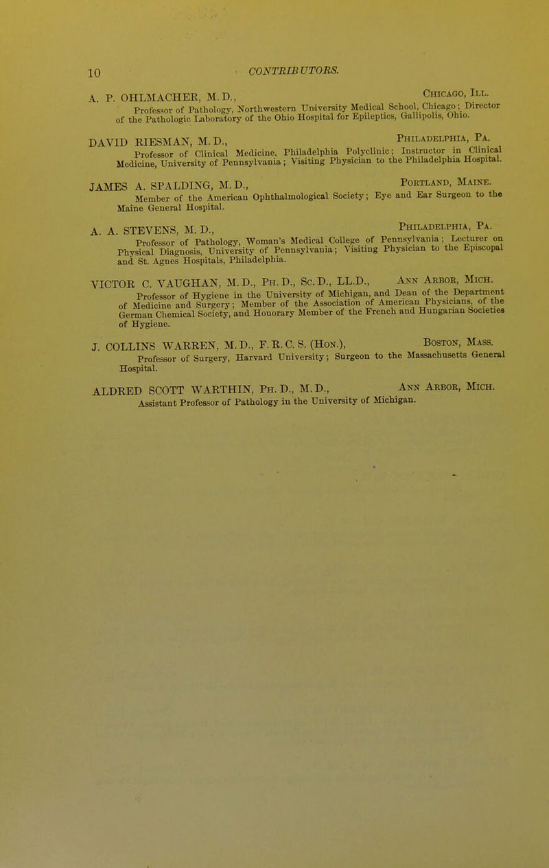 A. P. OHLMACHER, M.D., Chicago, III. Professor of Pathology, Northwestern University Medical School, Chicago; Director of the Pathologic Laboratory of the Ohio Hospital for Epileptics, Gallipolis, Ohio. DAVID KIESMAN, M.D., Philadelphia, Pa. Professor of Clinical Medicine, Philadelphia Polyclinic; Instructor in Chnical Medicine, University of Pennsylvania; Visiting Physician to the Philadelphia HospitaL JAMES A. SPALDING, M. D., Portland, Maine. Member of the American Ophthalmological Society; Eye and Ear Surgeon to the Maine General Hospital. A. A. STEVENS, M. D., Philadelphia, Pa. Professor of Pathology, Woman's Medical College of Pennsylvania; Lecturer on Physical Diagnosis, University of Pennsylvania; Visiting Physician to the Episcopal and St. Agnes Hospitals, Philadelphia. VICTOR C. VAUGHAN, M.D., Ph.D., Sc.D., LL.D., Ann Arbor, Mich. Professor of Hygiene in the University of Michigan, and Dean of the Department of Medicine and Surgery; Member of the Association of American Physicians of the German Chemical Society, and Honorary Member of the French and Hungarian Societies of Hygiene. J. COLLINS WARREN, M. D., F. R. C. S. (Hon.), Boston, Mass. Professor of Surgery, Harvard University; Surgeon to the Massachusetts General Hospital. ALDRED SCOTT WARTHIN, Ph.D., M.D., Ann Arbor, Mich. Assistant Professor of Pathology in the University of Michigan.