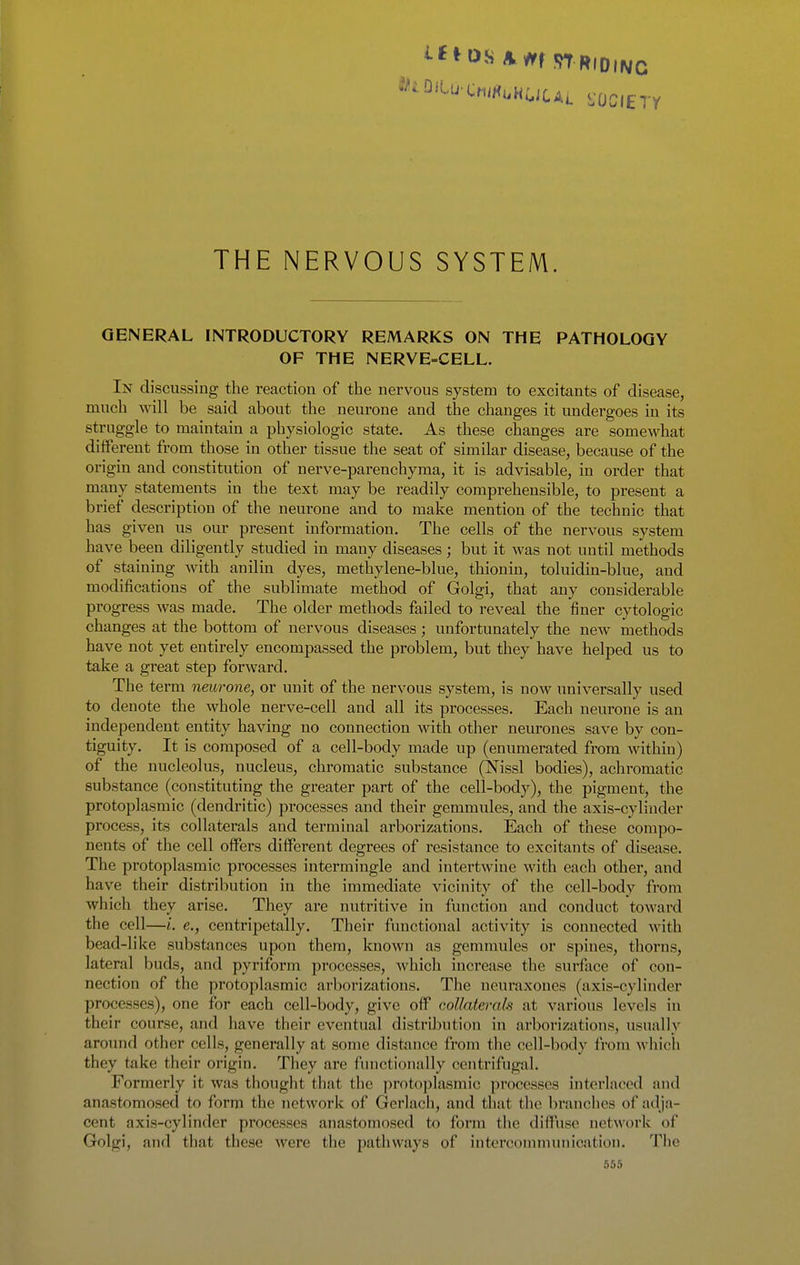 THE NERVOUS SYSTEM. GENERAL INTRODUCTORY REMARKS ON THE PATHOLOGY OF THE NERVE=CELL. In discussing the reaction of the nervous system to excitants of disease, much will be said about the neurone and the changes it undergoes in its struggle to maintain a physiologic state. As these changes are somewhat different from those in other tissue the seat of similar disease, because of the origin and constitution of nerve-parenchyma, it is advisable, in order that many statements in the text may be readily comprehensible, to present a brief description of the neurone and to make mention of the technic that has given us our present information. The cells of the nervous system have been diligently studied in many diseases; but it was not until methods of staining with anilin dyes, methylene-blue, thionin, toluidin-blue, and modifications of the sublimate method of Golgi, that any considerable progress was made. The older methods failed to reveal the finer cytologic changes at the bottom of nervous diseases; unfortunately the new methods have not yet entirely encompassed the problem, but they have helped us to take a great step forward. The term nmrone, or unit of the nervous system, is now universally used to denote the whole nerve-cell and all its processes. Each neurone is an independent entity having no connection with other neurones save by con- tiguity. It is composed of a cell-body made up (enumerated from within) of the nucleolus, nucleus, chromatic substance (Nissl bodies), achromatic substance (constituting the greater part of the cell-body), the pigment, the protoplasmic (dendritic) processes and their gemmules, and the axis-cylinder process, its collaterals and terminal arborizations. Each of these compo- nents of the cell offers different degrees of resistance to excitants of disease. The protoplasmic processes intermingle and intertwine with each other, and have their distribution in the immediate vicinity of the cell-body from which they arise. They are nutritive in function and conduct toward the cell—i. e., centripetally. Their functional activity is connected with bead-like substances upon them, known as gemmules or spines, thorns, lateral buds, and pyriform processes, which increase the surface of con- nection of the protoplasmic arborizations. The neuraxones (axis-cylinder processes), one for each cell-body, give off collaterals at various levels in their course, and have their eventual distribution in arborizations, usually around other cells, generally at some distance from the cell-body from which they take their origin. They are functionally centrifugal. Formerly it was thought that the protoplasmic processes interlaced and anastomosed to form the network of Gerlach, and that the branches of adja- cent axis-cylinder processes anastomosed to form the diffuse network of Golgi, and that these were the pathways of intercommunication. The 565