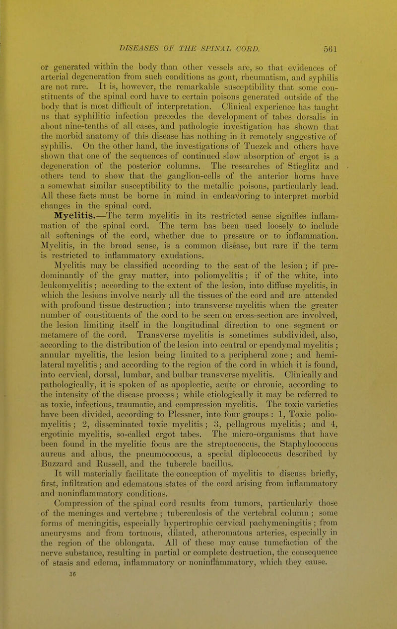 or generated within the body than other vessels are, so that evidences of arterial degeneration frona such conditions as gout, rheumatism, and syphilis are not rare. It is, however, the remarkable susceptibility that some con- stituents of the spinal cord have to certain poisons generated outside of the body that is most difficult of interpretation. Clinical experience has taught us that syphilitic infection precedes the development of tabes dorsalis in about nine-tenths of all cases, and pathologic investigation has shown that the morbid anatomy of this disease has nothing in it remotely suggestive of syphilis. On the other hand, the investigations of Tuczek and others have shown that one of the sequences of continued slow absorption of ergot is a degeneration of the posterior columns. The researches of Stieglitz and others tend to show that the ganglion-cells of the anterior horns have a somewhat similar susceptibility to the metallic poisons, particularly lead. All these facts must be borne in mind in endea\'^oring to interpret morbid changes in the spinal cord. Myelitis.—The term myelitis in its restricted sense signifies inflam- mation of the spinal cord. The term has been used loosely to include all softenings of the cord, whether due to pressure or to inflammation. Myelitis, in the broad sense, is a common disejase, but I'are if the term is restricted to inflammatory exudations. Myelitis may be classified according to the seat of the lesion; if pi-e- dominantly of the gray matter, into poliomyelitis; if of the white, into leukomyelitis ; according to the extent of the lesion, into diffuse myelitis, in which the lesions involve nearly all the tissues of the cord and are attended with profound tissue destruction; into transverse myelitis when the greater number of constituents of the cord to be seen on cross-section are involved, the lesion limiting itself in the longitudinal direction to one segment or metamere of the cord. Transverse myelitis is sometimes subdivided, also, according to the distribution of the lesion into central or ependymal myelitis ; annular myelitis, the lesion being limited to a peripheral zone; and hemi- lateral myelitis ; and according to the region of the cord in which it is found, into cervical, dorsal, lumbar, and bulbar transverse myelitis. Clinically and pathologically, it is spoken of as apoplectic, aciite or chronic, according to the intensity of the disease process; while etiologically it may be referred to as toxic, infectious, traumatic, and compression myelitis. The toxic varieties have been divided, according to Plessner, into four groups : 1, Toxic polio- myelitis ; 2, disseminated toxic myelitis; 3, pellagrous myelitis; and 4, ergotinic myelitis, so-called ergot tabes. The micro-organisms that have been found in the myelitic focus are the streptococcus, the Staphylococcus aureus and albus, the pneumococcus, a special diplococcus described by Buzzard and Russell, and the tubercle bacillus. It will materially facilitate the conception of myelitis to discuss briefly, first, infiltration and edematous states of the cord arising from inflammatory and noninttammatory conditions. Compression of the spinal cord results from tumors, particulai'ly those of the meninges and vertebrte ; tuberculosis of the vertebral column ; some forms of meningitis, especially hypertr<iphic cervical pachymeningitis; from aneurysms and from tortuous, dilated, atheromatous arteries, especially in the region of the oblongata. All of these may cause tumefaction of the nerve substance, resulting in partial or complete destruction, the consequence of stasis and edema, inflammatory or noninflammatory, which they cause. 36