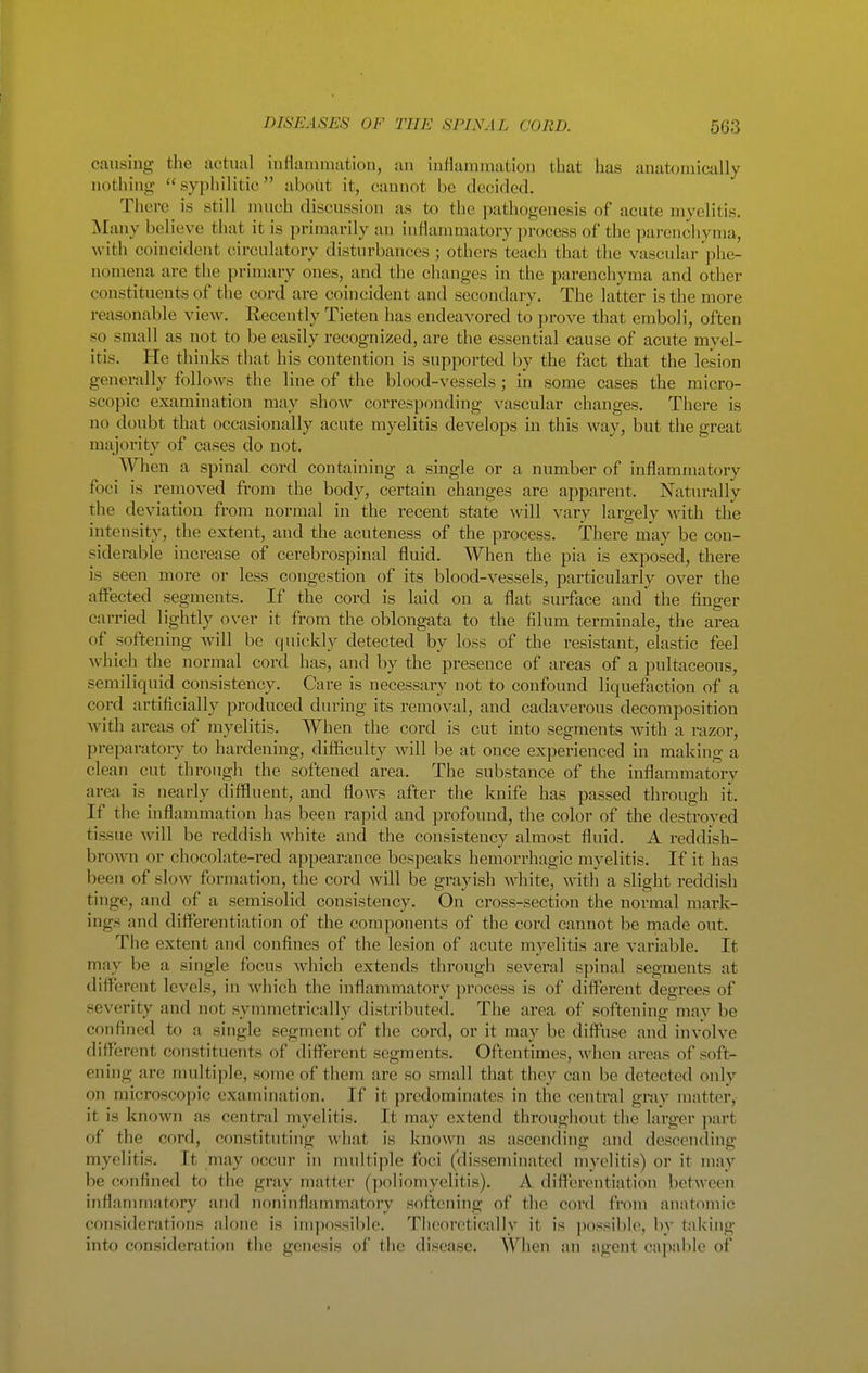 causing the actual inflammation, an inflammation that has anatomically nothing ''syphilitic about it, cannot be deciclcd. Thoi-e is still nuich discussion as to tlie pathogenesis of acute myelitis. Many believe that it is primarily an inflammatory process of the pai-encliyma, with coincident circulatory disturbances ; others teach that the vascular phe- nomena are the primary ones, and the changes in the parenchyma and other constituents of the cord are coincident and secondary. The latter is the more reasonable view. Recently Tieten has endeavored to prove that emboli, often so small as not to be easily recognized, are the essential cause of acute myel- itis. He thinks that his contention is supported by the fact that the lesion generally follows the line of the blood-vessels; in some cases the micro- scopic examination may show corresponding vascular changes. There is no doubt that occasionally acute myelitis develops in this way, but the great majority of cases do not. When a spinal cord containing a single or a number of inflammatory foci is removed from the body, certain changes are apparent. Naturally the deviation from normal in the recent state will vary largely with the intensity, the extent, and the acuteness of the process. There may be con- siderable increase of cerebrospinal fluid. When the pia is exposed, there is seen more or less congestion of its blood-vessels, pax'ticularly over the affected segments. If the cord is laid on a flat surface and the finger carried lightly over it from the oblongata to the filum terminale, the area of softening will be quickly detected by loss of the resistant, elastic feel which the normal cord has, and by the pi-esence of areas of a pultaceous, semiliquid consistency. Care is necessary not to confound liquefaction of a cord artificially produced during its removal, and cadaverous decomposition Avith areas of myelitis. When the coixl is cut into segments with a razor, preparatory to hardening, difficulty will be at once experienced in making a clean cut through the softened area. The substance of the inflammatory ai-ea is nearly diffluent, and flows after the knife has passed through it. If the inflammation has been rapid and profound, the color of the destroved tissue will be reddish white and the consistency almost fluid. A reddish- broAvn or chocolate-red appearance bespeaks hemorrhagic myelitis. If it has been of slow formation, the cord will be grayish white, with a slight reddish tinge, and of a semisolid consistency. On cross-section the normal mark- ings and differentiation of the components of the cord cannot be rnade out. The extent and confines of the lesion of acute myelitis are variable. It may be a single focus which extends through several spinal segments at different levels, in which the inflammatory process is of different degrees of severity and not symmetrically distributed. The area of softening may be confined to a single segment of the cord, or it may be diffuse and involve different constituents of diflxirent segments. Oftentimes, when areas of soft- ening are nuiltiple, some of them are so small that they can be detected only on microscopic examination. If it predominates in the central gray matter, it is known as central myelitis. It may extend throughout the larger part of the cord, constituting what is known as ascending and descending myelitis. It may occur in multiple foci (disseminated myelitis) or it may be confined to the gray matter (poliomyelitis). A differentiation between inflannnatory and noninflammatory softening of the cord from anatomic considerations alone is im])ossible. Theoretically it is ]iossible, by taking into consideration the genesis of the disease. AYhen an agent capable of