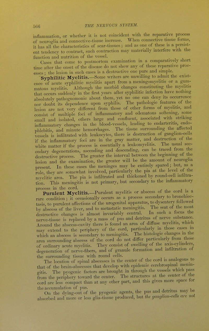 inflammation, or whether it is not coincident with the reparative process of neuroglia and connective-tissue increase. When connective tissue forms, it has all the characteristics of scar-tissues ; and as one of these is a persist- ent tendency to contract, such contraction may materially interfere with the function and nutrition of the vessel. • i u Cases that come to postmortem examination in a comparatively short time after the onset of the disease do not show any of these reparative proc- esses ; the lesion in such cases is a destructive one pure and simple. Syphilitic Myelitis.—Some writers are unwilling to admit the exist- ence of acute syphilitic myelitis apart from a meningomyelitis or a gum- matous myelitis. Although the morbid changes constituting the myelitis that occurs suddenly in the first years after syphilitic infection have nothing absolutely pathognomonic about them, yet no one can deny its occurrence nor doubt its dependence upon syphilis. The pathologic features of the lesion are not very different from those of other forms of myelitis, and consist of multiple foci of inflammatory and edematous softening, some small and isolated, others large and confluent, associated with striking inflammatory changes in the blood-vessels, leading to endarteritis, endo- phlebitis, and minute hemorrhages. The tissue surrounding the affected vessels is infiltrated with leukocytes, there is destruction of ganglion-ce Is if the inflammatory foci are in the gray matter, and destruction of the white matter if the process is essentially a leukomyelitis. The usual sec- ondary degenerations, ascending and descending, can be traced from the destructive process. The greater the interval between the beginning oi the lesion and the examination, the greater will be the amount of neuroglia present. In these cases the meninges may be entirely spared; but, as a rule, they are somewhat involved, particularly the pia at the level ol the myelitic area. The pia is infiltrated and thickened by round-cell infiltra- tion. This meningitis is not primary, but secondary to the inflammatory process in the cord. Purulent Myelitis.—Purulent myelitis or abscess ot the cord is a rare condition; it occasionally occurs as a process secondary to bronchiec- tasis, to purulent affections of the urogenital apparatus, to dysenteij followed by abscess of the liver, and to metastatic meningitis. The seat of the most destructive changes is almost invariably central. In such a focus the nerve-tissue is replaced bv a mass of pus and detritus of nerve substance. Around the abscess-cavity there is found an area of diffuse myelitis, which may extend to the periphery of the cord, particularly m those cases m which an abscess is secondary to meningitis. The histologic changes in the area surrounding abscess of the cord do not differ particularly from those of ordinary acute myelitis. They consist of swelling of the axis-cylmders degeneration of nerve-fibers, and of granule formation and mfiltration ot the surrounding tissue with round cells. The location of spinal abscesses in the center of the cord is ana ogous to that of the brain-abscesses that develop with ci)idemic cerebrospinal menin- gitis. The pyogenic factors are brought in through the vessels which pass from the periphery toward the center. The structures at the center ot the cord are less compact than at any other part, and this gives more space tor the accumulation of pus. i i ^ ^ i« On the dying-out of the pyogenic agents, the pus and detritus may be absorbed and more or less glia-tissue produced, but the ganglion-cells are not