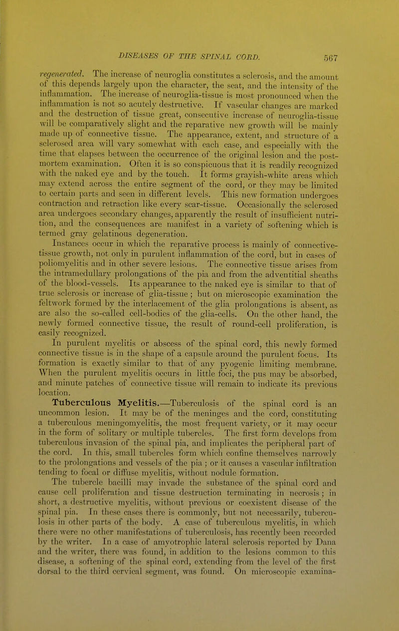regenerated. The increase of neuroglia constitutes a sclerosis, and the amount of this depends largely upon the character, the seat, and the intensity of the inflammation. The increase of neuroglia-tissue is most pronounced when the inHanimation is not so acutely destructive. If vascular changes arc marked and the destruction of tissue great, consecutive increase of neuroglia-tissue will be comparatively slight and the reparative new growth Avill be mainly made up of connective tissue. The appearance, extent, and structure of a sclerosed area will vary somewhat with each case, and especially with the time that elapses between the occurrence of the original lesion and the post- mortem examination. Often it is so conspicuous that it is readily recognized with the naked eye and by the touch. It forms grayish-white areas which may extend across the entire segment of the cord, or they may be limited to certain parts and seen in different levels. This new formation undergoes contraction and retraction like every scar-tissue. Occasionally the sclerosed area undergoes secondary changes, apparently the result of insufficient nutri- tion, and the consequences are manifest in a variety of softening which is termed gray gelatinous degeneration. Instances occur in which the reparative process is mainly of connective- tissue growth, not only in purulent inflammation of the cord, but in cases of poliomyelitis and in other severe lesions. The connective tissue arises from the intramedullary prolongations of the pia and from the adventitial sheaths of the blood-vessels. Its appearance to the naked eye is similar to that of true sclerosis or increase of glia-tissue; but on microscopic examination the feltwork formed by the interlacement of the glia prolongations is absent, as are also the so-called cell-bodies of the glia-cells. On the other hand, the newly formed connective tissue, the result of round-cell proliferation, is easilv recognized. In purulent myelitis or abscess of the spinal cord, this newly formed connective tissue is in the shape of a capsule around the purulent focus. Its formation is exactly similar to that of any pyogenic limiting membrane. When the purulent myelitis occurs in little foci, the pus may be absorbed, and minute patches of connective tissue will remain to indicate its previous location. Tuberculous Myelitis.—Tuberculosis of the spinal cord is an uncommon lesion. It may be of the meninges and the cord, constituting a tuberculous meningomyelitis, the most frequent variety, or it may occur in the form of solitary or multiple tubercles. The first form develops from tuberculous invasion of the spinal pia, and implicates the peripheral part of the cord. In this, small tubercles form which confine themselves narrowly to the prolongations and vessels of the pia ; or it causes a vascular infiltration tending to focal or diffuse myelitis, without nodule formation. The tubercle bacilli may invade the substance of the spinal cord and cause cell proliferation and tissue destruction terminating in necrosis; in short, a destructive myelitis, without previous or coexistent disease of the spinal pia. In these cases there is commonly, but not necessarily, tubercu- losis in other parts of the body. A case of tuberculous myelitis, in which there were no other manifestations of tuberculosis, has recently been recorded by the writer. In a case of amyotrophic lateral sclerosis reported by Dana and the writer, there was found, in addition to the lesions conuuon to tliis disease, a softening of the spinal cord, extending from the level of the first dorsal to the third cervical segment, was found. On microscopic examina-