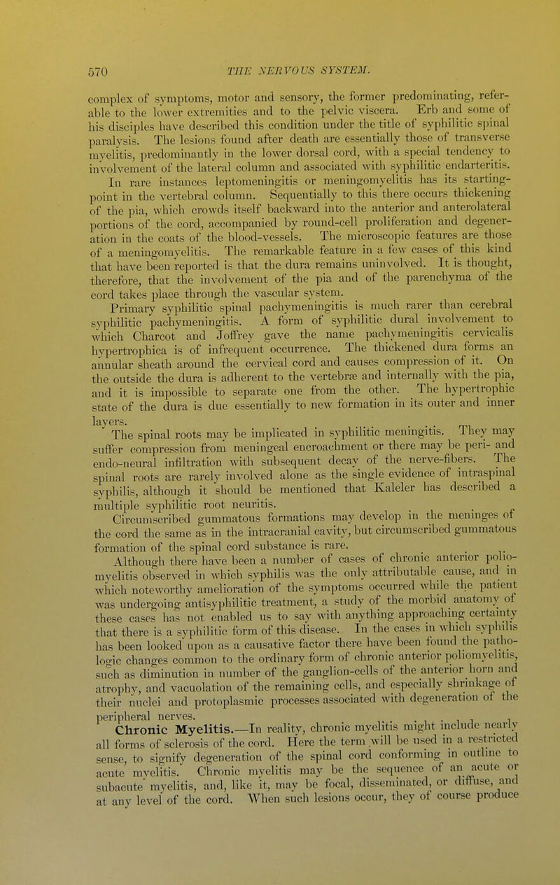 complex of symptoms, motor and sensory, the former predonnnating, refer- able to the lower extremities and to the pelvic viscera. Erb and some of his disciples have described this condition under the title of syphilitic spinal paralysis. The lesions found after death are essentially those of transverse myelitis, predominantly in the lower dorsal cord, with a special tendency to involvement of the lateral column and associated witli syphilitic endarteritis. In rare instances leptomeningitis or meningomyelitis has its starting- point in the vertebral column. Sequentially to this there occurs thickening of the pia, which crowds itself backward into the anterior and anterolateral portions of the cord, accompanied by round-cell proliferation and degener- ation in the coats of the blood-vessels. The microscopic features are those of a meningomyelitis. The remarkable feature in a few cases of this kind that have been reported is that the dura remains uninvolved. It is thought, therefore, that the involvement of the pia and of the parenchyma of the cord takes place through the vascular system. Primary syphilitic spinal pachymeningitis is much rarer than cerebral syphilitic pachymeningitis. A form of syphilitic dural involvement to which Charcot and Joffrey gave the name pachymeningitis cervicalis hypertrophica is of infrequent occurrence. The thickened dura forms an annular sheath around the cervical cord and causes compression of it. On the outside the dura is adherent to the vertebrae and internally with the pia, and it is impossible to separate one from the other. The hypertrophic state of the dura is due essentially to new formation in its outer and inner layers. ... ^, The spinal roots may be implicated in syphilitic meningitis, ihey may suffer compression from meningeal encroachment or there may be peri- and endo-neural infiltration with subsequent decay of the nerve-fibers. The spinal roots are rarely involved alone as the single evidence of intraspinal syphilis, although it should be mentioned that Kaleler has described a multiple syphilitic root neuritis. Circumscribed gummatous formations may develop in the meninges ot the cord the same as in the intracranial cavity, but circumscribed gummatous formation of the spinal cord substance is rare. Although there have been a number of cases of chronic anterior polio- myelitis observed in which syphilis was the only attributable cause, and in which noteworthy amelioration of the symptoms occurred while the patient was undergoing antisyphilitic treatment, a study of the morbid anatomy of these cases has not enabled us to say with anything approaching certainty that there is a syphilitic form of this disease. In the cases in which syphilis has been looked upon as a causative factor there have been found the patho- logic changes common to the ordinary form of chronic anterior poliomyelitis, such as diminution in number of the ganglion-cells of the anterior horn and atrophy, and vacuolation of the remaining cells, and especially shrinkage ot their nuclei and protoplasmic processes associated with degeneration of the peripheral nerves. , • i j ^ Chronic Myelitis.—In reality, chronic myelitis might luchide nearly all forms of sclerosis of the cord. Here the term .will be used in a restricted sense, to signify degeneration of the spinal cord conforming in outline to acute myelitis. Chronic mvelitis may be the sequence of an acute or subacute myelitis, and, like it, may be focal, disseminated, or diffuse, and at any level of the cord. When such lesions occur, they of course produce