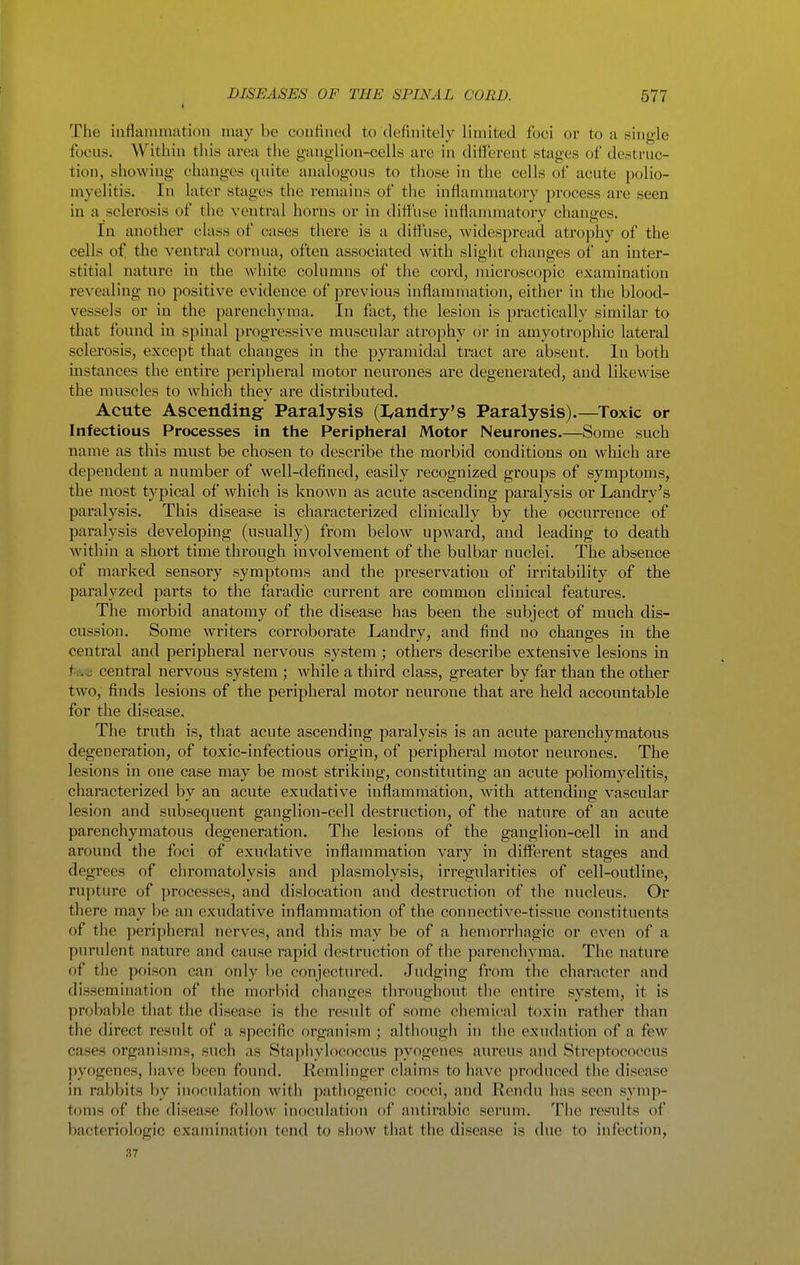 The inflainnmtiou may be coufiued to definitely limited foci or to a single focus. Within this area the ganglion-cells are in difi'erent stages of destruc- tion, showing changes quite analogous to those in the cells of acute polio- myelitis. In later stages the remains of the inflammatory jirocess are seen in a sclerosis of the ventral horns or in dittiise inflammatory changes. In another class of cases there is a dittuse, widespread atrophy of the cells of the ventral cornua, often associated with slight changes of an inter- stitial nature in the white columns of the cord, microscopic examination revealing no positive evidence of previous inflammation, either in tlie blood- vessels or in the parenchyma. In fact, the lesion is practically similar to that found in spinal progressive muscular atrophy or in amyotrophic lateral sclerosis, except that changes in the pyramidal tract are absent. In both instances the entire peripheral motor neurones are degenerated, and likewise the muscles to which they are distributed. Acute Ascending- Paralysis (I/andry's Paralysis).—Toxic or Infectious Processes in the Peripheral Motor Neurones.—Some such name as this must be chosen to describe the morbid conditions on which are dependent a number of well-defined, easily recognized groups of symptoms, the most typical of which is known as acute ascending paralysis or Landry's paralysis. This disease is characterized clinically by the occurrence of paralysis developing (usually) from below upward, and leading to death within a short time through involvement of the bulbar nuclei. The absence of marked sensory symptoms and the preservation of irritability of the paralyzed parts to the faradic current are common clinical features. The morbid anatomy of the disease has been the subject of much dis- cussion. Some writers corroborate Landry, and find no changes in the central and peripheral nervous system ; others describe extensive lesions in te.^ central nervous system ; while a third class, greater by far than the other two, finds lesions of the peripheral motor neurone that are held accountable for the disease. The truth is, that acute ascending paralysis is an acute parenchymatous degeneration, of toxic-infectious origin, of peripheral motor neurones. The lesions in one case may be most striking, constituting an acute poliomyelitis, characterized by an acute exudative inflammation, with attending vascular lesion and subsequent ganglion-cell destruction, of the nature of an acute parenchymatous degeneration. The lesions of the ganglion-cell in and around the foci of exudative inflammation vary in different stages and degrees of chromatolysis and plasmolysis, irregularities of cell-outline, rupture of processes, and dislocation and destruction of the nucleus. Or there may be an exudative inflammation of the connective-tissue constituents of the peripheral nerves, and this may be of a hemorrhagic or even of a purulent nature and cause rapid destruction of the parenchyma. The nature of the poison can only be conjectured. Judging from the character and dissemination of the morbid changes throughout the entire system, it is probable that the disease is the result of some chemical toxin rather than the direct result of a specific organism ; although in the exudation of a few cases organisms, such as Staphylococcus pyogenes aureus and Streptococcus pyogenes, have been found. Remlinger claims to have produced the disease in rabbits by inoculation with pathogenic cocci, and Rendu has seen symp- toms of the disease follow inoculation of antirabic serum. Tlie results of bacteriologic examination tend to show that the disease is due to infection, 37