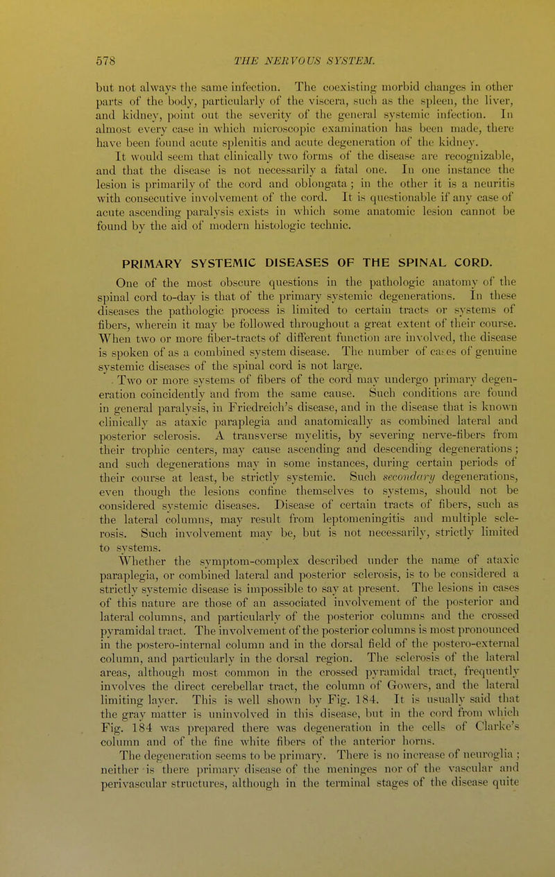but not always the same infectiou. The coexisting morbid changes in other parts of the body, particularly of the viscera, such as the spleen, the liver, and kidney, point out the severity of the general systemic infection. In almost every case in whicli microscopic examination has been made, there have been found acute splenitis and acute degeneration of the kidney. It would seem that clinically two forms of the disease are recognizable, and that the disease is not necessarily a fatal one. In one instance the lesion is primarily of the cord and oblongata; in the other it is a neuritis with consecutive involvement of the cord. It is questionable if any case of acute ascending paralysis exists in which some anatomic lesion cannot be found by the aid of modern histologic technic. PRIMARY SYSTEMIC DISEASES OF THE SPINAL CORD. One of the most obscure questions in the pathologic anatomy of the spinal cord to-day is that of the primary systemic degenerations. In these diseases the pathologic process is limited to certain tracts or systems of fibers, wherein it may be followed throughout a great extent of their course. When two or more fiber-tracts of different function are mvolved, the disease is spoken of as a combined system disease. The number of ca^es of genuine systemic diseases of the spinal cord is not large. Two or more systems of fibers of the cord may undergo primary degen- eration coincidently and from the same cause. Such conditions are found in general paralysis, in Friedreich's disease, and in the disease that is knoAvn clinically as ataxic paraplegia and anatomically as combined lateral and posterior sclerosis. A transverse myelitis, by severing nerve-fibers from their trophic centers, may cause ascending and descending degenerations; and such degenerations may in some instances, during certain periods of their course at least, be strictly systemic. Such secondary degenerations, even though the lesions confine themselves to systems, should not be considered systemic diseases. Disease of certain tracts of fibers, such as the lateral columns, may result from leptomeningitis and multiple scle- rosis. Such involvement may be, but is not necessarily, strictly limited to systems. Whether the symptom-complex described under the name of ataxic paraplegia, or combined lateral and posterior sclerosis, is to be considered a strictly systemic disease is impossible to say at present. The lesions in cases of this nature are those of an associated involvement of the posterior and lateral columns, and particularly of the posterior columns and the crossed pyramidal tract. The involvement of the posterior columns is most pronounced in the postero-internal column and in the dorsal field of the postero-external column, and particularly in the dorsal region, Tlie sclerosis of the lateral areas, although most common in the crossed pyramidal tract, frequently involves the direct cerebellar tract, the column of Gowers, and the lateral limiting layer. This is well shown by Fig. 184. It is usually said that the gray matter is uninvolved in this disease, but in the cord from which Fig. 184 was prepared there Avas degeneration in the cells of Clarke's column and of the fine white fibers of the anterior horns. The degeneration seems to be primary. Tliere is no increase of neuroglia ; neither is there primary disease of the meninges nor of the vascular and perivascular structures, although in the terminal stages of the disease quite