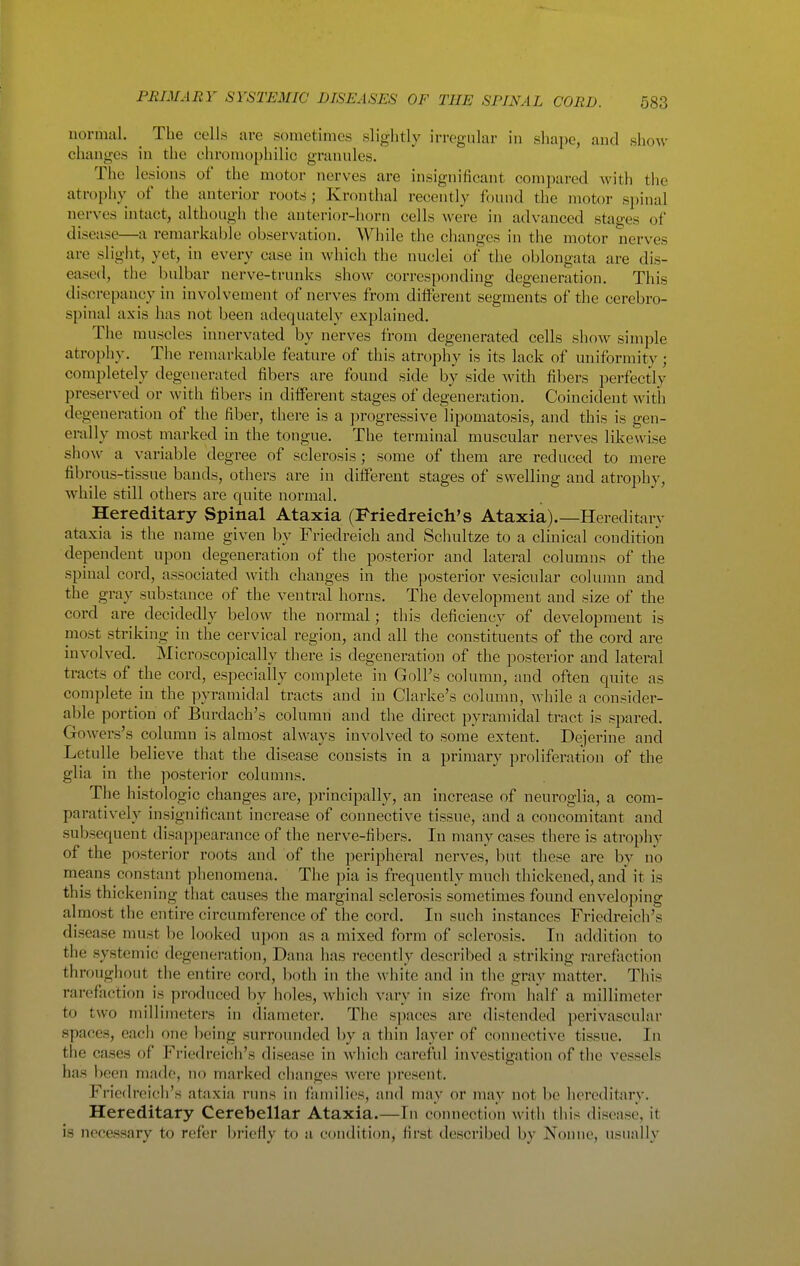 normal. ^ The cells are sometimes slightly irregular in shape, and show changes in the cliromophilic granules. The lesions of the motor nerves are insignificant compared with the atrophy of the anterior roots; Kronthal recently found the motor spinal nerves intact, although the anterior-horn cells were in advanced stages of disease—a remarkable observation. While the changes in the motor nerves are slight, yet, in every case in which the nuclei of the oblongata are dis- eased, the bulbar nerve-trunks show corresponding degeneration. This discrepancy in involvement of nerves from different segments of the cerebro- spinal axis has not been adequately explained. The muscles innervated by nerves from degenerated cells show simple atrophy. The remarkable feature of this atrophy is its lack of uniformity; completely degenerated fibers are found side by side with fibers perfectly preserved or with fibers in different stages of degeneration. Coincident with degeneration of the fiber, there is a progressive lipomatosis, and this is gen- erally most marked in the tongue. The terminal muscular nerves likewise show a variable degree of sclerosis ; some of them are reduced to mere fibrous-tissue bands, others are in different stages of swelling and atrophy, while still others are quite normal. Hereditary Spinal Ataxia (Friedreich's Ataxia).—Hereditary ataxia is the name given by Friedreich and Schultze to a clinical condition dependent upon degeneration of the posterior and lateral columns of the spinal cord, associated with changes in the posterior vesicular column and the gray substance of the ventral horns. The development and size of the cord are decidedly below the normal; this deficiency of development is most striking in the cervical region, and all the constituents of the cord are involved. Microscopically there is degeneration of the posterior and lateral tracts of the cord, especially complete in GolPs column, and often quite as complete in the pyranaidal tracts and in Clarke's colunm, Avhile a consider- able portion of Burdach's column and the direct pyramidal tract is spared. Gowers's column is almost always involved to some extent. Dejerine and Letulle believe that the disease consists in a primary proliferation of the glia in the posterior columns. The histologic changes are, principally, an increase of neuroglia, a com- paratively insignificant increase of connective tissue, and a concomitant and subsequent disappearance of the nerve-fibers. In many cases there is atrophy of the posterior roots and of the peripheral nerves, but these are by no means constant phenomena. The pia is frequently much thickened, and' it is this thickening that causes the marginal sclerosis sometimes found envelo])ing almost the entire circumference of the cord. In such instances Friedreich's disease must be looked upon as a mixed form of sclerosis. In addition to the systemic degeneration, Dana has recently described a striking rarefiiction throughout the entire cord, both in tlie white and in the gray matter. This rarefaction is produced by holes, which vary in size from half a millimeter to two millimeters in diameter. The spaces are distended perivascular spaces, each one being surrounded by a thin layer of connective tissue. In the cases of Friedreich's disease in which careful investigation of the vessels has l)een made, no marked clianges were jn'esent. Friedreich's ataxia runs in families, and may or may not be hereditary. Hereditary Cerebellar Ataxia.—In connection with this disease, it is necessary to refer briefiy to a condition, first described by Nonne, usually