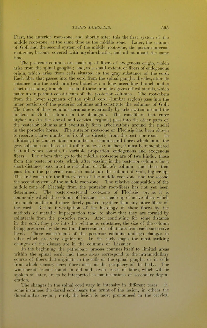 First, the anterior root-zone, and shortly after this the first system of the middle root-zone, at the same time as the middle zone. Later, the column of GoU and the second system of the middle root-zone, the postero-internal root-zone, become covered with myelin-sheaths, and all at about the same time. The posterior colunnis are made up of fibers of exogenous origin, which arise from the spinal ganglia ; and, to a small extent, of fibers of endogenous origin, which arise from cells situated in the gray substance of the cord. Each fiber that passes into the cord from the spinal ganglia divides, after its entrance into the cord, into two branches : a long ascending branch and a short descending branch. Each of these branches gives off collaterals, which make np important constituents of the posterior columns. The root-fibers from the lower segments of the spinal cord (lumbar region) pass into the inner portions of the posterior columns and constitute the columns of Goll. The fibers of these columns terminate eventually by arborization ai'ound the nucleus of Goll's column in the oblongata. The root-fibers that enter higher up (in the dorsal and cervical regions) pass into the other parts of the posterior columns and eventually form arborizations around the nuclei in the posterior horns. The anterior root-zone of Flechsig has been shown to receive a large number of its fibers directly from the posterior roots. In addition, this zone contains a number of commissural fibers which unite the gray substance of the cord at different levels ; in fact, it must be remembered that all zones contain, in variable proportion, endogenous and exogenous fibers. The fibers that go to the middle root-zone are of two kinds : those from the posterior roots, which, after passing in the posterior columns for a short distance, pass into' the reticulum of Clarke's column ; and those that pass from the posterior roots to make up the column of Goll, higher up. The first constitute the first svstem of the middle root-zone, and the second the second system of the middle root-zone. The relative composition of the middle zone of Flechsig from the posterior root-fibers has not yet been determined. The postero-external root-zone of Flechsig—or, as it is commonly called, the column of Lissauer—is made up of nerve-fibers which are much smaller and more closely packed together than any other fibers of the cord. Recent investigation of the histology of these fibers by the methods of metallic impregnation tend to show that they are formed by collaterals from the posterior roots. After continuing for some distance in the cord, they pass into the gelatinous substance, the size of the column being preserved by the continual accession of collaterals from each successive level. These constituents of the posterior columns undergo changes in tabes which are very significant. In the early stages the most striking changes of the disease are in the columns of Lissauer. In the beginning the pathologic process confines itself to limited areas within the spinal cord, and these areas correspond to the intramedullary course of fibers that originate in the cells of the spinal ganglia or in cells from which sensory nerve-fibers arise at the peri])hery of the body. The widesjiread lesions found in old and severe cases of tabes, wliich will be spoken of later, are to be interpreted as manifestations of secondary degen- eration. The changes in the sjiinal cord vary in intensity in different cases. In some instances the dorsal cord bears the brunt of the lesioi», in others the dorsolumbar region ; rarely the lesion is most pronounced in the cervical