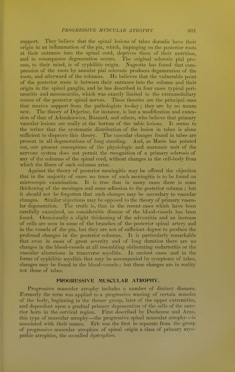 support. They believe that the spinul lesions of tabes dorsalis have their origin in an inHaiumation of the pia, which, impinging on the posterior roots at their entrance into the spinal cord, deprives tliein of their nutrition, and in consequence degeneration occurs. The original sclerotic pial pro- cess, to their mind, is of syphilitic origin. Nageotte has found that com- pression of the roots by annular pial sclerosis produces degeneration of the roots, and afterward of the columns. He believes that the vulnerable point of the posterior roots is between their entrance into the column and their origin in the spinal ganglia, and he has described in four cases typical peri- neuritis and mesoneuritis, which was exactly limited to the extramcdullary course of the posterior spinal nerves. These theories are the principal ones that receive support from the pathologists to-day; they are by no means new. The theory of Dejerine, for instance, is but a modification and exten- sion of that of Adamkiewicz, Buzzard, and others, who believe that primary vascular lesions are really at the bottom of the tabic lesions. It seems to the writer that the systematic distribution of the lesion in tabes is alone sufficient to disprove this theory. The vascular changes found in tabes are present in all degenerations of long standing. And, as Marie has pointed out, our present conceptions of the physiologic and anatomic unit of the nervous system does not permit the recognition of a primary sclerosis of any of the columns of the spinal cord, without changes in the cell-body from which the fibers of such columns arise. Against the theory of posterior meningitis may be offered the objection that m the majority of cases no trace of such meningitis is to be found on microscopic examination. It is true that in many cases there is some thickening of the meninges and some adhesion to the posterior column ; but it should not be forgotten that such changes may be secondary to vascular changes. Similar objections may be opposed to the theory of primary vascu- lar degeneration. The truth is, that in the recent cases which have been carefully examined, no considerable disease of the blood-vessels has been found. Occasionally a slight thickening of the adventitia and an increase of cells are seen in some of the branches of the posterior spinal artery and in the vessels of the pia, but they are not of sufficient degree to produce the profound changes in the posterior columns. It is particularly remarkable that even in cases of great severity and of long duration there are no changes in the blood-vessels at all resembling obliterating endarteritis or the vascular alterations in transverse myelitis. In ancient cases and in the forms of syphilitic myelitis that may be accompanied by symptoms of tabes, changes may be found in the blood-vessels; but these changes are in reality not those of tabes. PROGRESSIVE MUSCULAR ATROPHY. Progressive muscular atrophy includes a number of distinct diseases. Formerly the term was a])plie(i to a progressive wasting of certain muscles of the body, beginning in the thenar group, later of the upper extremities, and dependent upon a gradual primary degeneratiftn of the cells of the ante- rior horn in the cervical region. First described by Duchenne and Aran, this type of muscular atrophy—the progressive s])inal muscular atrojiliy—is associated with their names. Erb was the first to separate from the group of progressive muscular atrophies of spinal origin a class of primary myo- pathic atrophies, the so-called dystrophies.