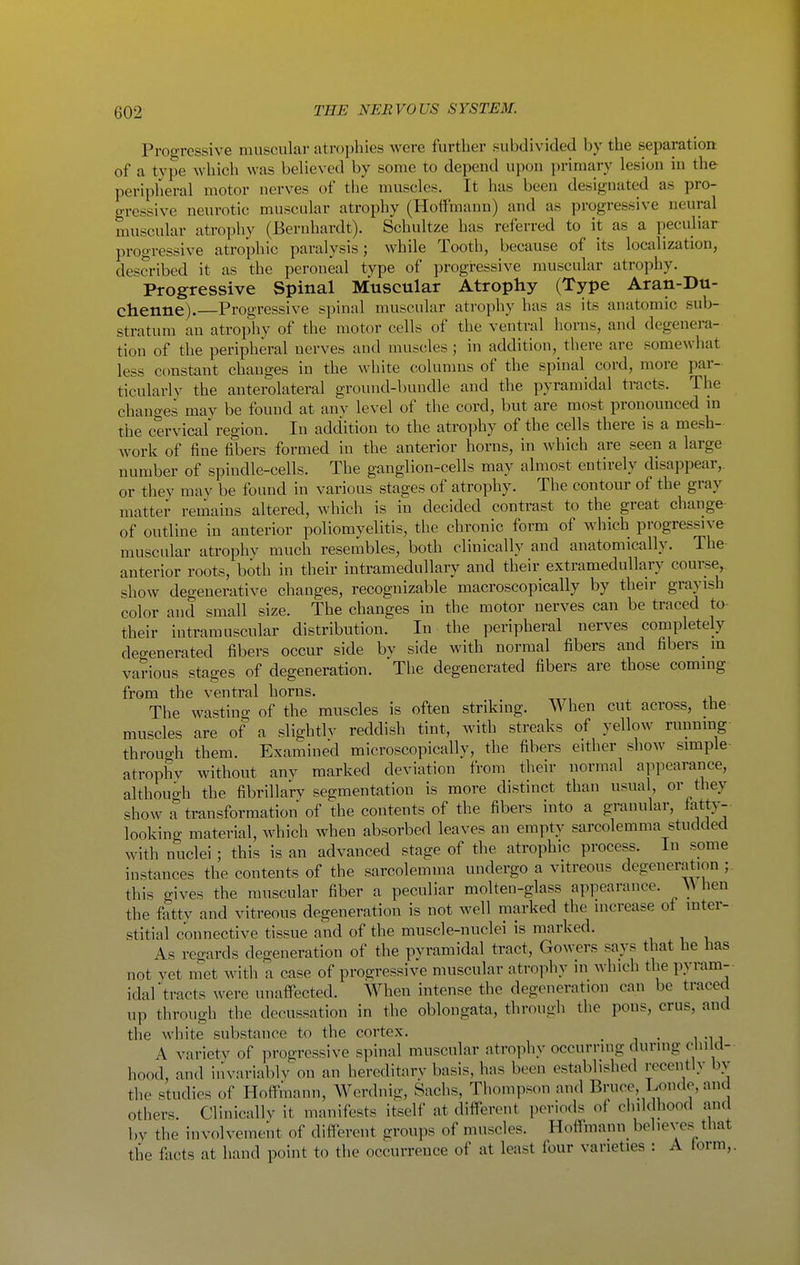 Proo-ressive muscular atrophies were further subdivided by the separation of a type which was believed by some to depend upon primary lesion in the peripheral motor nerves of the muscles. It has been designated as pro- o-ressive neurotic muscular atrophy (Hoffmann) and as progressive neural muscular atrophy (Bernhardt). Schultze has referred to it as a peculiar progressive atrophic paralysis; while Tooth, because of its localization, described it as the peroneal type of progressive muscular atrophy. Progressive Spinal Muscular Atrophy (Type Aran-Du- chenne).—Progressive spinal muscular atrophy has as its anatomic sub- stratum an atrophy of the motor cells of the ventral horns, and degenera- tion of the peripheral nerves and muscles; in addition, there are somewhat less constant changes in the white columns of the spinal cord, more par- ticularly the anterolateral ground-bundle and the pyramidal tracts. The changes may be found at any level of the cord, but are most pronounced m the cervical region. In addition to the atrophy of the cells there is a mesh- work of fine fibers formed in the anterior horns, in which are seen a large number of spindle-cells. The ganglion-cells may almost entirely disappear,, or tliey mav be found in various stages of atrophy. The contour of the gray matter remains altered, which is in decided contrast to the great change of outline in anterior poliomyelitis, the chronic form of which progressive muscular atrophv much resembles, both clinically and anatomically. The anterior roots, both in their intramedullary and their extramedullary course, show degenerative changes, recognizable macroscopically by their grayish color and small size. The changes in the motor nerves can be traced to their intramuscular distribution. In the peripheral nerves completely degenerated fibers occur side by side with normal fibers and fibers m various stages of degeneration. The degenerated fibers are those coming from the ventral horns. The wasting of the muscles is often striking. When cut across, the muscles are of a slightlv reddish tint, with streaks of yellow running through them. Examined microscopically, the fibers either show simple- atrophv without any marked deviation from their normal appearance, although the fibrillary segmentation is more distinct than usual or they show a transformation of the contents of the fibers into a granular, tatty-- looking material, which when absorbed leaves an empty sarcolemma studded with nuclei; this is an advanced stage of the atrophic process. In some instances the contents of the sarcolemma undergo a vitreous degeneration ; this gives the muscular fiber a peculiar molten-glass appearance. \V hen the fatty and vitreous degeneration is not well marked the increase ot inter- stitial connective tissue and of the muscle-nuclei is marked. As regards degeneration of the pyramidal tract, Gowers says that he has not yet met with a case of progressive muscular atrophy in which the pyram- idal tracts were unaffected. When intense the degeneration can be traced up tlirough the decussation in the oblongata, through the pons, crus, and the white substance to the cortex. _ A varietv of progressive spinal muscular ntrophy occurring during cliilcl- hood, and iin-ariablv on an hercditarv basis, has been established recently bv the studies of Hoffmann, Werdnig, Sachs, Thompson and Bruce, Londe, and others. Clinically it manifests itself at different periods of childhood and by the involvement of difllereiit groups of muscles. Hoffmann^ believes that tlie fiicts at hand point to the occurrence of at least four varieties : A form,