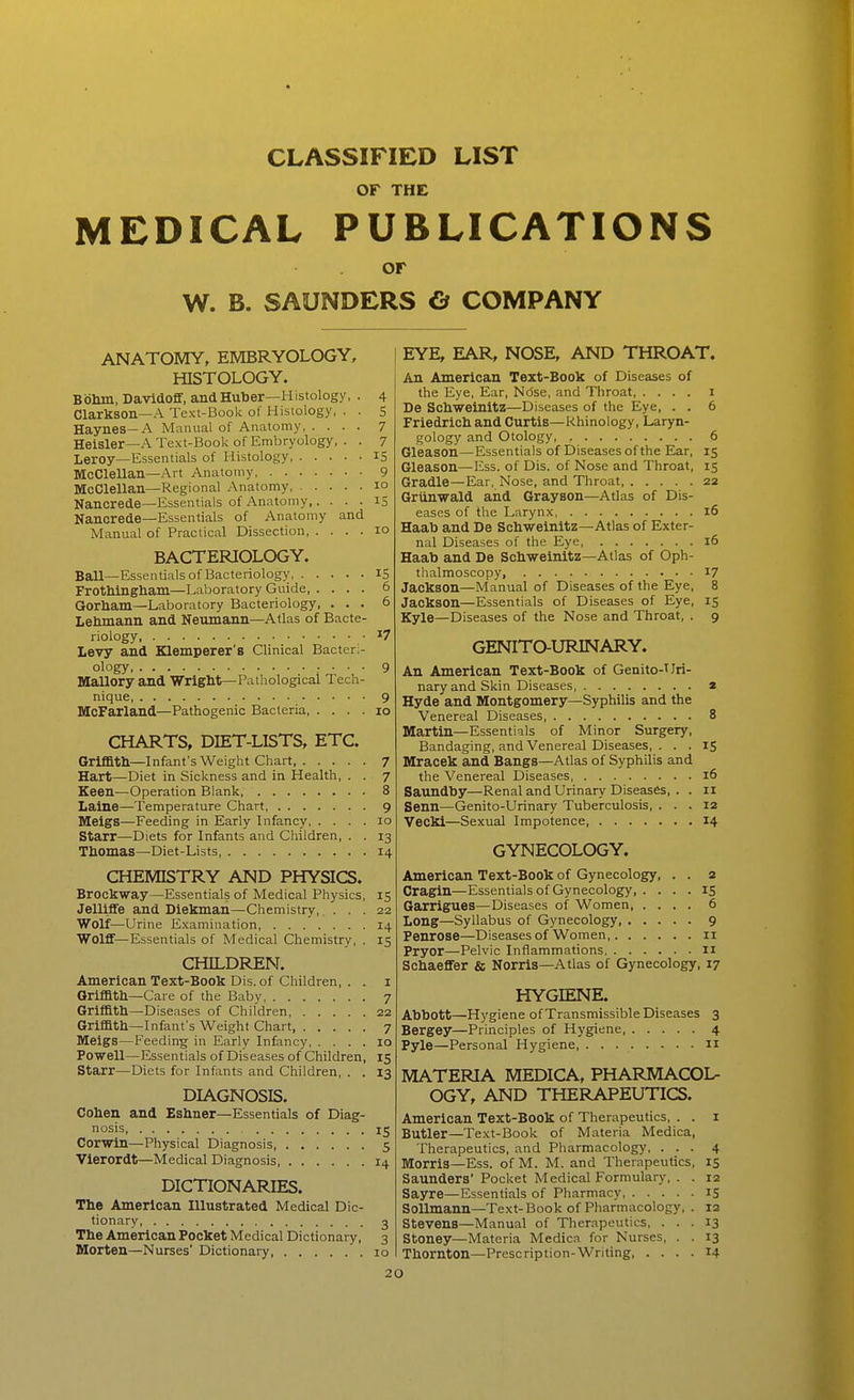 CLASSIFIED LIST OF THE MEDICAL PUBLICATIONS or W. B. SAUNDERS d COMPANY ANATOMY, EMBRYOLOGY, HISTOLOGY. Bbhm, Davidoff, andHuber—Histology, . 4 Clarkson—A Text-Book of Histology, . . 5 Haynes—A Manual of Anatomy 7 Heisler—A Text-Book of Embryology, . . 7 Leroy—Essentials of Histology, iS McClellan—Art Anatomy 9 McClellan—Regional Anatomy 10 Nancrede—Essentials of Anatomy,. . . . IS Nancrede—Essentials of Anatomy and Manual of Practical Dissection 10 BACTERIOLOGY. Ball—Essentials of Bacteriology 15 Frothingliaiii—Laboratory Guide, .... 6 Gorham—Laboratory Bacteriology, ... 6 Lehmann and Neumann—Atlas of Bacte- riology 17 Levy and Klemperer's Clinical Bacteri- ology ; • ■ • 9 Mallory and Wright—Pathological Tech- nique 9 McFarland—Pathogenic Bacteria 10 CHARTS, DIET-LISTS, ETC. Griffitll—Infant's Weight Chart 7 Hart—Diet in Sickness and in Health, . . 7 Keen—Operation Blank, 8 Laine—Temperature Chart 9 Meigs—Feeding in Early Infancy 10 Starr—Diets for Infants and Children, . . 13 Thomas—Diet-Lists 14 CHEMISTRY AND PHYSICS. Brockway—Essentials of Medical Physics, 15 Jelliffe and Diekman—Chemistry,. ... 22 Wolf—Urine Examination 14 Wolff—Essentials of Medical Chemistry, . 15 CHILDREN. American Text-Book Dis. of Children, . . i Qrifath—Care of the Baby 7 Griffitll—Diseases of Children 22 Griffith—Infant's Weight Chart, 7 Meigs—Feeding in Early Infancy 10 Powell—Essentials of Diseases of Children, 15 Starr—Diets for Infants and Children, . . 13 DIAGNOSIS. Cohen and Eshner—Essentials of Diag- nosis 15 Corwin—Physical Diagnosis 5 Vierordt—Medical Diagnosis 14 DICTIONARIES. The American Illustrated Medical Dic- tionary, 3 The American Pocket Medical Dictionary, 3 Morten—Nurses' Dictionary 10 EYE, EAR, NOSE, AND THROAT. An American Text-Book of Diseases of the Eye, Ear, Nose, and Throat i De Schweinitz—Diseases of the Eye, . . 6 Friedrich and Curtis—Khinology, Laryn- gology and Otology 6 Gleason—Essentials of Diseases of the Ear, 15 Gleason—Ess. of Dis. of Nose and Throat, 15 Gradle—Ear, Nose, and Throat 22 Grtinwald and Grayson—Atlas of Dis- eases of the Larynx 16 Haato and De Schweinitz—Atlas of Exter- nal Diseases of the Eye 16 Haab and De Schweinitz—Atlas of Oph- thalmoscopy, 17 Jackson—Manual of Diseases of the Eye, 8 Jackson—Essentials of Diseases of Eye, 15 Kyle—Diseases of the Nose and Throat, . 9 GENlTaURINARY. An American Text-Book of Genito-Uri- naryand Skin Diseases, a Hyde and Montgomery—Syphilis and the Venereal Diseases 8 Martin—Essentials of Minor Surgery, Bandaging, and Venereal Diseases, ... 15 Mracek and Bangs—Atlas of Syphilis and the Venereal Diseases 16 Saundby—Renal and Urinary Diseases, . . 11 Senn—Genito-Urinary Tuberculosis, ... 12 Vecki—Sexual Impotence, 14 GYNECOLOGY. American Text-Book of Gynecology, . . 2 Cragin—Essentials of Gynecology 15 Garrigues—Diseases of Women, .... 6 Long—Syllabus of Gynecology 9 Penrose—Diseases of Women 11 Pryor—Pelvic Inflammations 11 Schaeffer Sn Norris—Atlas of Gynecology, 17 HYGIENE. Abbott—Hj'giene of Transmissible Diseases 3 Bergey—Principles of Hygiene 4 Pyle—Personal Hygiene, n MATERIA MEDICA, PHARMACOL- OGY, AND THERAPEUTICS. American Text-Book of Therapeutics, . . i Butler—Text-Book of Materia Medica, Therapeutics, and Pharmacology, ... 4 Morris—Ess. of M. M. and Therapeutics, 15 Saunders' Pocket Medical Formulary, . . 12 Sayre—Essentials of Pharmacy IS SoUmann—Text-Book of Pharmacology, . 12 Stevens—Manual of Therapeutics, ... 13 Stoney—Materia Medica for Nurses, . . 13 Thornton—Prescription-Writing, .... 14