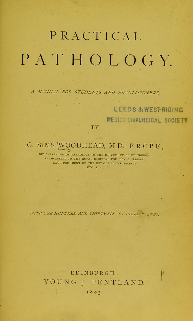 PRACTICAL PATHOLOGY, MANUAL FOR STUDENTS AND PRACTITIONERS. LEEDS JcWES^RIOINC fUEDICa CHiRURCICAL SOCIETT BY G. SIMS (WpODHEAD, M.D., F.R.C.P.E., DEMONSTRATOR OF PATHOLOGY IN THE UNIVERSITY OF EDINBURGH ; PATHOLOGIST TO THE ROYAL HOSPITAL FOR SICK CHILDREN ; LATE PRESIDENT OF THE ROYAL MEDICAL SOCIETY, ETC. ETC. VyiTH ONE HUNDRED AND THIRTY-SIX COLOURED PLATES. EDINBURGH: i YOUNG J. PENTLAND. 1883.